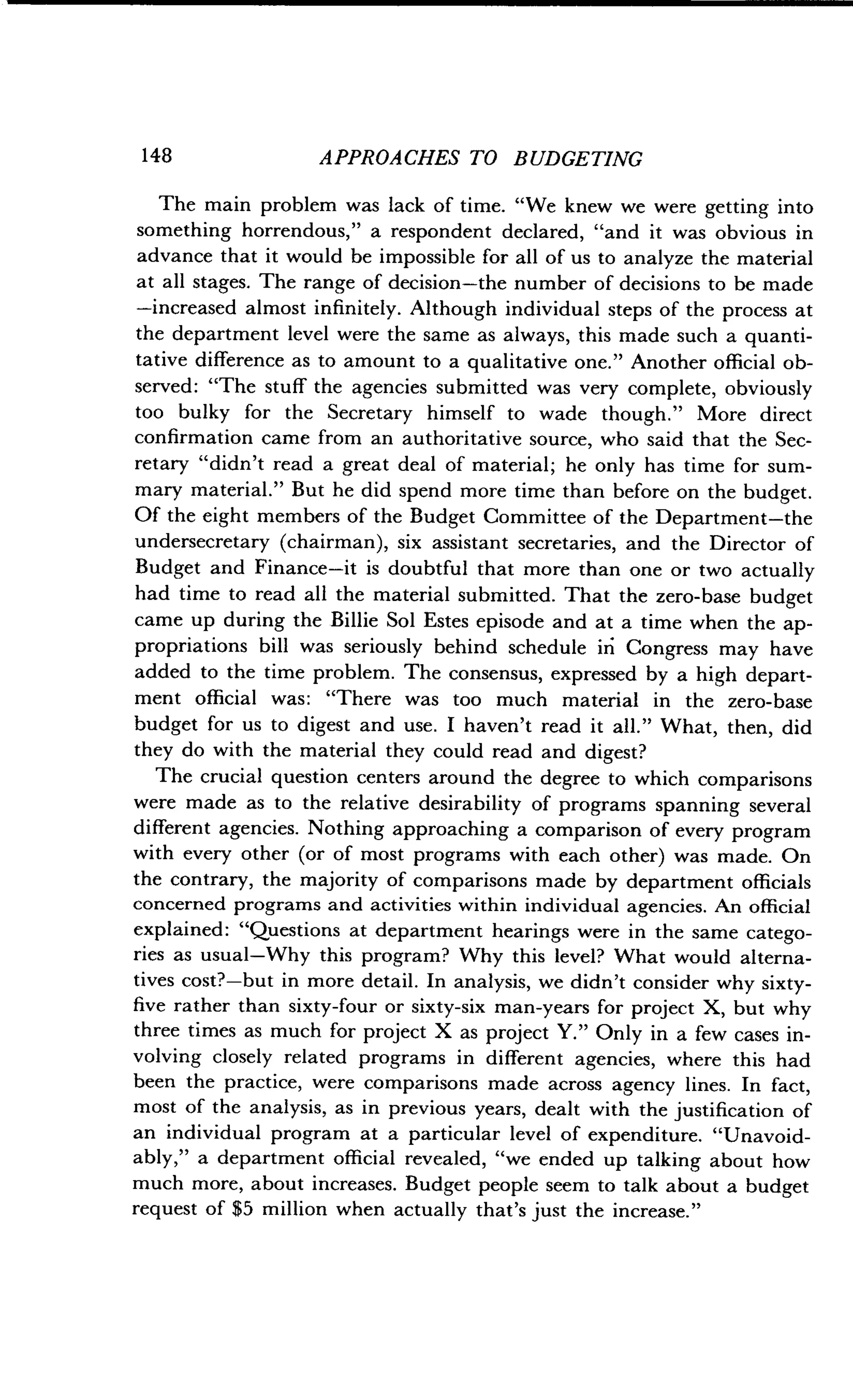 148
	
APPROACHES TO BUDGETING
The main problem was lack of time. "We knew we were getting into
something horrendous," a respondent declared, "and it was obvious in
advance that it would be impossible for all of us to analyze the material
at all stages. The range of decision-the number of decisions to be made
-increased almost infinitely . Although individual steps of the process at
the department level were the same as always, this made such a quanti-
tative difference as to amount to a qualitative one ." Another official ob-
served : "The stuff the agencies submitted was very complete, obviously
too bulky for the Secretary himself to wade though ." More direct
confirmation came from an authoritative source, who said that the Sec-
retary "didn't read a great deal of material ; he only has time for sum-
mary material." But he did spend more time than before on the budget .
Of the eight members of the Budget Committee of the Department-the
undersecretary (chairman), six assistant secretaries, and the Director of
Budget and Finance-it is doubtful that more than one or two actually
had time to read all the material submitted . That the zero-base budget
came up during the Billie Sol Estes episode and at a time when the ap-
propriations bill was seriously behind schedule iri Congress may have
added to the time problem . The consensus, expressed by a high depart-
ment official was: "There was too much material in the zero-base
budget for us to digest and use. I haven't read it all ." What, then, did
they do with the material they could read and digest?
The crucial question centers around the degree to which comparisons
were made as to the relative desirability of programs spanning several
different agencies . Nothing approaching a comparison of every program
with every other (or of most programs with each other) was made . On
the contrary, the majority of comparisons made by department officials
concerned programs and activities within individual agencies . An official
explained: "Questions at department hearings were in the same catego-
ries as usual-Why this program? Why this level? What would alterna-
tives cost?-but in more detail . In analysis, we didn't consider why sixty-
five rather than sixty-four or sixty-six man-years for project X, but why
three times as much for project X as project Y ." Only in a few cases in-
volving closely related programs in different agencies, where this had
been the practice, were comparisons made across agency lines . In fact,
most of the analysis, as in previous years, dealt with the justification of
an individual program at a particular level of expenditure . "Unavoid-
ably," a department official revealed, "we ended up talking about how
much more, about increases . Budget people seem to talk about a budget
request of $5 million when actually that's just the increase."
 