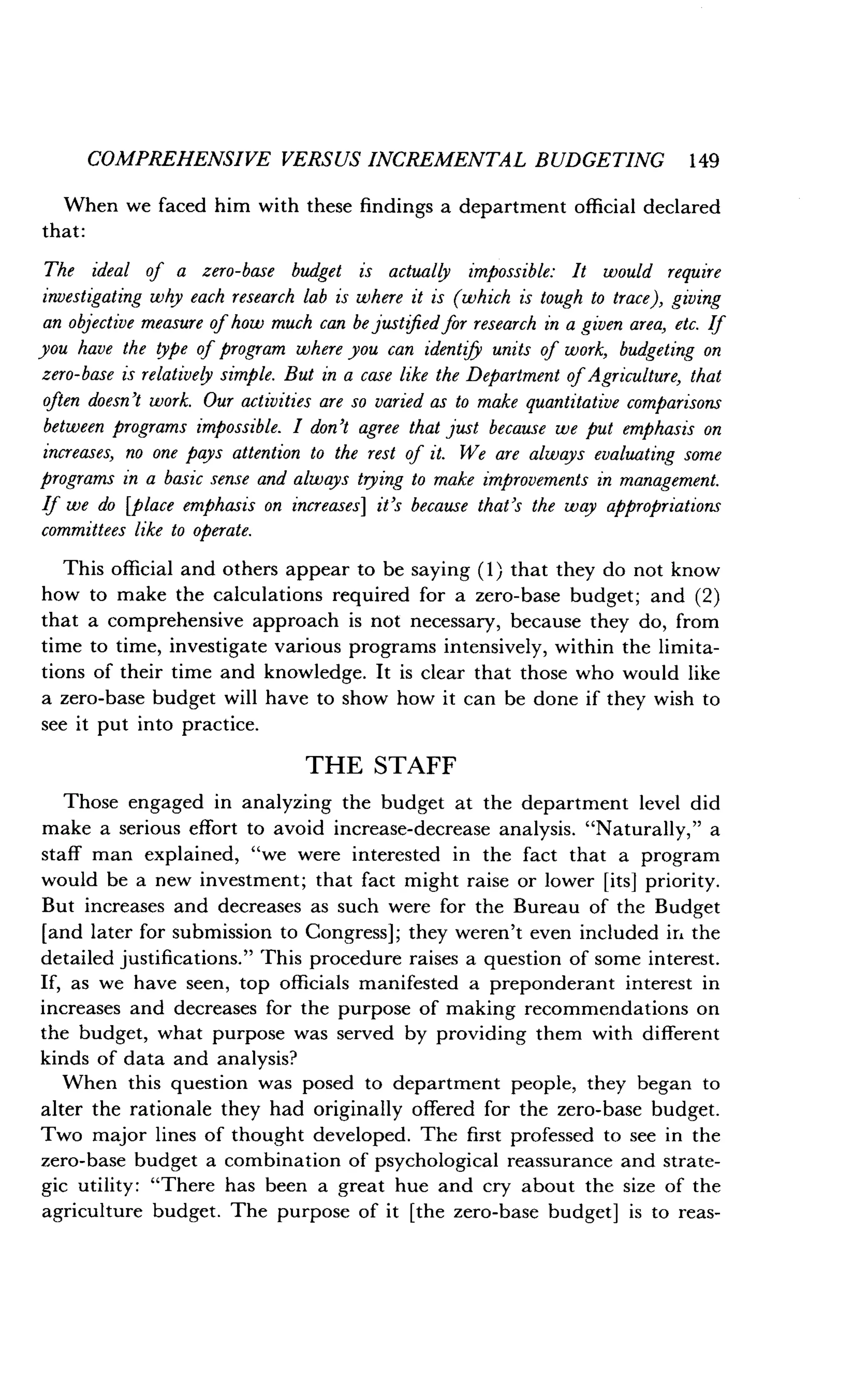 COMPREHENSIVE VERSUS INCREMENTAL BUDGETING 1 49
When we faced him with these findings a department official declared
that:
The ideal of a zero-base budget is actually impossible : It would require
investigating why each research lab is where it is (which is tough to trace), giving
an objective measure of how much can be justified for research in a given area, etc . If
you have the type of program where you can identify units of work, budgeting on
zero-base is relatively simple . But in a case like the Department of Agriculture, that
often doesn't work. Our activities are so varied as to make quantitative comparisons
between programs impossible. I don't agree that just because we put emphasis on
increases, no one pays attention to the rest of it. We are always evaluating some
programs in a basic sense and always trying to make improvements in management .
If we do [place emphasis on increases] it's because that's the way appropriations
committees like to operate.
This official and others appear to be saying (1) that they do not know
how to make the calculations required for a zero-base budget; and (2)
that a comprehensive approach is not necessary, because they do, from
time to time, investigate various programs intensively, within the limita-
tions of their time and knowledge . It is clear that those who would like
a zero-base budget will have to show how it can be done if they wish to
see it put into practice.
THE STAFF
Those engaged in analyzing the budget at the department level did
make a serious effort to avoid increase-decrease analysis . "Naturally," a
staff man explained, "we were interested in the fact that a program
would be a new investment ; that fact might raise or lower [its] priority .
But increases and decreases as such were for the Bureau of the Budget
[and later for submission to Congress] ; they weren't even included ir. the
detailed justifications." This procedure raises a question of some interest .
If, as we have seen, top officials manifested a preponderant interest in
increases and decreases for the purpose of making recommendations on
the budget, what purpose was served by providing them with different
kinds of data and analysis?
When this question was posed to department people, they began to
alter the rationale they had originally offered for the zero-base budget .
Two major lines of thought developed . The first professed to see in the
zero-base budget a combination of psychological reassurance and strate-
gic utility : "There has been a great hue and cry about the size of the
agriculture budget . The purpose of it [the zero-base budget] is to reas-
 