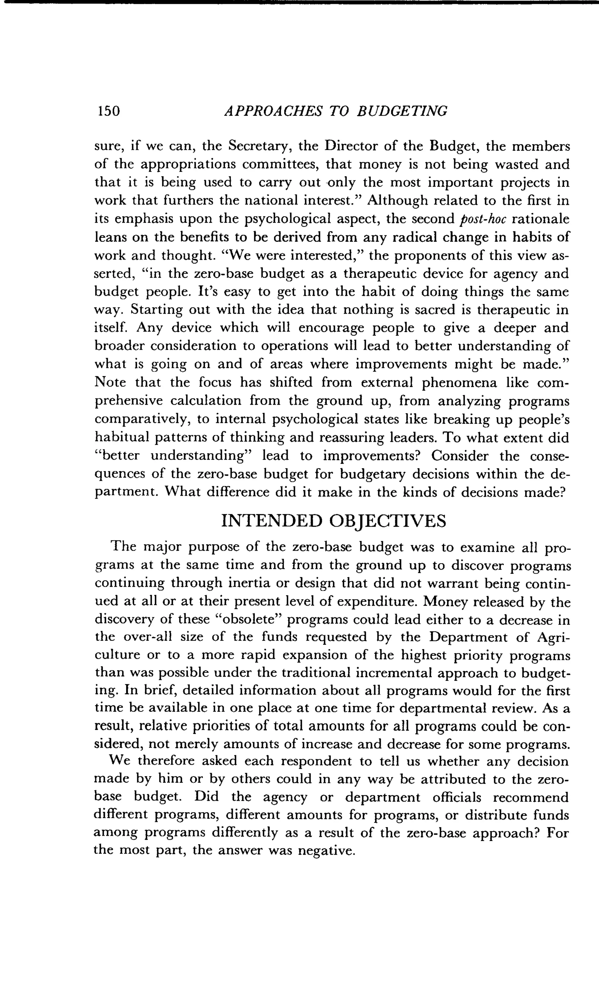 1 50
	
APPROACHES TO BUDGETING
sure, if we can, the Secretary, the Director of the Budget, the members
of the appropriations committees, that money is not being wasted and
that it is being used to carry out -only the most important projects in
work that furthers the national interest ." Although related to the first in
its emphasis upon the psychological aspect, the second post-hoc rationale
leans on the benefits to be derived from any radical change in habits of
work and thought. "We were interested," the proponents of this view as-
serted, "in the zero-base budget as a therapeutic device for agency and
budget people. It's easy to get into the habit of doing things the same
way. Starting out with the idea that nothing is sacred is therapeutic in
itself. Any device which will encourage people to give a deeper and
broader consideration to operations will lead to better understanding of
what is going on and of areas where improvements might be made ."
Note that the focus has shifted from external phenomena like com-
prehensive calculation from the ground up, from analyzing programs
comparatively, to internal psychological states like breaking up people's
habitual patterns of thinking and reassuring leaders . To what extent did
"better understanding" lead to improvements? Consider the conse-
quences of the zero-base budget for budgetary decisions within the de-
partment. What difference did it make in the kinds of decisions made?
INTENDED OBJECTIVES
The major purpose of the zero-base budget was to examine all pro-
grams at the same time and from the ground up to discover programs
continuing through inertia or design that did not warrant being contin-
ued at all or at their present level of expenditure . Money released by the
discovery of these "obsolete" programs could lead either to a decrease in
the over-all size of the funds requested by the Department of Agri-
culture or to a more rapid expansion of the highest priority programs
than was possible under the traditional incremental approach to budget-
ing. In brief, detailed information about all programs would for the first
time be available in one place at one time for departmental review. As a
result, relative priorities of total amounts for all programs could be con-
sidered, not merely amounts of increase and decrease for some programs.
We therefore asked each respondent to tell us whether any decision
made by him or by others could in any way be attributed to the zero-
base budget. Did the agency or department officials recommend
different programs, different amounts for programs, or distribute funds
among programs differently as a result of the zero-base approach? For
the most part, the answer was negative .
 