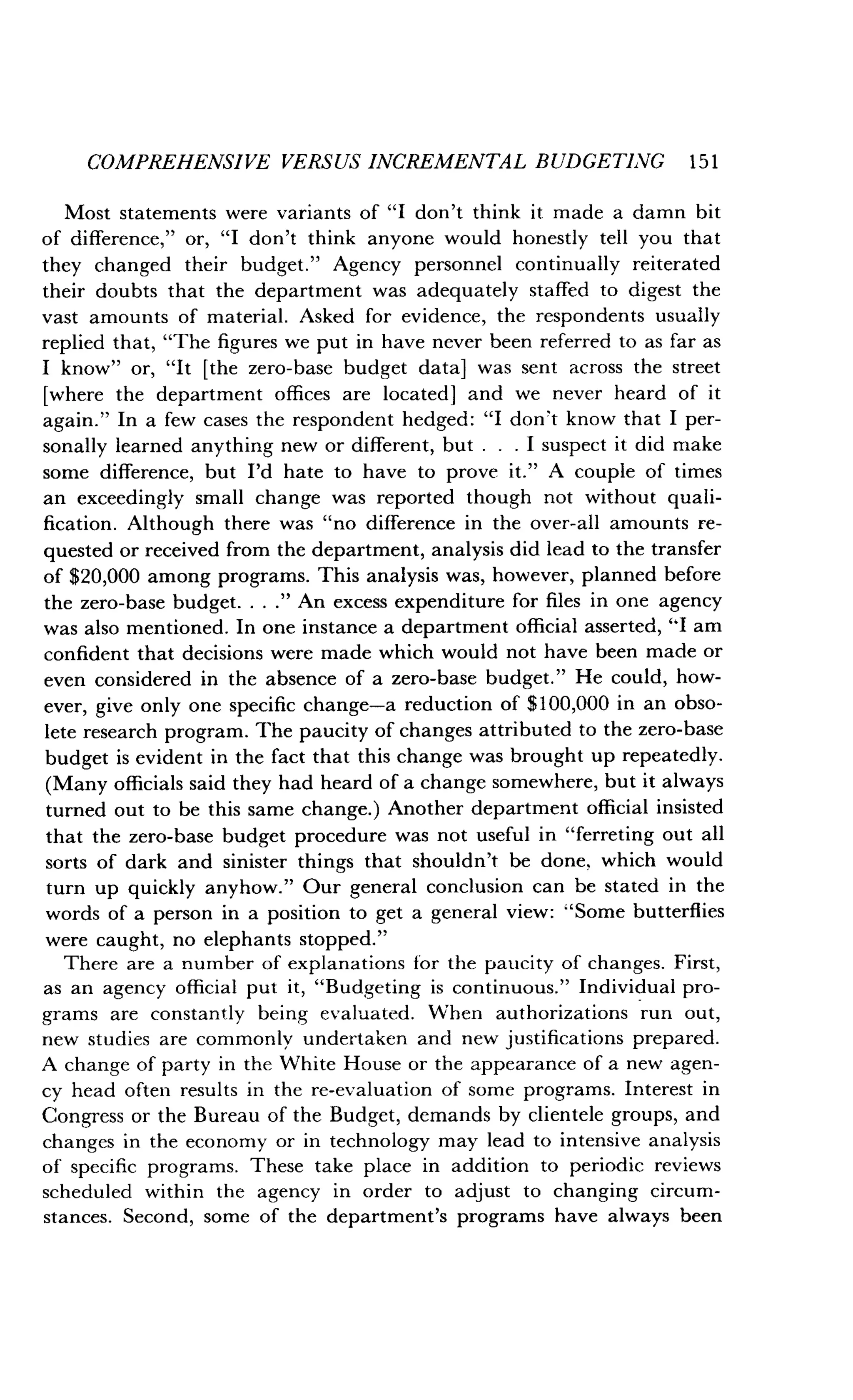 COMPREHENSIVE VERSUS INCREMENTAL BUDGETING 151
Most statements were variants of "I don't think it made a damn bit
of difference," or, "I don't think anyone would honestly tell you that
they changed their budget ." Agency personnel continually reiterated
their doubts that the department was adequately staffed to digest the
vast amounts of material . Asked for evidence, the respondents usually
replied that, "The figures we put in have never been referred to as far as
I know" or, "It [the zero-base budget data] was sent across the street
[where the department offices are located] and we never heard of it
again." In a few cases the respondent hedged : "I don't know that I per-
sonally learned anything new or different, but . . . I suspect it did make
some difference, but I'd hate to have to prove it." A couple of times
an exceedingly small change was reported though not without quali-
fication. Although there was "no difference in the over-all amounts re-
quested or received from the department, analysis did lead to the transfer
of $20,000 among programs . This analysis was, however, planned before
the zero-base budget. . . ." An excess expenditure for files in one agency
was also mentioned . In one instance a department official asserted, "I am
confident that decisions were made which would not have been made or
even considered in the absence of a zero-base budget ." He could, how-
ever, give only one specific change-a reduction of $100,000 in an obso-
lete research program. The paucity of changes attributed to the zero-base
budget is evident in the fact that this change was brought up repeatedly .
(Many officials said they had heard of a change somewhere, but it always
turned out to be this same change.) Another department official insisted
that the zero-base budget procedure was not useful in "ferreting out all
sorts of dark and sinister things that shouldn't be done, which would
turn up quickly anyhow." Our general conclusion can be stated in the
words of a person in a position to get a general view : "Some butterflies
were caught, no elephants stopped ."
There are a number of explanations for the paucity of changes . First,
as an agency official put it, "Budgeting is continuous ." Individual pro-
grams are constantly being evaluated . When authorizations run out,
new studies are commonly undertaken and new justifications prepared .
A change of party in the White House or the appearance of a new agen-
cy head often results in the re-evaluation of some programs . Interest in
Congress or the Bureau of the Budget, demands by clientele groups, and
changes in the economy or in technology may lead to intensive analysis
of specific programs. These take place in addition to periodic reviews
scheduled within the agency in order to adjust to changing circum-
stances. Second, some of the department's programs have always been
 