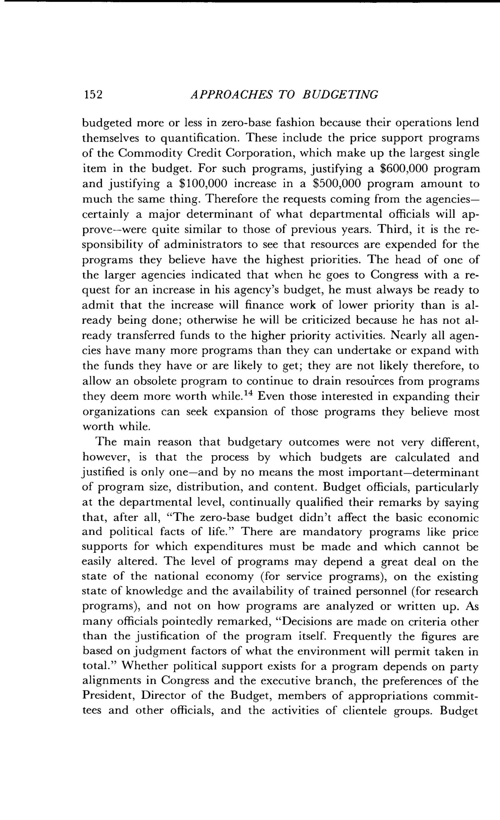 152
	
APPROACHES TO BUDGETING
budgeted more or less in zero-base fashion because their operations lend
themselves to quantification . These include the price support programs
of the Commodity Credit Corporation, which make up the largest single
item in the budget . For such programs, justifying a $600,000 program
and justifying a $100,000 increase in a $500,000 program amount to
much the same thing . Therefore the requests coming from the agencies-
certainly a major determinant of what departmental officials will ap-
prove-were quite similar to those of previous years. Third, it is the re-
sponsibility of administrators to see that resources are expended for the
programs they believe have the highest priorities. The head of one of
the larger agencies indicated that when he goes to Congress with a re-
quest for an increase in his agency's budget, he must always be ready to
admit that the increase will finance work of lower priority than is al-
ready being done ; otherwise he will be criticized because he has not al-
ready transferred funds to the higher priority activities . Nearly all agen-
cies have many more programs than they can undertake or expand with
the funds they have or are likely to get ; they are not likely therefore, to
allow an obsolete program to continue to drain resources from programs
they deem more worth while ." Even those interested in expanding their
organizations can seek expansion of those programs they believe most
worth while .
The main reason that budgetary outcomes were not very different,
however, is that the process by which budgets are calculated and
justified is only one-and by no means the most important-determinant
of program size, distribution, and content . Budget officials, particularly
at the departmental level, continually qualified their remarks by saying
that, after all, "The zero-base budget didn't affect the basic economic
and political facts of life ." There are mandatory programs like price
supports for which expenditures must be made and which cannot be
easily altered. The level of programs may depend a great deal on the
state of the national economy (for service programs), on the existing
state of knowledge and the availability of trained personnel (for research
programs), and not on how programs are analyzed or written up . As
many officials pointedly remarked, "Decisions are made on criteria other
than the justification of the program itself. Frequently the figures are
based on judgment factors of what the environment will permit taken in
total." Whether political support exists for a program depends on party
alignments in Congress and the executive branch, the preferences of the
President, Director of the Budget, members of appropriations commit-
tees and other officials, and the activities of clientele groups . Budget
 