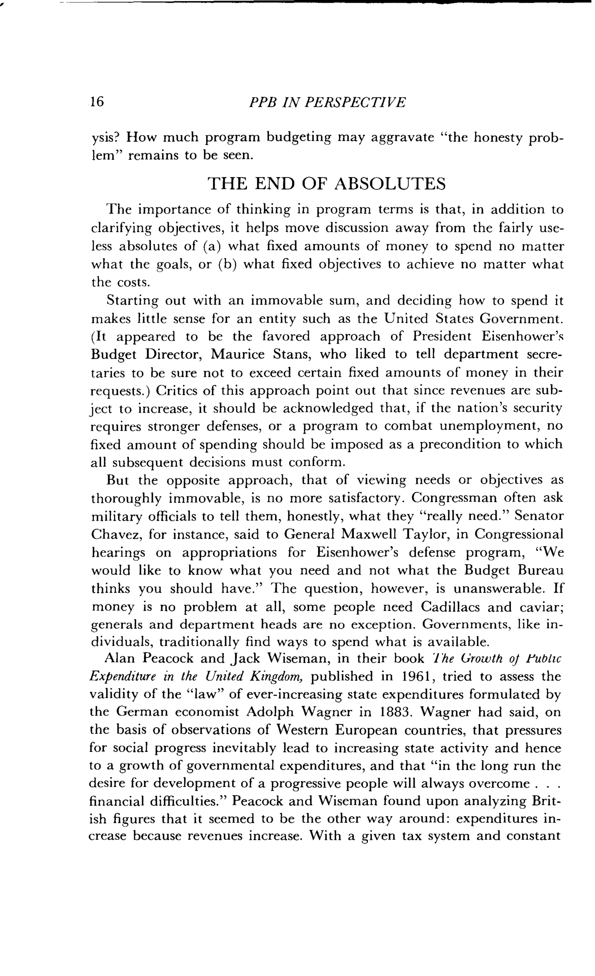 16
	
PPB IN PERSPECTIVE
ysis? How much program budgeting may aggravate "the honesty prob-
lem" remains to be seen .
THE END OF ABSOLUTES
The importance of thinking in program terms is that, in addition to
clarifying objectives, it helps move discussion away from the fairly use-
less absolutes of (a) what fixed amounts of money to spend no matter
what the goals, or (b) what fixed objectives to achieve no matter what
the costs.
Starting out with an immovable sum, and deciding how to spend it
makes little sense for an entity such as the United States Government .
(It appeared to be the favored approach of President Eisenhower's
Budget Director, Maurice Stans, who liked to tell department secre-
taries to be sure not to exceed certain fixed amounts of money in their
requests.) Critics of this approach point out that since revenues are sub-
ject to increase, it should be acknowledged that, if the nation's security
requires stronger defenses, or a program to combat unemployment, no
fixed amount of spending should be imposed as a precondition to which
all subsequent decisions must conform .
But the opposite approach, that of viewing needs or objectives as
thoroughly immovable, is no more satisfactory . Congressman often ask
military officials to tell them, honestly, what they "really need ." Senator
Chavez, for instance, said to General Maxwell Taylor, in Congressional
hearings on appropriations for Eisenhower's defense program, "We
would like to know what you need and not what the Budget Bureau
thinks you should have ." The question, however, is unanswerable . If
money is no problem at all, some people need Cadillacs and caviar ;
generals and department heads are no exception . Governments, like in-
dividuals, traditionally find ways to spend what is available .
Alan Peacock and Jack Wiseman, in their book 1 he Growth of Public
Expenditure in the United Kingdom, published in 1961, tried to assess the
validity of the "law" of ever-increasing state expenditures formulated by
the German economist Adolph Wagner in 1883 . Wagner had said, on
the basis of observations of Western European countries, that pressures
for social progress inevitably lead to increasing state activity and hence
to a growth of governmental expenditures, and that "in the long run the
desire for development of a progressive people will always overcome . . .
financial difficulties ." Peacock and Wiseman found upon analyzing Brit-
ish figures that it seemed to be the other way around : expenditures in-
crease because revenues increase . With a given tax system and constant
 