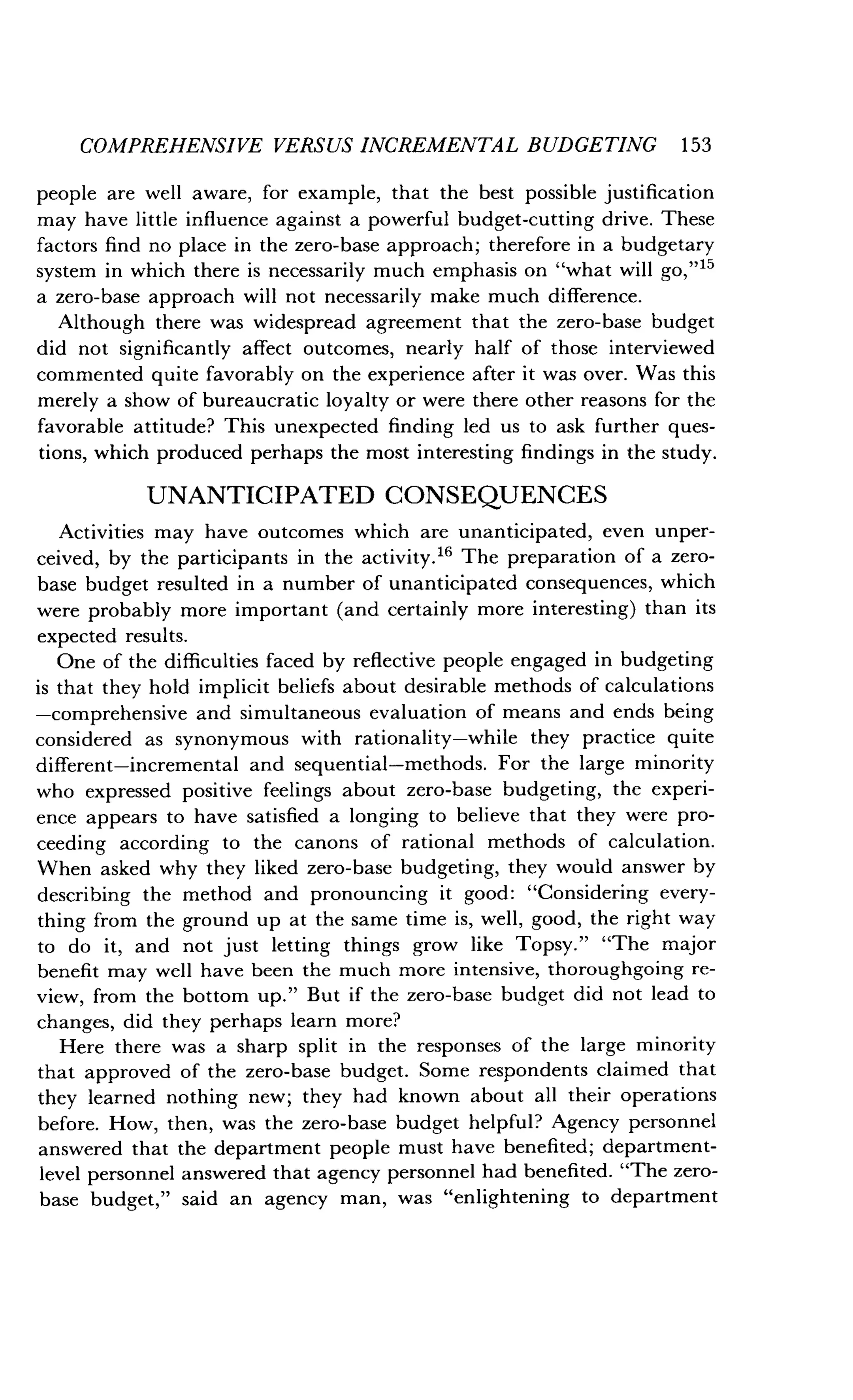 COMPREHENSIVE VERSUS INCREMENTAL BUDGETING 153
people are well aware, for example, that the best possible justification
may have little influence against a powerful budget-cutting drive . These
factors find no place in the zero-base approach ; therefore in a budgetary
system in which there is necessarily much emphasis on "what will go," 15
a zero-base approach will not necessarily make much difference .
Although there was widespread agreement that the zero-base budget
did not significantly affect outcomes, nearly half of those interviewed
commented quite favorably on the experience after it was over . Was this
merely a show of bureaucratic loyalty or were there other reasons for the
favorable attitude? This unexpected finding led us to ask further ques-
tions, which produced perhaps the most interesting findings in the study.
UNANTICIPATED CONSEQUENCES
Activities may have outcomes which are unanticipated, even unper-
ceived, by the participants in the activity ." The preparation of a zero-
base budget resulted in a number of unanticipated consequences, which
were probably more important (and certainly more interesting) than its
expected results.
One of the difficulties faced by reflective people engaged in budgeting
is that they hold implicit beliefs about desirable methods of calculations
-comprehensive and simultaneous evaluation of means and ends being
considered as synonymous with rationality-while they practice quite
different-incremental and sequential-methods . For the large minority
who expressed positive feelings about zero-base budgeting, the experi-
ence appears to have satisfied a longing to believe that they were pro-
ceeding according to the canons of rational methods of calculation .
When asked why they liked zero-base budgeting, they would answer by
describing the method and pronouncing it good : "Considering every-
thing from the ground up at the same time is, well, good, the right way
to do it, and not just letting things grow like Topsy." "The major
benefit may well have been the much more intensive, thoroughgoing re-
view, from the bottom up ." But if the zero-base budget did not lead to
changes, did they perhaps learn more?
Here there was a sharp split in the responses of the large minority
that approved of the zero-base budget. Some respondents claimed that
they learned nothing new; they had known about all their operations
before. How, then, was the zero-base budget helpful? Agency personnel
answered that the department people must have benefited; department-
level personnel answered that agency personnel had benefited . "The zero-
base budget," said an agency man, was "enlightening to department
 