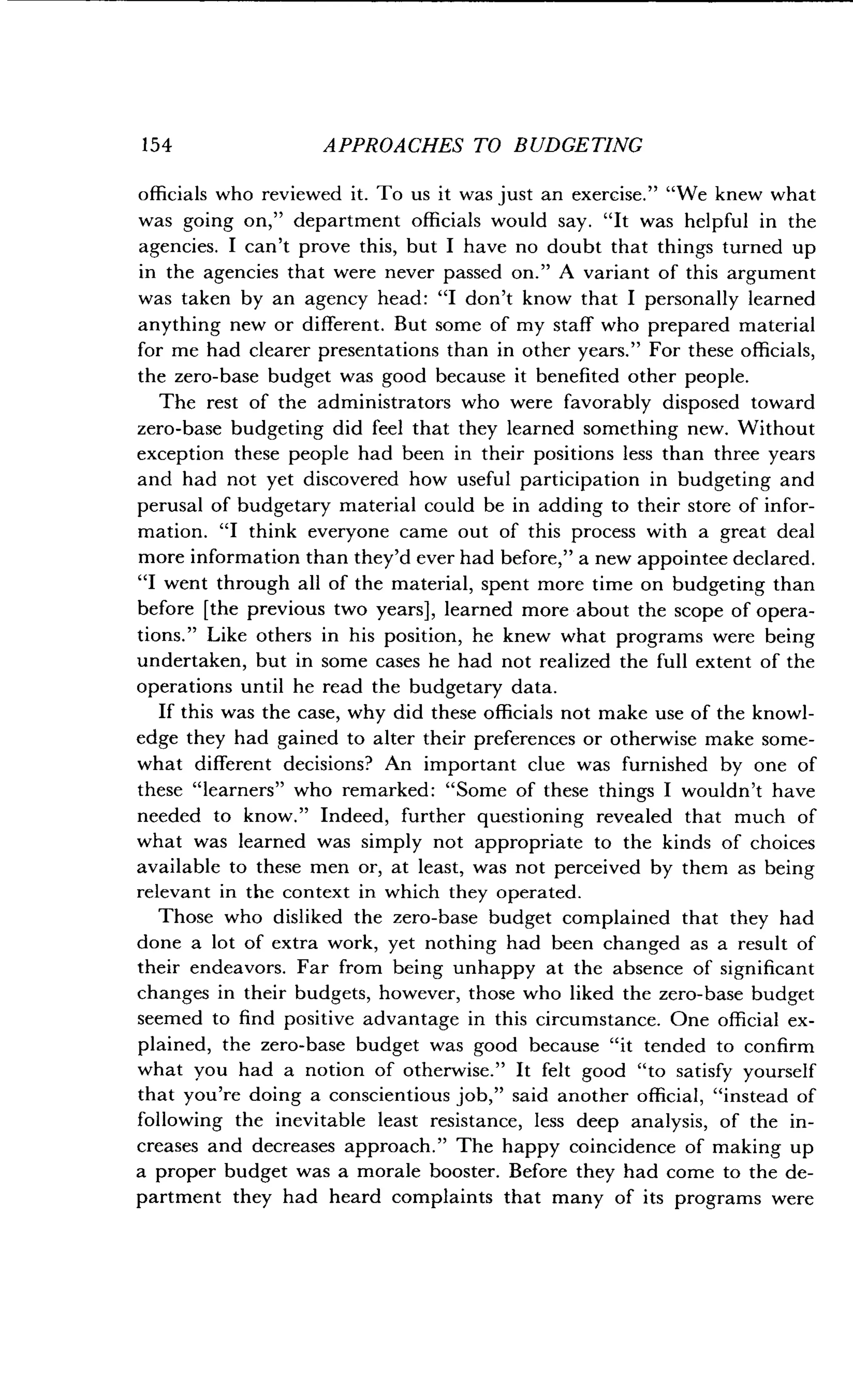 154
	
APPROACHES TO BUDGETING
officials who reviewed it . To us it was just an exercise ." "We knew what
was going on," department officials would say . "It was helpful in the
agencies. I can't prove this, but I have no doubt that things turned up
in the agencies that were never passed on ." A variant of this argument
was taken by an agency head : "I don't know that I personally learned
anything new or different . But some of my staff who prepared material
for me had clearer presentations than in other years." For these officials,
the zero-base budget was good because it benefited other people.
The rest of the administrators who were favorably disposed toward
zero-base budgeting did feel that they learned something new . Without
exception these people had been in their positions less than three years
and had not yet discovered how useful participation in budgeting and
perusal of budgetary material could be in adding to their store of infor-
mation. "I think everyone came out of this process with a great deal
more information than they'd ever had before," a new appointee declared.
"I went through all of the material, spent more time on budgeting than
before [the previous two years], learned more about the scope of opera-
tions." Like others in his position, he knew what programs were being
undertaken, but in some cases he had not realized the full extent of the
operations until he read the budgetary data .
If this was the case, why did these officials not make use of the knowl-
edge they had gained to alter their preferences or otherwise make some-
what different decisions? An important clue was furnished by one of
these "learners" who remarked : "Some of these things I wouldn't have
needed to know ." Indeed, further questioning revealed that much of
what was learned was simply not appropriate to the kinds of choices
available to these men or, at least, was not perceived by them as being
relevant in the context in which they operated .
Those who disliked the zero-base budget complained that they had
done a lot of extra work, yet nothing had been changed as a result of
their endeavors. Far from being unhappy at the absence of significant
changes in their budgets, however, those who liked the zero-base budget
seemed to find positive advantage in this circumstance. One official ex-
plained, the zero-base budget was good because "it tended to confirm
what you had a notion of otherwise ." It felt good "to satisfy yourself
that you're doing a conscientious job," said another official, "instead of
following the inevitable least resistance, less deep analysis, of the in-
creases and decreases approach ." The happy coincidence of making up
a proper budget was a morale booster . Before they had come to the de-
partment they had heard complaints that many of its programs were
 