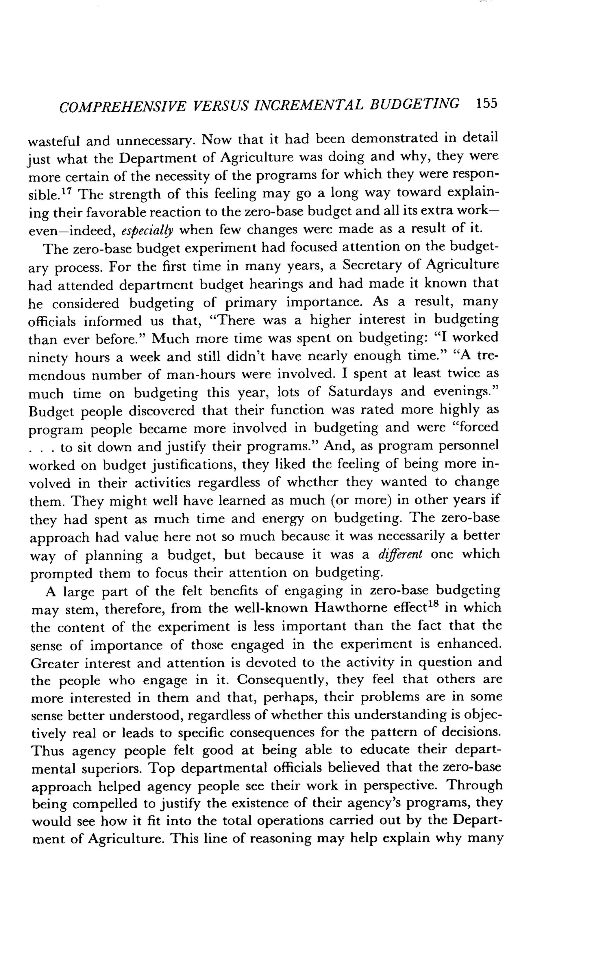 COMPREHENSIVE VERSUS INCREMENTAL BUDGETING 155
wasteful and unnecessary . Now that it had been demonstrated in detail
just what the Department of Agriculture was doing and why, they were
more certain of the necessity of the programs for which they were respon-
sible." The strength of this feeling may go a long way toward explain-
ing their favorable reaction to the zero-base budget and all its extra work-
even-indeed, especially when few changes were made as a result of it .
The zero-base budget experiment had focused attention on the budget-
ary process . For the first time in many years, a Secretary of Agriculture
had attended department budget hearings and had made it known that
he considered budgeting of primary importance. As a result, many
officials informed us that, "There was a higher interest in budgeting
than ever before ." Much more time was spent on budgeting : "I worked
ninety hours a week and still didn't have nearly enough time ." "A tre-
mendous number of man-hours were involved . I spent at least twice as
much time on budgeting this year, lots of Saturdays and evenings ."
Budget people discovered that their function was rated more highly as
program people became more involved in budgeting and were "forced
. . . to sit down and justify their programs." And, as program personnel
worked on budget justifications, they liked the feeling of being more in-
volved in their activities regardless of whether they wanted to change
them. They might well have learned as much (or more) in other years if
they had spent as much time and energy on budgeting . The zero-base
approach had value here not so much because it was necessarily a better
way of planning a budget, but because it was a different one which
prompted them to focus their attention on budgeting .
A large part of the felt benefits of engaging in zero-base budgeting
may stem, therefore, from the well-known Hawthorne effect 18 in which
the content of the experiment is less important than the fact that the
sense of importance of those engaged in the experiment is enhanced .
Greater interest and attention is devoted to the activity in question and
the people who engage in it . Consequently, they feel that others are
more interested in them and that, perhaps, their problems are in some
sense better understood, regardless of whether this understanding is objec-
tively real or leads to specific consequences for the pattern of decisions .
Thus agency people felt good at being able to educate their depart-
mental superiors . Top departmental officials believed that the zero-base
approach helped agency people see their work in perspective . Through
being compelled to justify the existence of their agency's programs, they
would see how it fit into the total operations carried out by the Depart-
ment of Agriculture . This line of reasoning may help explain why many
 