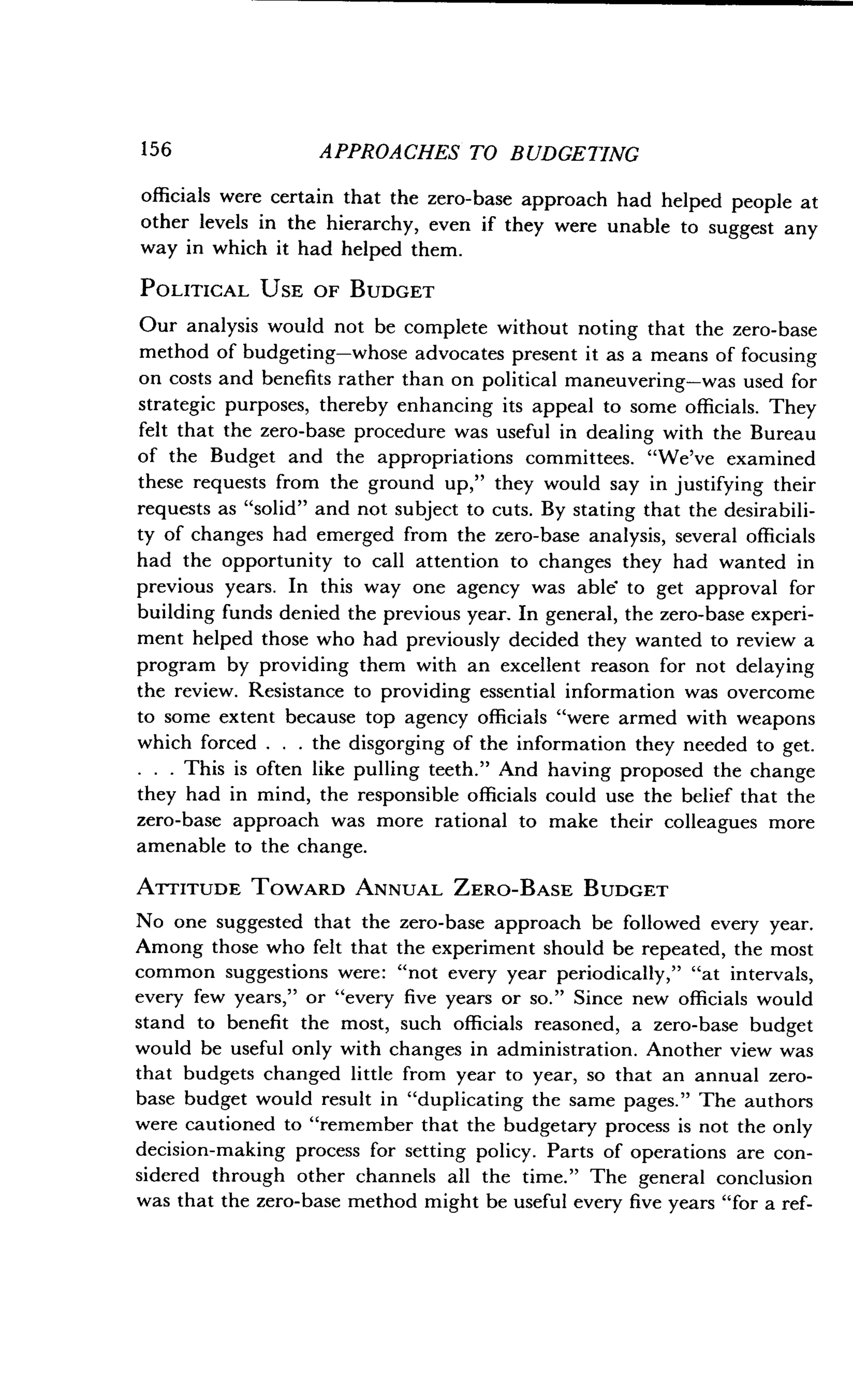156
	
APPROACHES TO BUDGETING
officials were certain that the zero-base approach had helped people at
other levels in the hierarchy, even if they were unable to suggest any
way in which it had helped them .
POLITICAL USE OF BUDGET
Our analysis would not be complete without noting that the zero-base
method of budgeting-whose advocates present it as a means of focusing
on costs and benefits rather than on political maneuvering-was used for
strategic purposes, thereby enhancing its appeal to some officials . They
felt that the zero-base procedure was useful in dealing with the Bureau
of the Budget and the appropriations committees . "We've examined
these requests from the ground up," they would say in justifying their
requests as "solid" and not subject to cuts. By stating that the desirabili-
ty of changes had emerged from the zero-base analysis, several officials
had the opportunity to call attention to changes they had wanted in
previous years . In this way one agency was able to get approval for
building funds denied the previous year. In general, the zero-base experi-
ment helped those who had previously decided they wanted to review a
program by providing them with an excellent reason for not delaying
the review. Resistance to providing essential information was overcome
to some extent because top agency officials "were armed with weapons
which forced . . . the disgorging of the information they needed to get.
. . . This is often like pulling teeth ." And having proposed the change
they had in mind, the responsible officials could use the belief that the
zero-base approach was more rational to make their colleagues more
amenable to the change.
ATTITUDE TOWARD ANNUAL ZERO-BASE BUDGET
No one suggested that the zero-base approach be followed every year .
Among those who felt that the experiment should be repeated, the most
common suggestions were : "not every year periodically," "at intervals,
every few years," or "every five years or so ." Since new officials would
stand to benefit the most, such officials reasoned, a zero-base budget
would be useful only with changes in administration . Another view was
that budgets changed little from year to year, so that an annual zero-
base budget would result in "duplicating the same pages ." The authors
were cautioned to "remember that the budgetary process is not the only
decision-making process for setting policy . Parts of operations are con-
sidered through other channels all the time ." The general conclusion
was that the zero-base method might be useful every five years "for a ref-
 