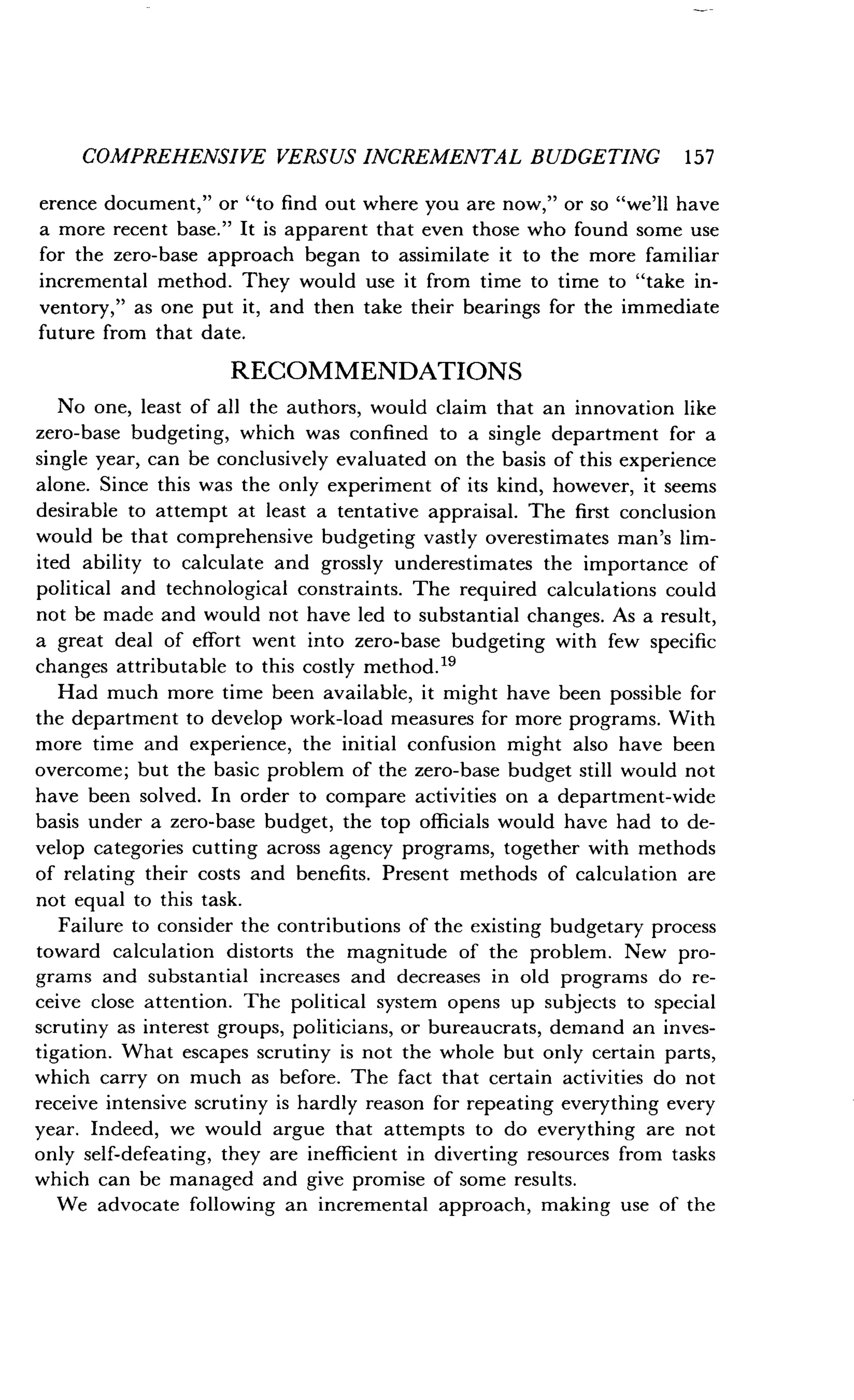 COMPREHENSIVE VERSUS INCREMENTAL BUDGETING 157
erence document," or "to find out where you are now," or so "we'll have
a more recent base ." It is apparent that even those who found some use
for the zero-base approach began to assimilate it to the more familiar
incremental method . They would use it from time to time to "take in-
ventory," as one put it, and then take their bearings for the immediate
future from that date .
RECOMMENDATIONS
No one, least of all the authors, would claim that an innovation like
zero-base budgeting, which was confined to a single department for a
single year, can be conclusively evaluated on the basis of this experience
alone. Since this was the only experiment of its kind, however, it seems
desirable to attempt at least a tentative appraisal . The first conclusion
would be that comprehensive budgeting vastly overestimates man's lim-
ited ability to calculate and grossly underestimates the importance of
political and technological constraints. The required calculations could
not be made and would not have led to substantial changes. As a result,
a great deal of effort went into zero-base budgeting with few specific
changes attributable to this costly method . 19
Had much more time been available, it might have been possible for
the department to develop work-load measures for more programs . With
more time and experience, the initial confusion might also have been
overcome; but the basic problem of the zero-base budget still would not
have been solved. In order to compare activities on a department-wide
basis under a zero-base budget, the top officials would have had to de-
velop categories cutting across agency programs, together with methods
of relating their costs and benefits . Present methods of calculation are
not equal to this task.
Failure to consider the contributions of the existing budgetary process
toward calculation distorts the magnitude of the problem . New pro-
grams and substantial increases and decreases in old programs do re-
ceive close attention. The political system opens up subjects to special
scrutiny as interest groups, politicians, or bureaucrats, demand an inves-
tigation. What escapes scrutiny is not the whole but only certain parts,
which carry on much as before. The fact that certain activities do not
receive intensive scrutiny is hardly reason for repeating everything every
year. Indeed, we would argue that attempts to do everything are not
only self-defeating, they are inefficient in diverting resources from tasks
which can be managed and give promise of some results.
We advocate following an incremental approach, making use of the
 