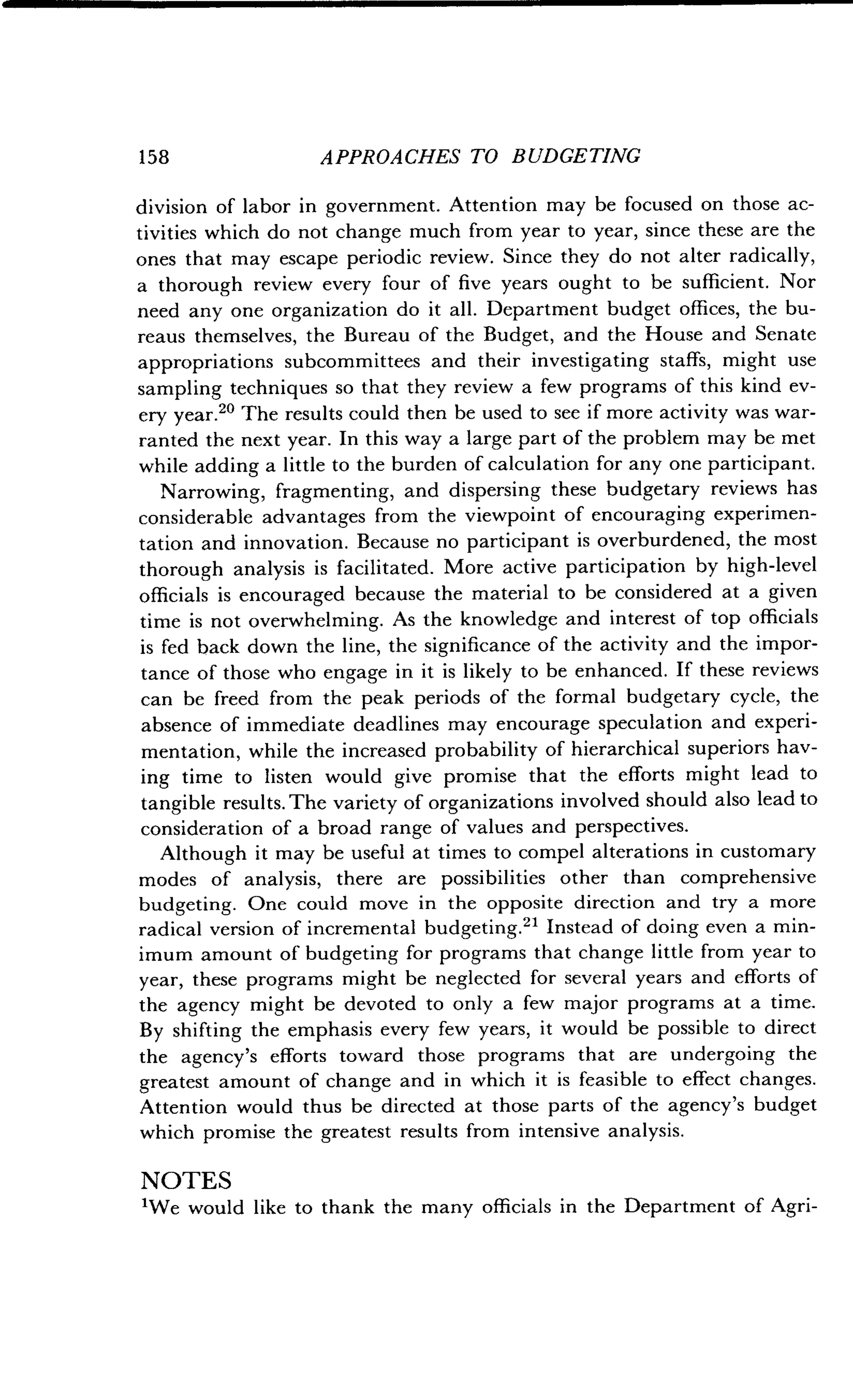 158
	
APPROACHES TO BUDGETING
division of labor in government. Attention may be focused on those ac-
tivities which do not change much from year to year, since these are the
ones that may escape periodic review . Since they do not alter radically,
a thorough review every four of five years ought to be sufficient . Nor
need any one organization do it all . Department budget offices, the bu-
reaus themselves, the Bureau of the Budget, and the House and Senate
appropriations subcommittees and their investigating staffs, might use
sampling techniques so that they review a few programs of this kind ev-
ery year." The results could then be used to see if more activity was war-
ranted the next year . In this way a large part of the problem may be met
while adding a little to the burden of calculation for any one participant.
Narrowing, fragmenting, and dispersing these budgetary reviews has
considerable advantages from the viewpoint of encouraging experimen-
tation and innovation . Because no participant is overburdened, the most
thorough analysis is facilitated . More active participation by high-level
officials is encouraged because the material to be considered at a given
time is not overwhelming . As the knowledge and interest of top officials
is fed back down the line, the significance of the activity and the impor-
tance of those who engage in it is likely to be enhanced . If these reviews
can be freed from the peak periods of the formal budgetary cycle, the
absence of immediate deadlines may encourage speculation and experi-
mentation, while the increased probability of hierarchical superiors hav-
ing time to listen would give promise that the efforts might lead to
tangible results. The variety of organizations involved should also lead to
consideration of a broad range of values and perspectives .
Although it may be useful at times to compel alterations in customary
modes of analysis, there are possibilities other than comprehensive
budgeting. One could move in the opposite direction and try a more
radical version of incremental budgeting ." Instead of doing even a min-
imum amount of budgeting for programs that change little from year to
year, these programs might be neglected for several years and efforts of
the agency might be devoted to only a few major programs at a time .
By shifting the emphasis every few years, it would be possible to direct
the agency's efforts toward those programs that are undergoing the
greatest amount of change and in which it is feasible to effect changes .
Attention would thus be directed at those parts of the agency's budget
which promise the greatest results from intensive analysis .
NOTES
'We would like to thank the many officials in the Department of Agri-
 