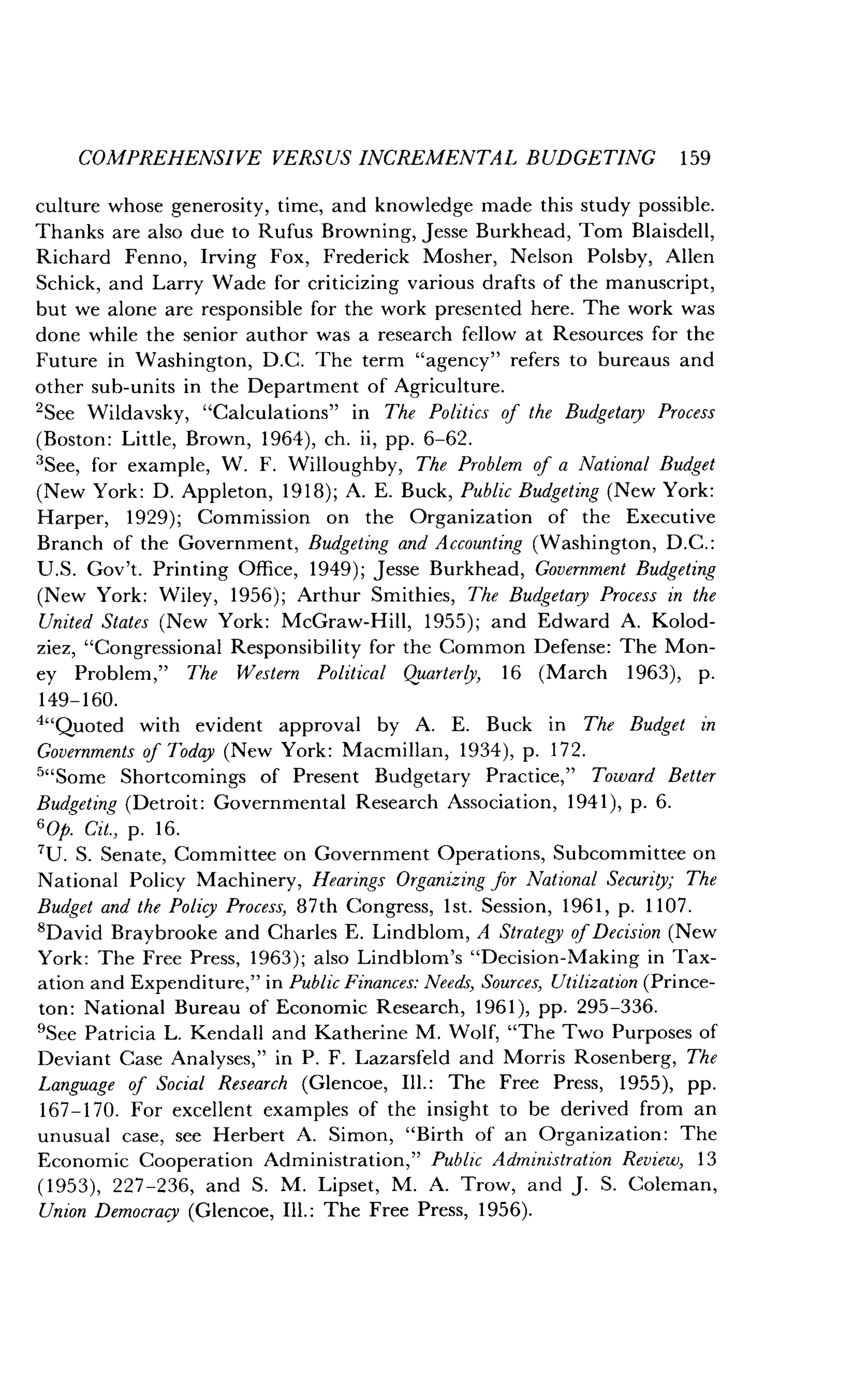 COMPREHENSIVE VERSUS INCREMENTAL BUDGETING 1 59
culture whose generosity, time, and knowledge made this study possible .
Thanks are also due to Rufus Browning, Jesse Burkhead, Tom Blaisdell,
Richard Fenno, Irving Fox, Frederick Mosher, Nelson Polsby, Allen
Schick, and Larry Wade for criticizing various drafts of the manuscript,
but we alone are responsible for the work presented here . The work was
done while the senior author was a research fellow at Resources for the
Future in Washington, D .C. The term "agency" refers to bureaus and
other sub-units in the Department of Agriculture .
'See Wildavsky, "Calculations" in The Politics of the Budgetary Process
(Boston : Little, Brown, 1964), ch . ii, pp. 6-62.
'See, for example, W . F. Willoughby, The Problem of a National Budget
(New York : D. Appleton, 1918) ; A. E. Buck, Public Budgeting (New York:
Harper, 1929) ; Commission on the Organization of the Executive
Branch of the Government, Budgeting and Accounting (Washington, D.C .:
U.S. Gov't. Printing Office, 1949) ; Jesse Burkhead, Government Budgeting
(New York: Wiley, 1956) ; Arthur Smithies, The Budgetary Process in the
United States (New York : McGraw-Hill, 1955) ; and Edward A. Kolod-
ziez, "Congressional Responsibility for the Common Defense : The Mon-
ey Problem," The Western Political Quarterly, 16 (March 1963), p .
149-160.
4"Quoted with evident approval by A . E. Buck in The Budget in
Governments of Today (New York : Macmillan, 1934), p. 172.
5"Some Shortcomings of Present Budgetary Practice," Toward Better
Budgeting (Detroit : Governmental Research Association, 1941), p . 6.
60p. Cit., p. 16 .
7U. S. Senate, Committee on Government Operations, Subcommittee on
National Policy Machinery, Hearings Organizing for National Security ; The
Budget and the Policy Process, 87th Congress, 1st. Session, 1961, p . 1107.
'David Braybrooke and Charles E. Lindblom, A Strategy of Decision (New
York: The Free Press, 1963) ; also Lindblom's "Decision-Making in Tax-
ation and Expenditure," in Public Finances : Needs, Sources, Utilization (Prince-
ton: National Bureau of Economic Research, 1961), pp . 295-336.
'See Patricia L. Kendall and Katherine M . Wolf, "The Two Purposes of
Deviant Case Analyses," in P. F. Lazarsfeld and Morris Rosenberg, The
Language of Social Research (Glencoe, Ill. : The Free Press, 1955), pp.
167-170. For excellent examples of the insight to be derived from an
unusual case, see Herbert A . Simon, "Birth of an Organization : The
Economic Cooperation Administration," Public Administration Review, 13
(1953), 227-236, and S . M. Lipset, M. A. Trow, and J. S. Coleman,
Union Democracy (Glencoe, Ill . : The Free Press, 1956) .
 