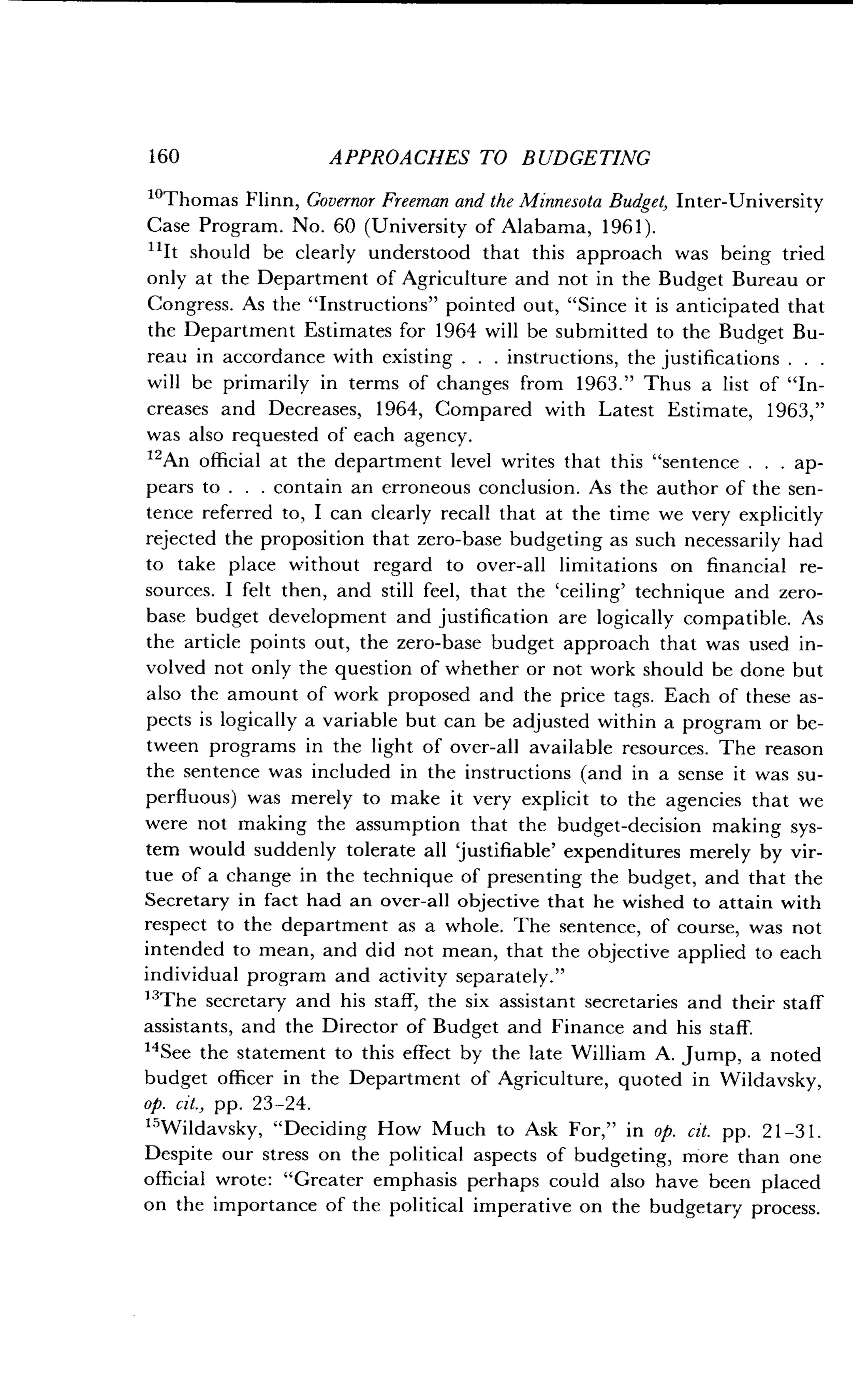 160
	
APPROACHES TO BUDGETING
1oThomas Flinn, Governor Freeman and the Minnesota Budget, Inter-University
Case Program . No. 60 (University of Alabama, 1961).
L1It should be clearly understood that this approach was being tried
only at the Department of Agriculture and not in the Budget Bureau or
Congress. As the "Instructions" pointed out, "Since it is anticipated that
the Department Estimates for 1964 will be submitted to the Budget Bu-
reau in accordance with existing . . . instructions, the justifications . . .
will be primarily in terms of changes from 1963 ." Thus a list of "In-
creases and Decreases, 1964, Compared with Latest Estimate, 1963,"
was also requested of each agency.
12An official at the department level writes that this "sentence . . . ap-
pears to . . . contain an erroneous conclusion. As the author of the sen-
tence referred to, I can clearly recall that at the time we very explicitly
rejected the proposition that zero-base budgeting as such necessarily had
to take place without regard to over-all limitations on financial re-
sources. I felt then, and still feel, that the `ceiling' technique and zero-
base budget development and justification are logically compatible . As
the article points out, the zero-base budget approach that was used in-
volved not only the question of whether or not work should be done but
also the amount of work proposed and the price tags . Each of these as-
pects is logically a variable but can be adjusted within a program or be-
tween programs in the light of over-all available resources . The reason
the sentence was included in the instructions (and in a sense it was su-
perfluous) was merely to make it very explicit to the agencies that we
were not making the assumption that the budget-decision making sys-
tem would suddenly tolerate all `justifiable' expenditures merely by vir-
tue of a change in the technique of presenting the budget, and that the
Secretary in fact had an over-all objective that he wished to attain with
respect to the department as a whole . The sentence, of course, was not
intended to mean, and did not mean, that the objective applied to each
individual program and activity separately ."
13
The secretary and his staff, the six assistant secretaries and their staff
assistants, and the Director of Budget and Finance and his staff.
14
See the statement to this effect by the late William A . Jump, a noted
budget officer in the Department of Agriculture, quoted in Wildavsky,
op. cit., pp. 23-24.
15Wildavsky, "Deciding How Much to Ask For," in op. cit. pp. 21-31 .
Despite our stress on the political aspects of budgeting, more than one
official wrote: "Greater emphasis perhaps could also have been placed
on the importance of the political imperative on the budgetary process .
 