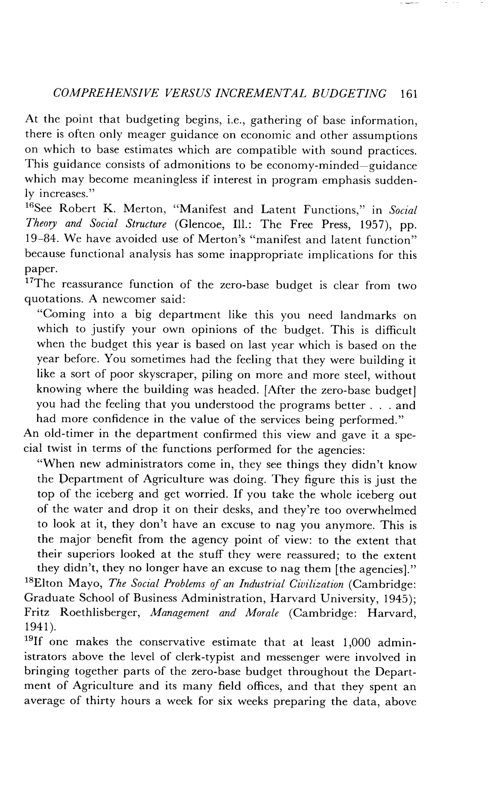 COMPREHENSIVE VERSUS INCREMENTAL BUDGETING 161
At the point that budgeting begins, i .e., gathering of base information,
there is often only meager guidance on economic and other assumptions
on which to base estimates which are compatible with sound practices .
This guidance consists of admonitions to be economy-minded-guidance
which may become meaningless if interest in program emphasis sudden-
ly increases."
16See Robert K. Merton, "Manifest and Latent Functions," in Social
Theory and Social Structure (Glencoe, Ill .: The Free Press, 1957), pp .
19-84 . We have avoided use of Merton's "manifest and latent function"
because functional analysis has some inappropriate implications for this
paper.
"The reassurance function of the zero-base budget is clear from two
quotations . A newcomer said :
"Coming into a big department like this you need landmarks on
which to justify your own opinions of the budget. This is difficult
when the budget this year is based on last year which is based on the
year before. You sometimes had the feeling that they were building it
like a sort of poor skyscraper, piling on more and more steel, without
knowing where the building was headed . [After the zero-base budget]
you had the feeling that you understood the programs better . . . and
had more confidence in the value of the services being performed ."
An old-timer in the department confirmed this view and gave it a spe-
cial twist in terms of the functions performed for the agencies :
"When new administrators come in, they see things they didn't know
the Department of Agriculture was doing . They figure this is just the
top of the iceberg and get worried . If you take the whole iceberg out
of the water and drop it on their desks, and they're too overwhelmed
to look at it, they don't have an excuse to nag you anymore . This is
the major benefit from the agency point of view : to the extent that
their superiors looked at the stuff they were reassured ; to the extent
they didn't, they no longer have an excuse to nag them [the agencies] ."
1sElton Mayo, The Social Problems of an Industrial Civilization (Cambridge :
Graduate School of Business Administration, Harvard University, 1945) ;
Fritz Roethlisberger, Management and Morale (Cambridge : Harvard,
1941) .
"If one makes the conservative estimate that at least 1,000 admin-
istrators above the level of clerk-typist and messenger were involved in
bringing together parts of the zero-base budget throughout the Depart-
ment of Agriculture and its many field offices, and that they spent an
average of thirty hours a week for six weeks preparing the data, above
 