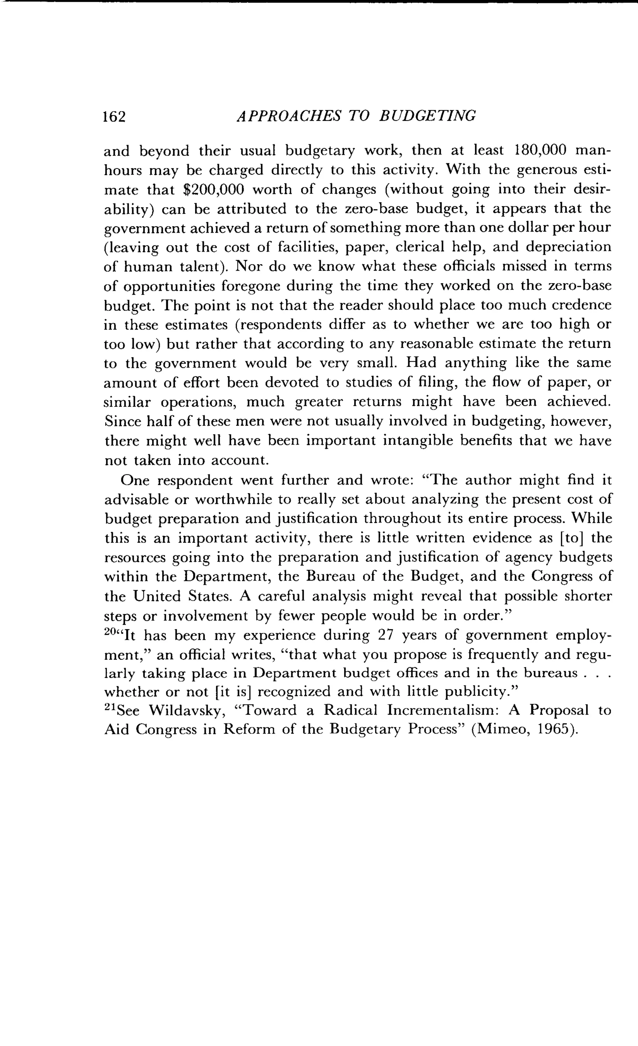 162 APPROACHES TO BUDGETING
and beyond their usual budgetary work, then at least 180,000 man-
hours may be charged directly to this activity . With the generous esti-
mate that $200,000 worth of changes (without going into their desir-
ability) can be attributed to the zero-base budget, it appears that the
government achieved a return of something more than one dollar per hour
(leaving out the cost of facilities, paper, clerical help, and depreciation
of human talent) . Nor do we know what these officials missed in terms
of opportunities foregone during the time they worked on the zero-base
budget. The point is not that the reader should place too much credence
in these estimates (respondents differ as to whether we are too high or
too low) but rather that according to any reasonable estimate the return
to the government would be very small . Had anything like the same
amount of effort been devoted to studies of filing, the flow of paper, or
similar operations, much greater returns might have been achieved .
Since half of these men were not usually involved in budgeting, however,
there might well have been important intangible benefits that we have
not taken into account .
One respondent went further and wrote: "The author might find it
advisable or worthwhile to really set about analyzing the present cost of
budget preparation and justification throughout its entire process . While
this is an important activity, there is little written evidence as [to] the
resources going into the preparation and justification of agency budgets
within the Department, the Bureau of the Budget, and the Congress of
the United States . A careful analysis might reveal that possible shorter
steps or involvement by fewer people would be in order."
""It has been my experience during 27 years of government employ-
ment," an official writes, "that what you propose is frequently and regu-
larly taking place in Department budget offices and in the bureaus . . .
whether or not [it is] recognized and with little publicity ."
"See Wildavsky, "Toward a Radical Incrementalism : A Proposal to
Aid Congress in Reform of the Budgetary Process" (Mimeo, 1965) .
 