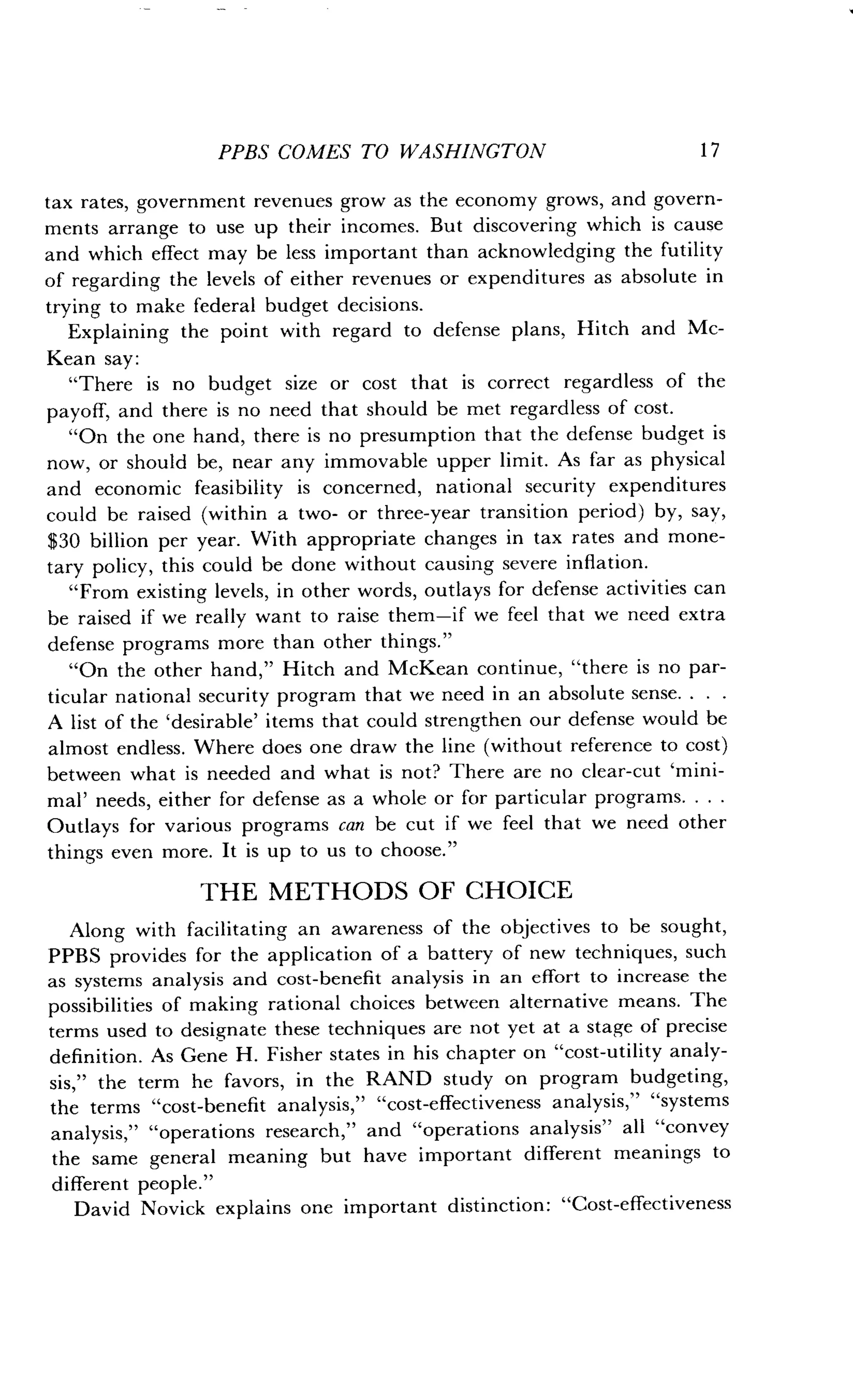 PPBS COMES TO WASHINGTON
	
1 7
tax rates, government revenues grow as the economy grows, and govern-
ments arrange to use up their incomes. But discovering which is cause
and which effect may be less important than acknowledging the futility
of regarding the levels of either revenues or expenditures as absolute in
trying to make federal budget decisions .
Explaining the point with regard to defense plans, Hitch and Mc-
Kean say :
"There is no budget size or cost that is correct regardless of the
payoff, and there is no need that should be met regardless of cost .
"On the one hand, there is no presumption that the defense budget is
now, or should be, near any immovable upper limit . As far as physical
and economic feasibility is concerned, national security expenditures
could be raised (within a two- or three-year transition period) by, say,
$30 billion per year. With appropriate changes in tax rates and mone-
tary policy, this could be done without causing severe inflation .
"From existing levels, in other words, outlays for defense activities can
be raised if we really want to raise them-if we feel that we need extra
defense programs more than other things ."
"On the other hand," Hitch and McKean continue, "there is no par-
ticular national security program that we need in an absolute sense . . . .
A list of the `desirable' items that could strengthen our defense would be
almost endless . Where does one draw the line (without reference to cost)
between what is needed and what is not? There are no clear-cut 'mini-
mal' needs, either for defense as a whole or for particular programs . . . .
Outlays for various programs can be cut if we feel that we need other
things even more. It is up to us to choose ."
THE METHODS OF CHOICE
Along with facilitating an awareness of the objectives to be sought,
PPBS provides for the application of a battery of new techniques, such
as systems analysis and cost-benefit analysis in an effort to increase the
possibilities of making rational choices between alternative means . The
terms used to designate these techniques are not yet at a stage of precise
definition. As Gene H . Fisher states in his chapter on "cost-utility analy-
sis," the term he favors, in the RAND study on program budgeting,
the terms "cost-benefit analysis," "cost-effectiveness analysis," "systems
analysis," "operations research," and "operations analysis" all "convey
the same general meaning but have important different meanings to
different people ."
David Novick explains one important distinction : "Cost-effectiveness
 