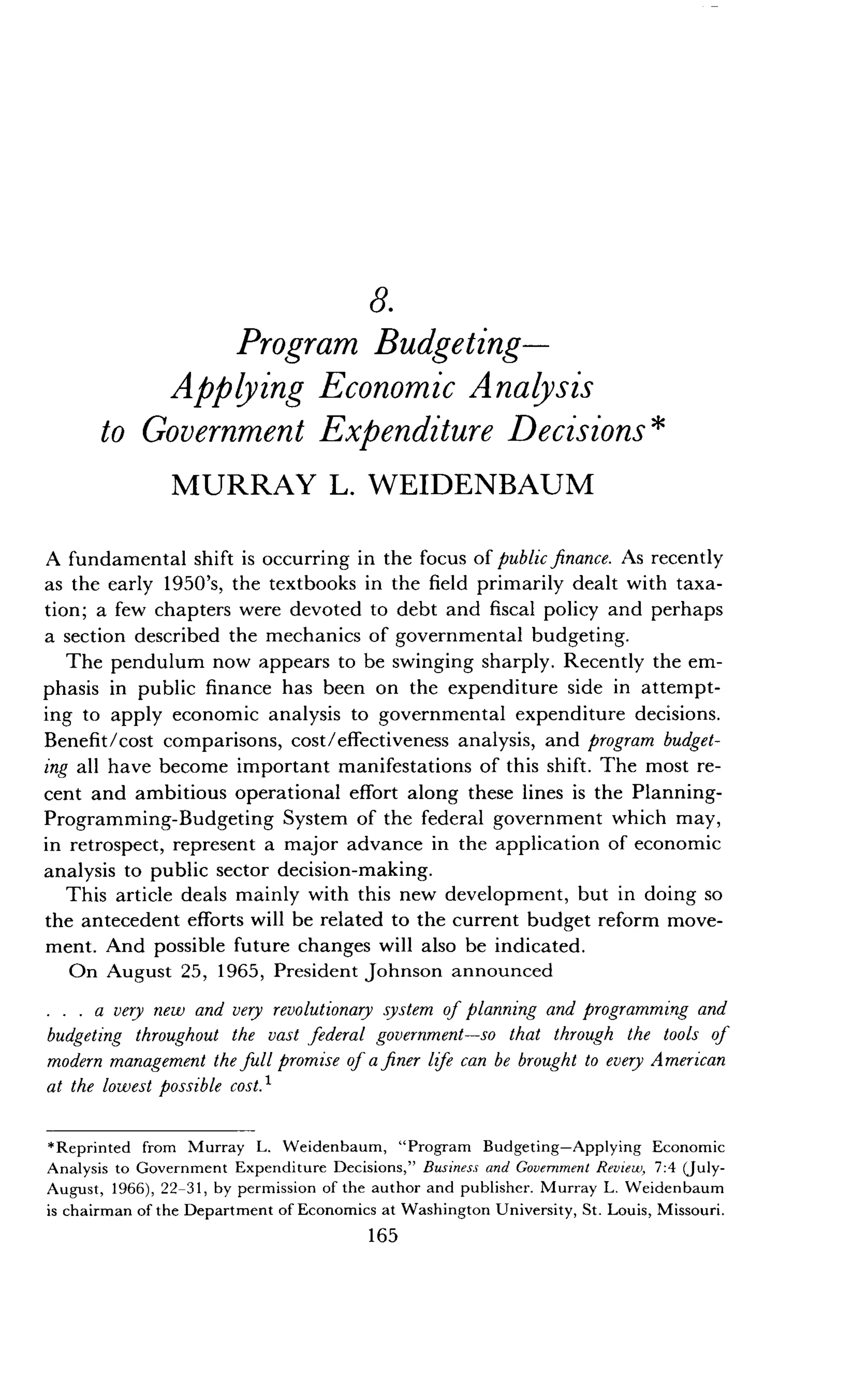 8.
Program Budgeting-
Applying Economic Analysis
to Government Expenditure Decisions
MURRAY L. WEIDENBAUM
A fundamental shift is occurring in the focus of public finance. As recently
as the early 1950's, the textbooks in the field primarily dealt with taxa-
tion ; a few chapters were devoted to debt and fiscal policy and perhaps
a section described the mechanics of governmental budgeting .
The pendulum now appears to be swinging sharply . Recently the em-
phasis in public finance has been on the expenditure side in attempt-
ing to apply economic analysis to governmental expenditure decisions .
Benefit/cost comparisons, cost/effectiveness analysis, and program budget-
ing all have become important manifestations of this shift . The most re-
cent and ambitious operational effort along these lines is the Planning-
Programming-Budgeting System of the federal government which may,
in retrospect, represent a major advance in the application of economic
analysis to public sector decision-making .
This article deals mainly with this new development, but in doing so
the antecedent efforts will be related to the current budget reform move-
ment. And possible future changes will also be indicated .
On August 25, 1965, President Johnson announced
a very new and very revolutionary system of planning and programming and
budgeting throughout the vast federal government-so that through the tools of
modern management the full promise of a finer life can be brought to every A merican
at the lowest possible cost .'
*Reprinted from Murray L. Weidenbaum, "Program Budgeting-Applying Economic
Analysis to Government Expenditure Decisions," Business and Government Review, 7 :4 (July-
August, 1966), 22-31, by permission of the author and publisher . Murray L. Weidenbaum
is chairman of the Department of Economics at Washington University, St . Louis, Missouri .
165
 