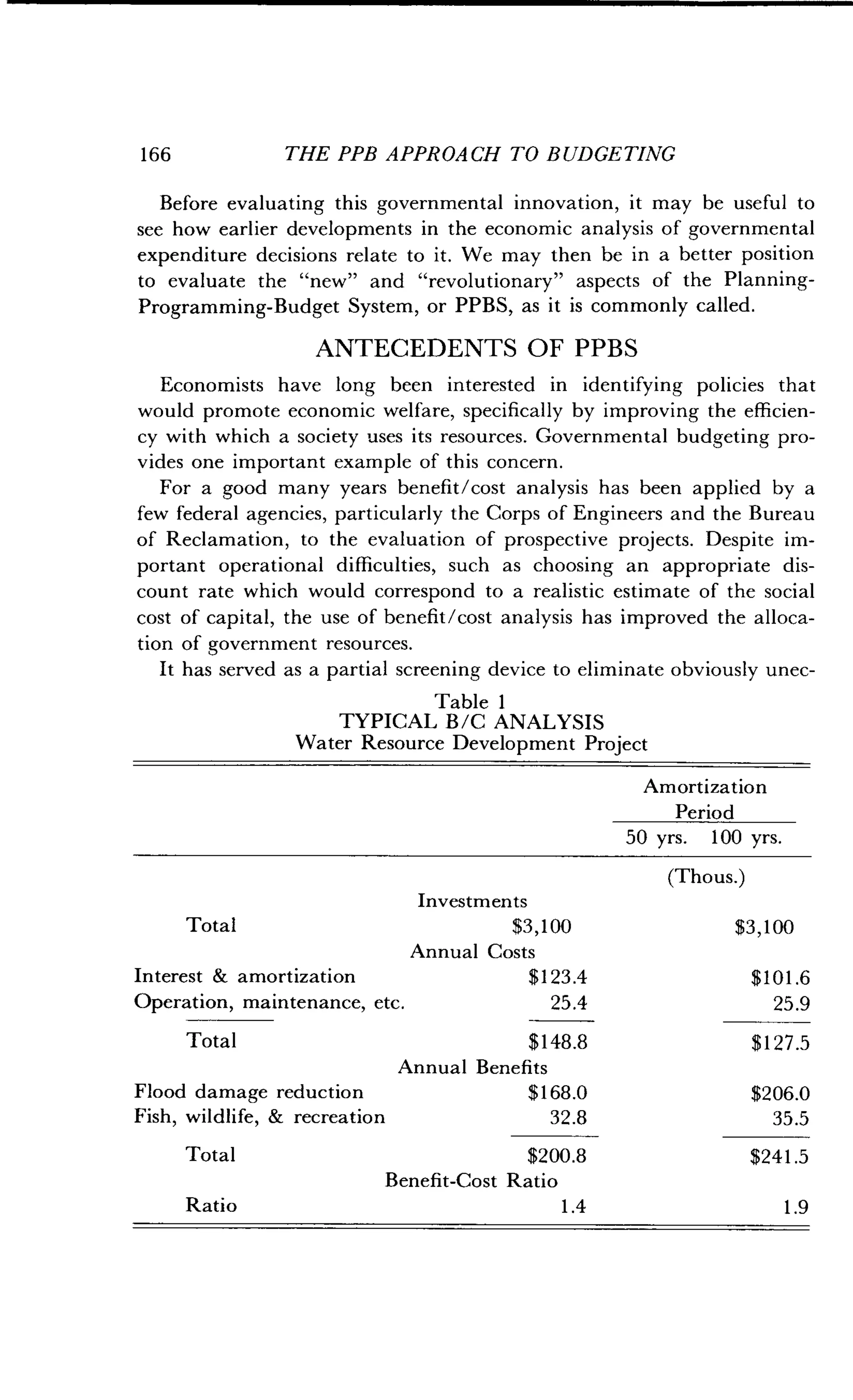 1 66
	
THE PPB APPROACH TO BUDGETING
Before evaluating this governmental innovation, it may be useful to
see how earlier developments in the economic analysis of governmental
expenditure decisions relate to it. We may then be in a better position
to evaluate the "new" and "revolutionary" aspects of the Planning-
Programming-Budget System, or PPBS, as it is commonly called .
ANTECEDENTS OF PPBS
Economists have long been interested in identifying policies that
would promote economic welfare, specifically by improving the efficien-
cy with which a society uses its resources . Governmental budgeting pro-
vides one important example of this concern .
For a good many years benefit/cost analysis has been applied by a
few federal agencies, particularly the Corps of Engineers and the Bureau
of Reclamation, to the evaluation of prospective projects . Despite im-
portant operational difficulties, such as choosing an appropriate dis-
count rate which would correspond to a realistic estimate of the social
cost of capital, the use of benefit/cost analysis has improved the alloca-
tion of government resources .
It has served as a partial screening device to eliminate obviously unec-
Table 1
TYPICAL B/C ANALYSIS
Water Resource Development Project
Amortization
Period
50 yrs. 100 yrs.
(Thous.)
Investments
Total $3,100 $3,100
Annual Costs
Interest & amortization $123.4 $101 .6
Operation, maintenance, etc . 25.4 25 .9
Total $148.8 $127 .5
Flood damage reduction
Annual Benefits
$168.0 $206.0
Fish, wildlife, & recreation 32.8 35.5
Total $200.8 $241 .5
Ratio
Benefit-Cost Ratio
1 .4 1 .9
 