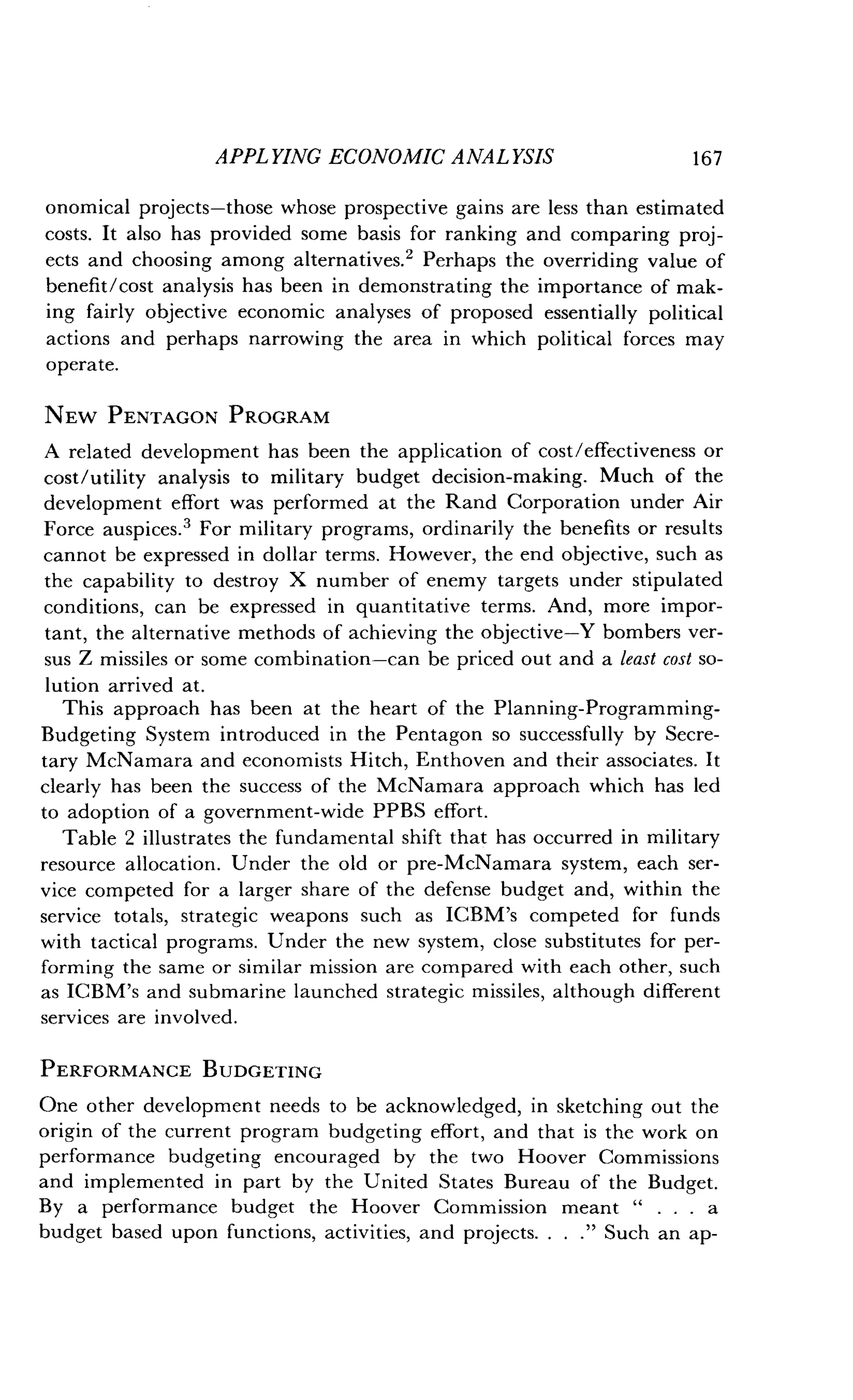 APPLYING ECONOMIC ANALYSIS
	
167
onomical projects-those whose prospective gains are less than estimated
costs. It also has provided some basis for ranking and comparing proj-
ects and choosing among alternatives .2 Perhaps the overriding value of
benefit/cost analysis has been in demonstrating the importance of mak-
ing fairly objective economic analyses of proposed essentially political
actions and perhaps narrowing the area in which political forces may
operate.
NEW PENTAGON PROGRAM
A related development has been the application of cost/effectiveness or
cost/utility analysis to military budget decision-making. Much of the
development effort was performed at the Rand Corporation under Air
Force auspices .' For military programs, ordinarily the benefits or results
cannot be expressed in dollar terms . However, the end objective, such as
the capability to destroy X number of enemy targets under stipulated
conditions, can be expressed in quantitative terms. And, more impor-
tant, the alternative methods of achieving the objective-Y bombers ver-
sus Z missiles or some combination-can be priced out and a least cost so-
lution arrived at .
This approach has been at the heart of the Planning-Programming-
Budgeting System introduced in the Pentagon so successfully by Secre-
tary McNamara and economists Hitch, Enthoven and their associates . It
clearly has been the success of the McNamara approach which has led
to adoption of a government-wide PPBS effort .
Table 2 illustrates the fundamental shift that has occurred in military
resource allocation. Under the old or pre-McNamara system, each ser-
vice competed for a larger share of the defense budget and, within the
service totals, strategic weapons such as ICBM's competed for funds
with tactical programs . Under the new system, close substitutes for per-
forming the same or similar mission are compared with each other, such
as ICBM's and submarine launched strategic missiles, although different
services are involved .
PERFORMANCE BUDGETING
One other development needs to be acknowledged, in sketching out the
origin of the current program budgeting effort, and that is the work on
performance budgeting encouraged by the two Hoover Commissions
and implemented in part by the United States Bureau of the Budget .
By a performance budget the Hoover Commission meant " . . . a
budget based upon functions, activities, and projects. . . ." Such an ap-
 