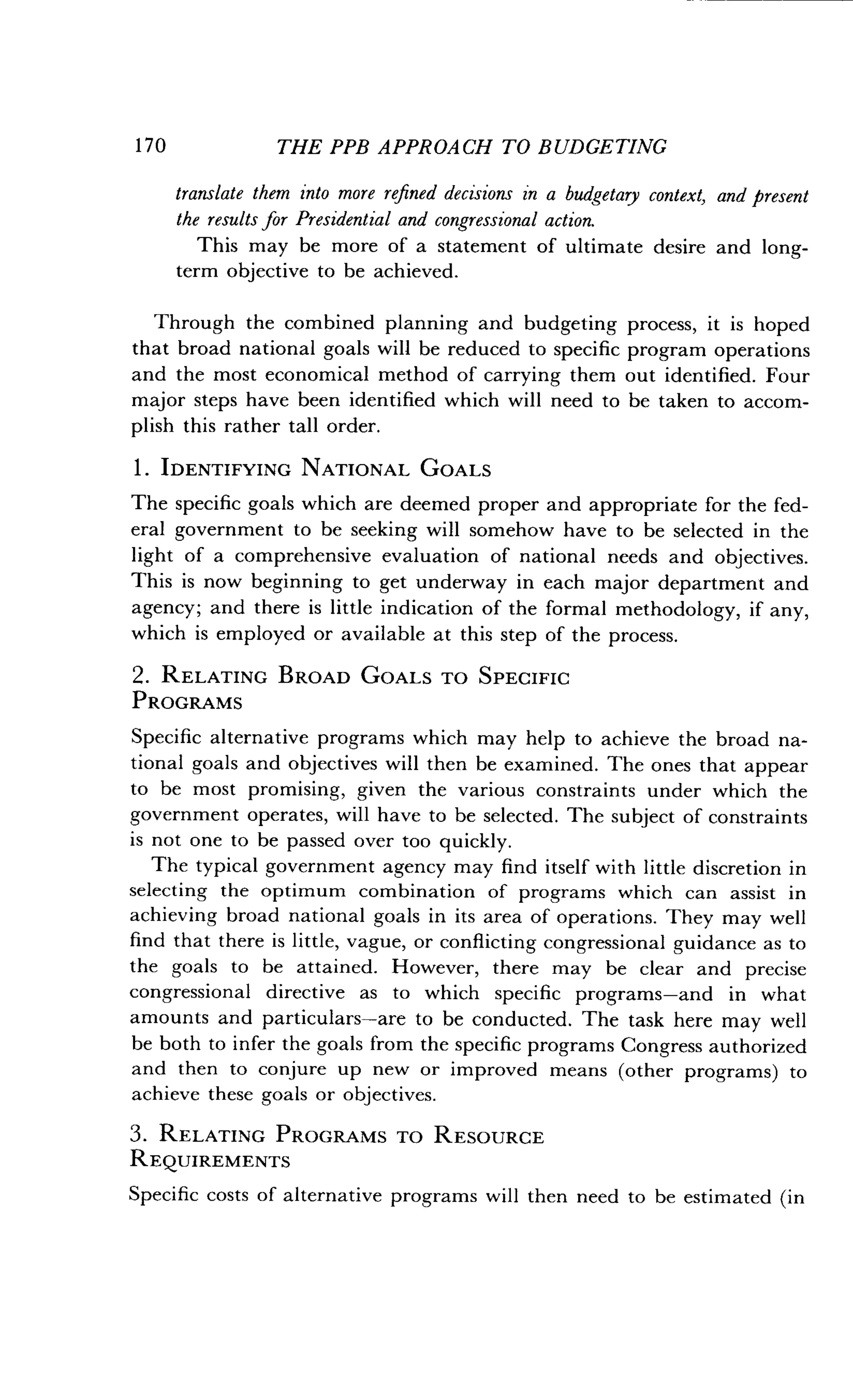 1 70
	
THE PPB APPROACH TO BUDGETING
translate them into more refined decisions in a budgetary context, and present
the results for Presidential and congressional action.
This may be more of a statement of ultimate desire and long-
term objective to be achieved.
Through the combined planning and budgeting process, it is hoped
that broad national goals will be reduced to specific program operations
and the most economical method of carrying them out identified. Four
major steps have been identified which will need to be taken to accom-
plish this rather tall order.
1 . IDENTIFYING NATIONAL GOALS
The specific goals which are deemed proper and appropriate for the fed-
eral government to be seeking will somehow have to be selected in the
light of a comprehensive evaluation of national needs and objectives .
This is now beginning to get underway in each major department and
agency; and there is little indication of the formal methodology, if any,
which is employed or available at this step of the process.
2. RELATING BROAD GOALS TO SPECIFIC
PROGRAMS
Specific alternative programs which may help to achieve the broad na-
tional goals and objectives will then be examined. The ones that appear
to be most promising, given the various constraints under which the
government operates, will have to be selected . The subject of constraints
is not one to be passed over too quickly .
The typical government agency may find itself with little discretion in
selecting the optimum combination of programs which can assist in
achieving broad national goals in its area of operations. They may well
find that there is little, vague, or conflicting congressional guidance as to
the goals to be attained . However, there may be clear and precise
congressional directive as to which specific programs-and in what
amounts and particulars-are to be conducted . The task here may well
be both to infer the goals from the specific programs Congress authorized
and then to conjure up new or improved means (other programs) to
achieve these goals or objectives .
3. RELATING PROGRAMS TO RESOURCE
REQUIREMENTS
Specific costs of alternative programs will then need to be estimated (in
 