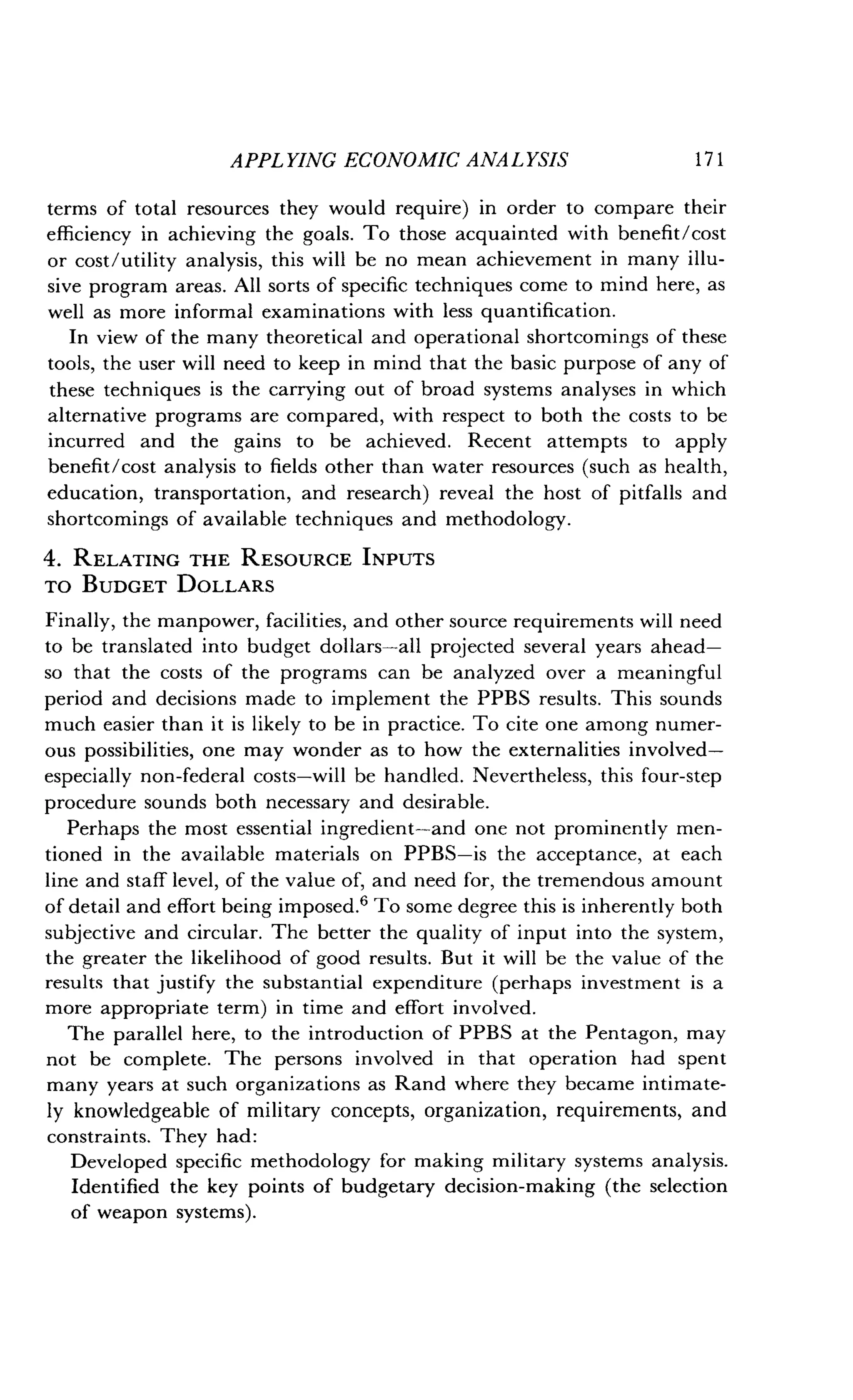 APPLYING ECONOMIC ANALYSIS
	
1 7 1
terms of total resources they would require) in order to compare their
efficiency in achieving the goals . To those acquainted with benefit/cost
or cost/utility analysis, this will be no mean achievement in many illu-
sive program areas. All sorts of specific techniques come to mind here, as
well as more informal examinations with less quantification .
In view of the many theoretical and operational shortcomings of these
tools, the user will need to keep in mind that the basic purpose of any of
these techniques is the carrying out of broad systems analyses in which
alternative programs are compared, with respect to both the costs to be
incurred and the gains to be achieved . Recent attempts to apply
benefit/cost analysis to fields other than water resources (such as health,
education, transportation, and research) reveal the host of pitfalls and
shortcomings of available techniques and methodology .
4. RELATING THE RESOURCE INPUTS
TO BUDGET DOLLARS
Finally, the manpower, facilities, and other source requirements will need
to be translated into budget dollars-all projected several years ahead-
so that the costs of the programs can be analyzed over a meaningful
period and decisions made to implement the PPBS results . This sounds
much easier than it is likely to be in practice . To cite one among numer-
ous possibilities, one may wonder as to how the externalities involved-
especially non-federal costs-will be handled . Nevertheless, this four-step
procedure sounds both necessary and desirable .
Perhaps the most essential ingredient-and one not prominently men-
tioned in the available materials on PPBS-is the acceptance, at each
line and staff level, of the value of, and need for, the tremendous amount
of detail and effort being imposed.' To some degree this is inherently both
subjective and circular. The better the quality of input into the system,
the greater the likelihood of good results . But it will be the value of the
results that justify the substantial expenditure (perhaps investment is a
more appropriate term) in time and effort involved .
The parallel here, to the introduction of PPBS at the Pentagon, may
not be complete. The persons involved in that operation had spent
many years at such organizations as Rand where they became intimate-
ly knowledgeable of military concepts, organization, requirements, and
constraints. They had :
Developed specific methodology for making military systems analysis .
Identified the key points of budgetary decision-making (the selection
of weapon systems) .
 