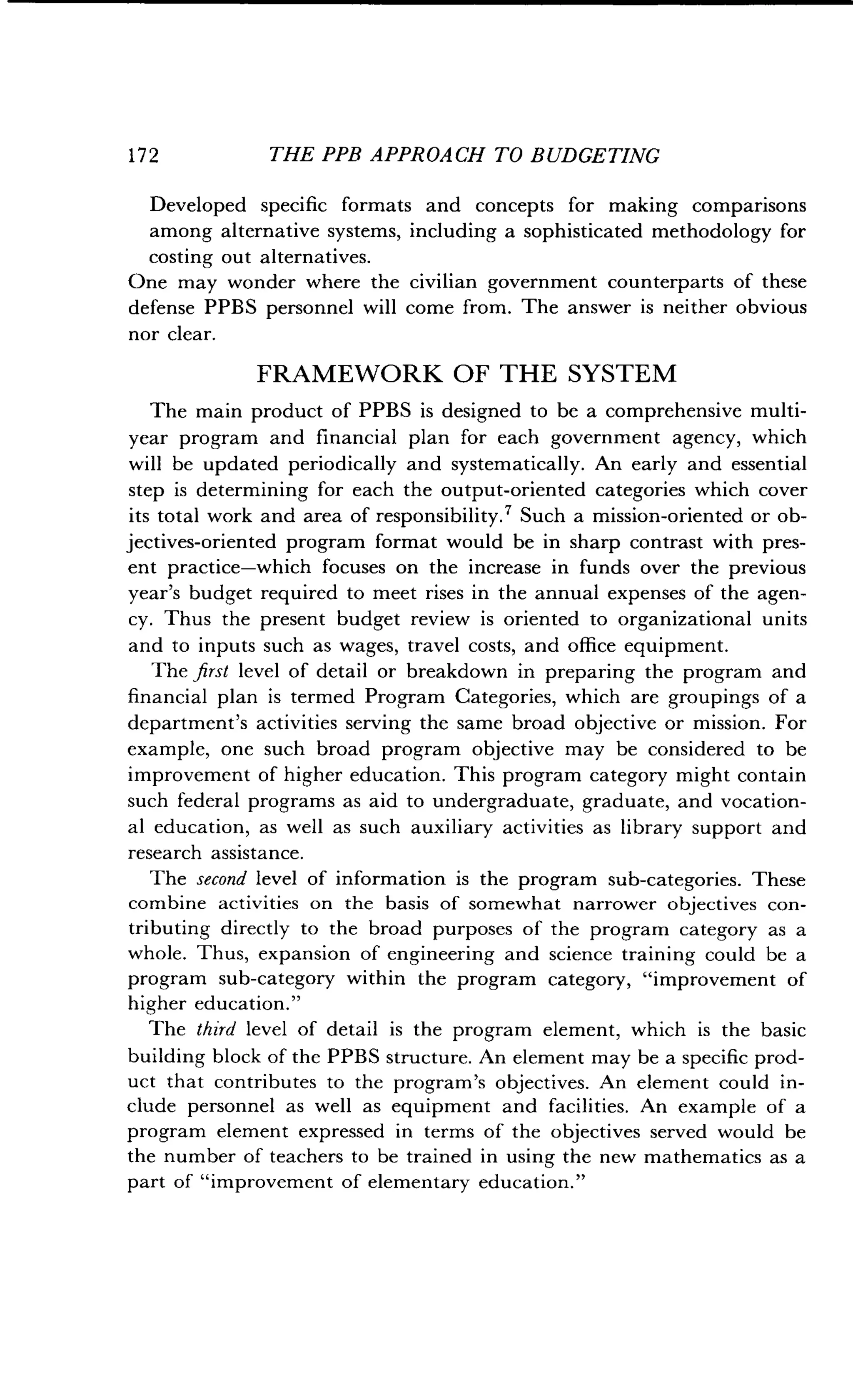 172
	
THE PPB APPROACH TO BUDGETING
Developed specific formats and concepts for making comparisons
among alternative systems, including a sophisticated methodology for
costing out alternatives .
One may wonder where the civilian government counterparts of these
defense PPBS personnel will come from . The answer is neither obvious
nor clear.
FRAMEWORK OF THE SYSTEM
The main product of PPBS is designed to be a comprehensive multi-
year program and financial plan for each government agency, which
will be updated periodically and systematically. An early and essential
step is determining for each the output-oriented categories which cover
its total work and area of responsibility. ? Such a mission-oriented or ob-
jectives-oriented program format would be in sharp contrast with pres-
ent practice-which focuses on the increase in funds over the previous
year's budget required to meet rises in the annual expenses of the agen-
cy. Thus the present budget review is oriented to organizational units
and to inputs such as wages, travel costs, and office equipment.
The first level of detail or breakdown in preparing the program and
financial plan is termed Program Categories, which are groupings of a
department's activities serving the same broad objective or mission . For
example, one such broad program objective may be considered to be
improvement of higher education . This program category might contain
such federal programs as aid to undergraduate, graduate, and vocation-
al education, as well as such auxiliary activities as library support and
research assistance.
The second level of information is the program sub-categories . These
combine activities on the basis of somewhat narrower objectives con-
tributing directly to the broad purposes of the program category as a
whole. Thus, expansion of engineering and science training could be a
program sub-category within the program category, "improvement of
higher education ."
The third level of detail is the program element, which is the basic
building block of the PPBS structure . An element may be a specific prod-
uct that contributes to the program's objectives . An element could in-
clude personnel as well as equipment and facilities. An example of a
program element expressed in terms of the objectives served would be
the number of teachers to be trained in using the new mathematics as a
part of "improvement of elementary education ."
 