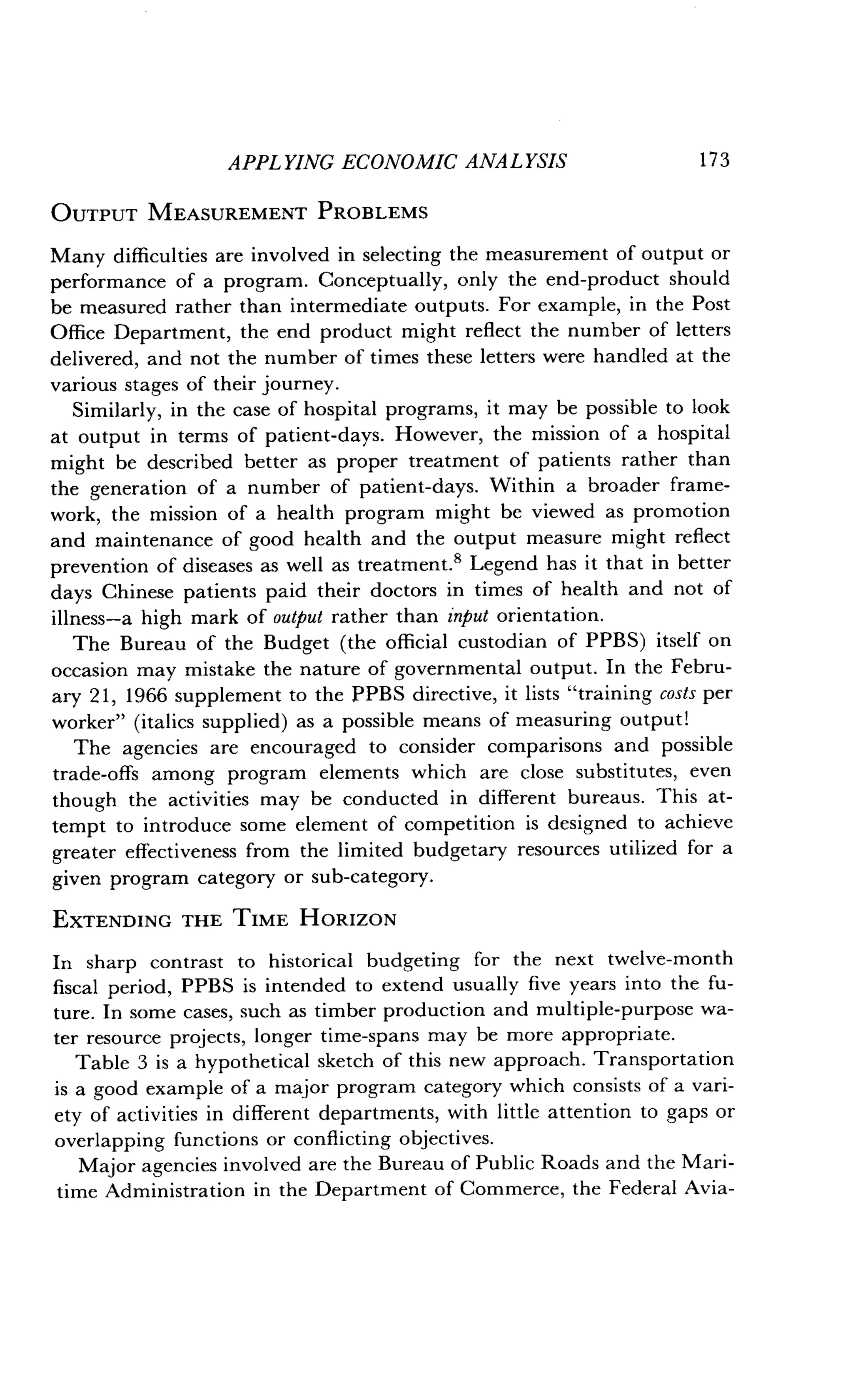 APPLYING ECONOMIC ANALYSIS
	
1 7 3
OUTPUT MEASUREMENT PROBLEMS
Many difficulties are involved in selecting the measurement of output or
performance of a program. Conceptually, only the end-product should
be measured rather than intermediate outputs. For example, in the Post
Office Department, the end product might reflect the number of letters
delivered, and not the number of times these letters were handled at the
various stages of their journey .
Similarly, in the case of hospital programs, it may be possible to look
at output in terms of patient-days . However, the mission of a hospital
might be described better as proper treatment of patients rather than
the generation of a number of patient-days . Within a broader frame-
work, the mission of a health program might be viewed as promotion
and maintenance of good health and the output measure might reflect
prevention of diseases as well as treatment .' Legend has it that in better
days Chinese patients paid their doctors in times of health and not of
illness-a high mark of output rather than input orientation.
The Bureau of the Budget (the official custodian of PPBS) itself on
occasion may mistake the nature of governmental output . In the Febru-
ary 21, 1966 supplement to the PPBS directive, it lists "training costs per
worker" (italics supplied) as a possible means of measuring output!
The agencies are encouraged to consider comparisons and possible
trade-offs among program elements which are close substitutes, even
though the activities may be conducted in different bureaus . This at-
tempt to introduce some element of competition is designed to achieve
greater effectiveness from the limited budgetary resources utilized for a
given program category or sub-category .
EXTENDING THE TIME HORIZON
In sharp contrast to historical budgeting for the next twelve-month
fiscal period, PPBS is intended to extend usually five years into the fu-
ture. In some cases, such as timber production and multiple-purpose wa-
ter resource projects, longer time-spans may be more appropriate .
Table 3 is a hypothetical sketch of this new approach . Transportation
is a good example of a major program category which consists of a vari-
ety of activities in different departments, with little attention to gaps or
overlapping functions or conflicting objectives .
Major agencies involved are the Bureau of Public Roads and the Mari-
time Administration in the Department of Commerce, the Federal Avia-
 
