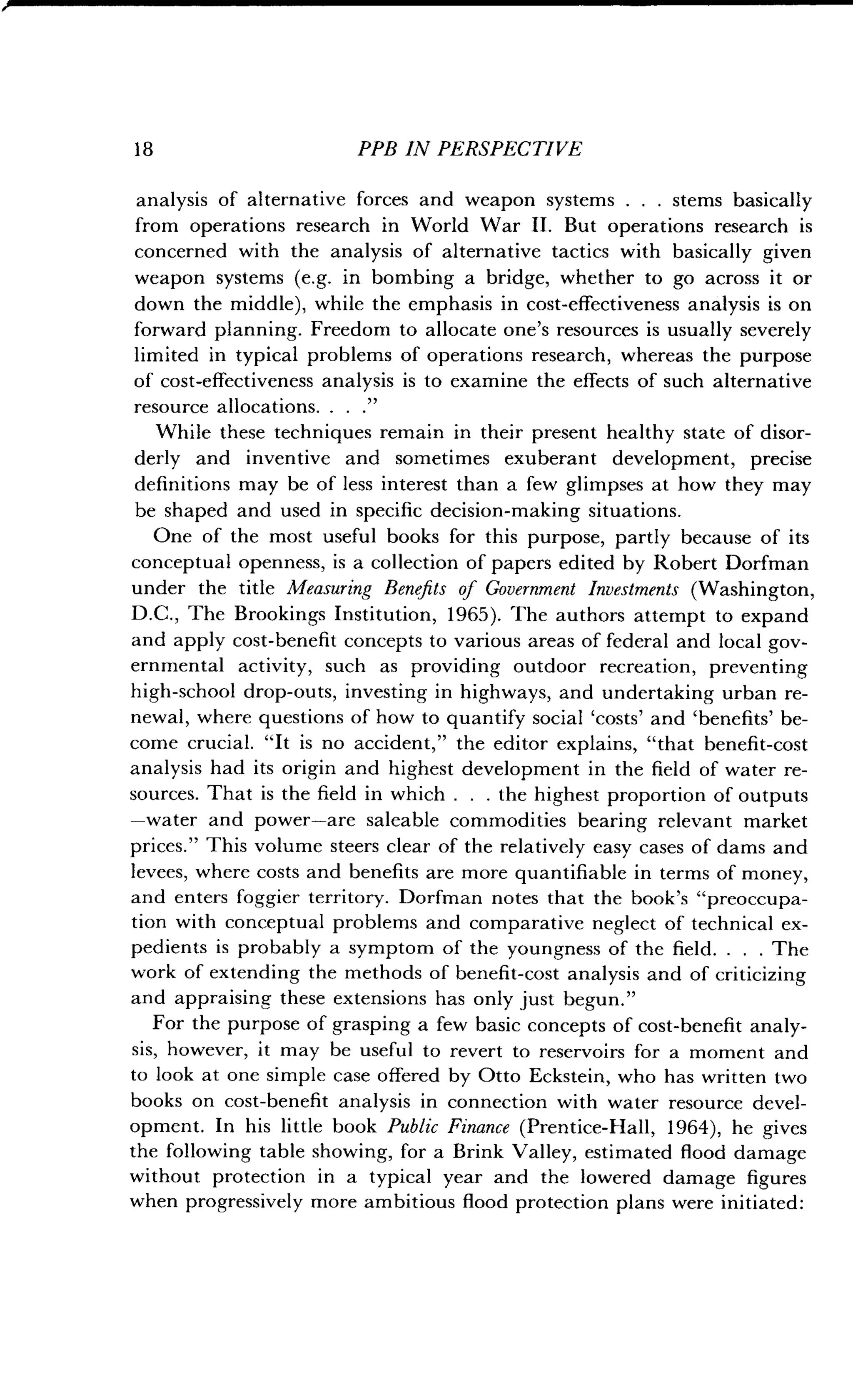 18
	
PPB IN PERSPECTIVE
analysis of alternative forces and weapon systems . . . stems basically
from operations research in World War II . But operations research is
concerned with the analysis of alternative tactics with basically given
weapon systems (e.g. in bombing a bridge, whether to go across it or
down the middle), while the emphasis in cost-effectiveness analysis is on
forward planning. Freedom to allocate one's resources is usually severely
limited in typical problems of operations research, whereas the purpose
of cost-effectiveness analysis is to examine the effects of such alternative
resource allocations. . . ."
While these techniques remain in their present healthy state of disor-
derly and inventive and sometimes exuberant development, precise
definitions may be of less interest than a few glimpses at how they may
be shaped and used in specific decision-making situations .
One of the most useful books for this purpose, partly because of its
conceptual openness, is a collection of papers edited by Robert Dorfman
under the title Measuring Benefits of Government Investments (Washington,
D.C., The Brookings Institution, 1965) . The authors attempt to expand
and apply cost-benefit concepts to various areas of federal and local gov-
ernmental activity, such as providing outdoor recreation, preventing
high-school drop-outs, investing in highways, and undertaking urban re-
newal, where questions of how to quantify social `costs' and `benefits' be-
come crucial. "It is no accident," the editor explains, "that benefit-cost
analysis had its origin and highest development in the field of water re-
sources. That is the field in which . . . the highest proportion of outputs
-water and power-are saleable commodities bearing relevant market
prices." This volume steers clear of the relatively easy cases of dams and
levees, where costs and benefits are more quantifiable in terms of money,
and enters foggier territory. Dorfman notes that the book's "preoccupa-
tion with conceptual problems and comparative neglect of technical ex-
pedients is probably a symptom of the youngness of the field . . . . The
work of extending the methods of benefit-cost analysis and of criticizing
and appraising these extensions has only just begun ."
For the purpose of grasping a few basic concepts of cost-benefit analy-
sis, however, it may be useful to revert to reservoirs for a moment and
to look at one simple case offered by Otto Eckstein, who has written two
books on cost-benefit analysis in connection with water resource devel-
opment. In his little book Public Finance (Prentice-Hall, 1964), he gives
the following table showing, for a Brink Valley, estimated flood damage
without protection in a typical year and the lowered damage figures
when progressively more ambitious flood protection plans were initiated :
 