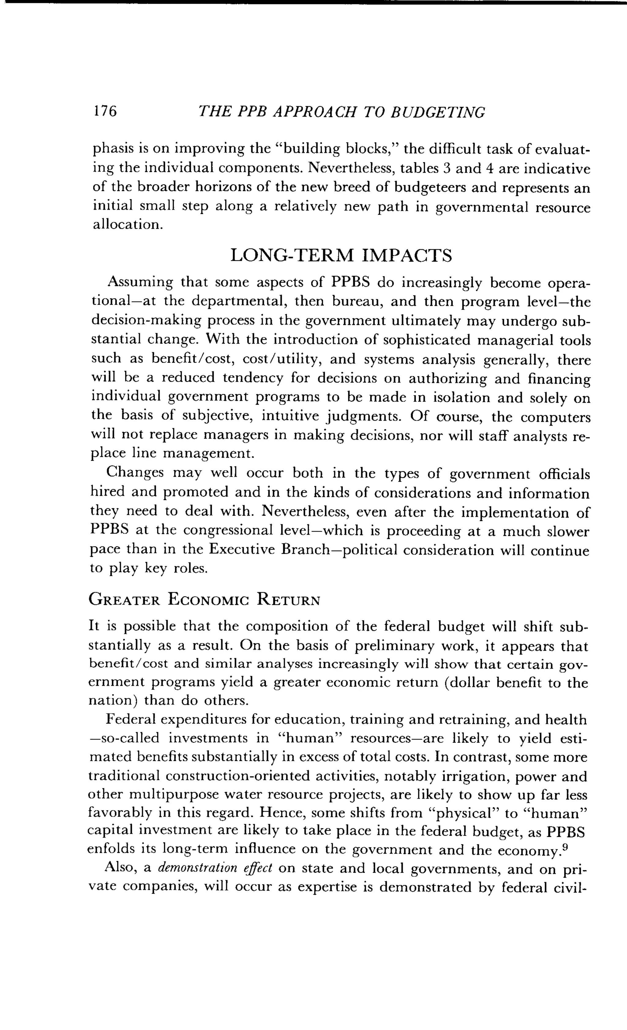 1 7 6
	
THE PPB APPROACH TO BUDGETING
phasis is on improving the "building blocks," the difficult task of evaluat-
ing the individual components . Nevertheless, tables 3 and 4 are indicative
of the broader horizons of the new breed of budgeteers and represents an
initial small step along a relatively new path in governmental resource
allocation.
LONG-TERM IMPACTS
Assuming that some aspects of PPBS do increasingly become opera-
tional-at the departmental, then bureau, and then program level-the
decision-making process in the government ultimately may undergo sub-
stantial change. With the introduction of sophisticated managerial tools
such as benefit/cost, cost/utility, and systems analysis generally, there
will be a reduced tendency for decisions on authorizing and financing
individual government programs to be made in isolation and solely on
the basis of subjective, intuitive judgments. Of course, the computers
will not replace managers in making decisions, nor will staff analysts re-
place line management.
Changes may well occur both in the types of government officials
hired and promoted and in the kinds of considerations and information
they need to deal with . Nevertheless, even after the implementation of
PPBS at the congressional level-which is proceeding at a much slower
pace than in the Executive Branch-political consideration will continue
to play key roles .
GREATER ECONOMIC RETURN
It is possible that the composition of the federal budget will shift sub-
stantially as a result . On the basis of preliminary work, it appears that
benefit/cost and similar analyses increasingly will show that certain gov-
ernment programs yield a greater economic return (dollar benefit to the
nation) than do others.
Federal expenditures for education, training and retraining, and health
-so-called investments in "human" resources-are likely to yield esti-
mated benefits substantially in excess of total costs . In contrast, some more
traditional construction-oriented activities, notably irrigation, power and
other multipurpose water resource projects, are likely to show up far less
favorably in this regard . Hence, some shifts from "physical" to "human"
capital investment are likely to take place in the federal budget, as PPBS
enfolds its long-term influence on the government and the economy .9
Also, a demonstration effect on state and local governments, and on pri-
vate companies, will occur as expertise is demonstrated by federal civil-
 