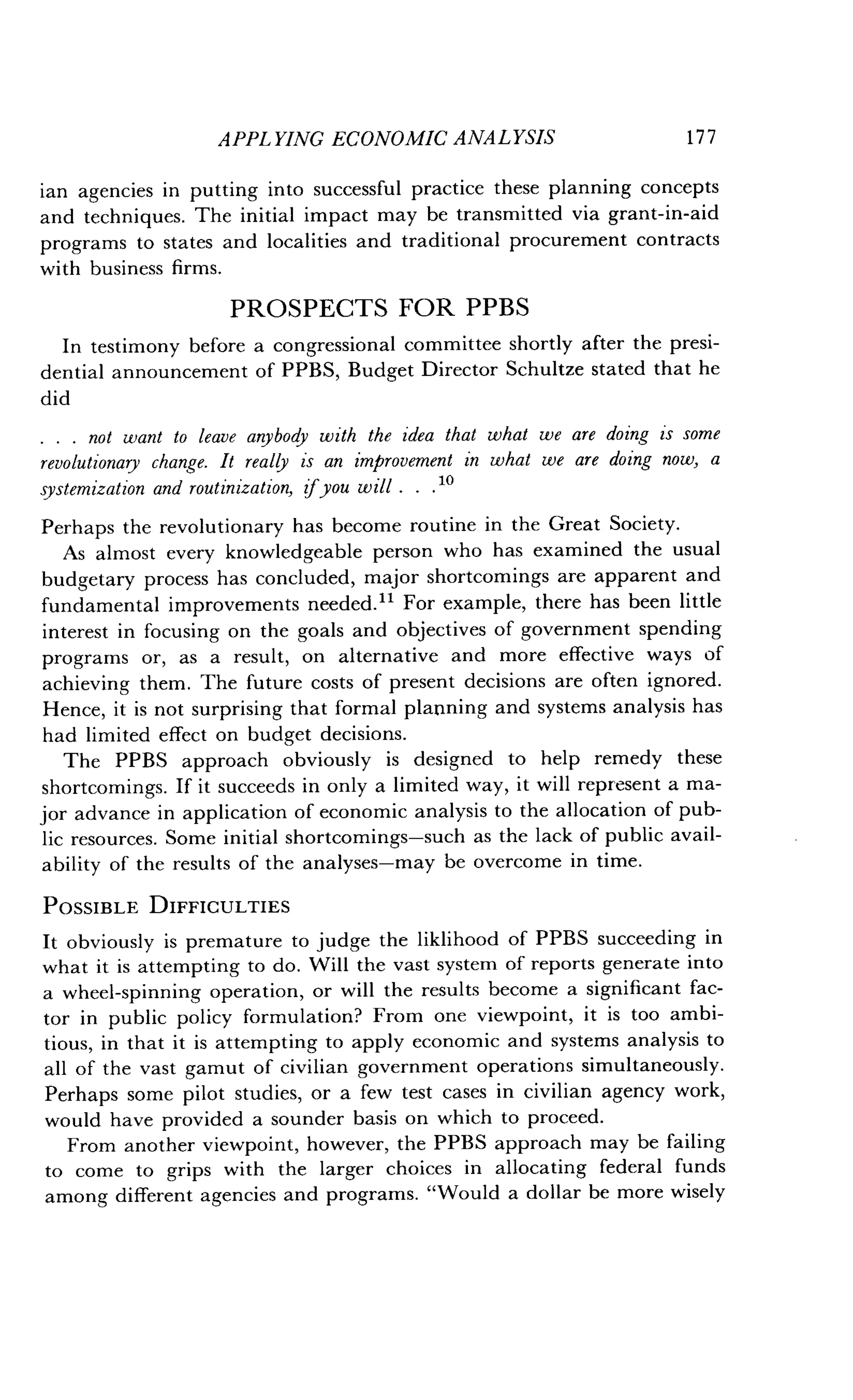 APPLYING ECONOMIC ANALYSIS
	
1 7 7
ian agencies in putting into successful practice these planning concepts
and techniques. The initial impact may be transmitted via grant-in-aid
programs to states and localities and traditional procurement contracts
with business firms .
PROSPECTS FOR PPBS
In testimony before a congressional committee shortly after the presi-
dential announcement of PPBS, Budget Director Schultze stated that he
did
. . . not want to leave anybody with the idea that what we are doing is some
revolutionary change. It really is an improvement in what we are doing now, a
systemization and routinization, ifyou will . . . 10
Perhaps the revolutionary has become routine in the Great Society.
As almost every knowledgeable person who has examined the usual
budgetary process has concluded, major shortcomings are apparent and
fundamental improvements needed." For example, there has been little
interest in focusing on the goals and objectives of government spending
programs or, as a result, on alternative and more effective ways of
achieving them . The future costs of present decisions are often ignored .
Hence, it is not surprising that formal planning and systems analysis has
had limited effect on budget decisions.
The PPBS approach obviously is designed to help remedy these
shortcomings . If it succeeds in only a limited way, it will represent a ma-
jor advance in application of economic analysis to the allocation of pub-
lic resources. Some initial shortcomings-such as the lack of public avail-
ability of the results of the analyses-may be overcome in time .
POSSIBLE DIFFICULTIES
It obviously is premature to judge the liklihood of PPBS succeeding in
what it is attempting to do . Will the vast system of reports generate into
a wheel-spinning operation, or will the results become a significant fac-
tor in public policy formulation? From one viewpoint, it is too ambi-
tious, in that it is attempting to apply economic and systems analysis to
all of the vast gamut of civilian government operations simultaneously .
Perhaps some pilot studies, or a few test cases in civilian agency work,
would have provided a sounder basis on which to proceed .
From another viewpoint, however, the PPBS approach may be failing
to come to grips with the larger choices in allocating federal funds
among different agencies and programs . "Would a dollar be more wisely
 
