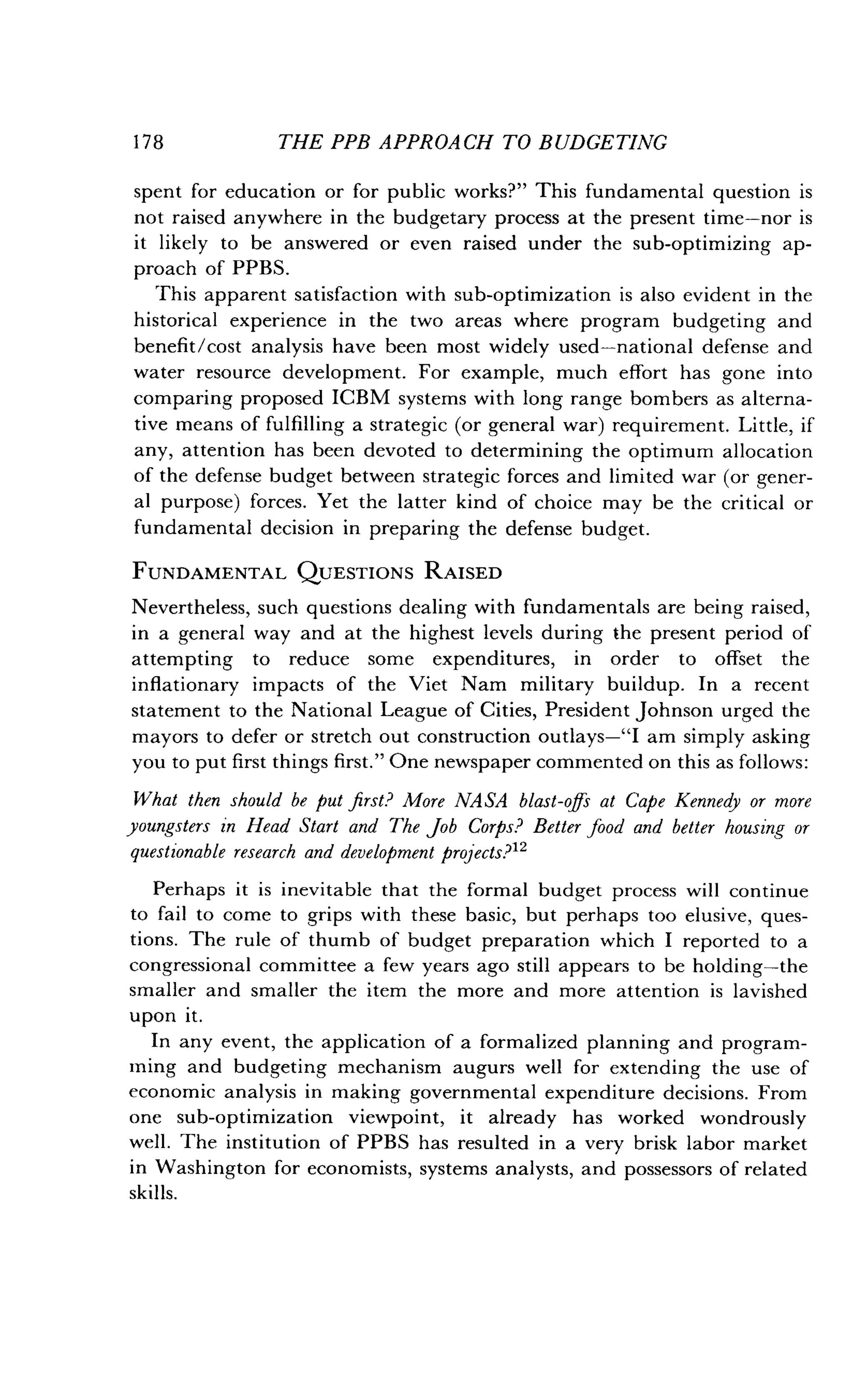 1 7 8
	
THE PPB APPROACH TO BUDGETING
spent for education or for public works?" This fundamental question is
not raised anywhere in the budgetary process at the present time-nor is
it likely to be answered or even raised under the sub-optimizing ap-
proach of PPBS.
This apparent satisfaction with sub-optimization is also evident in the
historical experience in the two areas where program budgeting and
benefit/cost analysis have been most widely used-national defense and
water resource development . For example, much effort has gone into
comparing proposed ICBM systems with long range bombers as alterna-
tive means of fulfilling a strategic (or general war) requirement . Little, if
any, attention has been devoted to determining the optimum allocation
of the defense budget between strategic forces and limited war (or gener-
al purpose) forces. Yet the latter kind of choice may be the critical or
fundamental decision in preparing the defense budget .
FUNDAMENTAL QUESTIONS RAISED
Nevertheless, such questions dealing with fundamentals are being raised,
in a general way and at the highest levels during the present period of
attempting to reduce some expenditures, in order to offset the
inflationary impacts of the Viet Nam military buildup . In a recent
statement to the National League of Cities, President Johnson urged the
mayors to defer or stretch out construction outlays-"I am simply asking
you to put first things first ." One newspaper commented on this as follows :
What then should be put first? More NASA blast-offs at Cape Kennedy or more
youngsters in Head Start and The fob Corps? Better food and better housing or
questionable research and development projects? 12
Perhaps it is inevitable that the formal budget process will continue
to fail to come to grips with these basic, but perhaps too elusive, ques-
tions. The rule of thumb of budget preparation which I reported to a
congressional committee a few years ago still appears to be holding-the
smaller and smaller the item the more and more attention is lavished
upon it.
In any event, the application of a formalized planning and program-
ming and budgeting mechanism augurs well for extending the use of
economic analysis in making governmental expenditure decisions . From
one sub-optimization viewpoint, it already has worked wondrously
well. The institution of PPBS has resulted in a very brisk labor market
in Washington for economists, systems analysts, and possessors of related
skills.
 