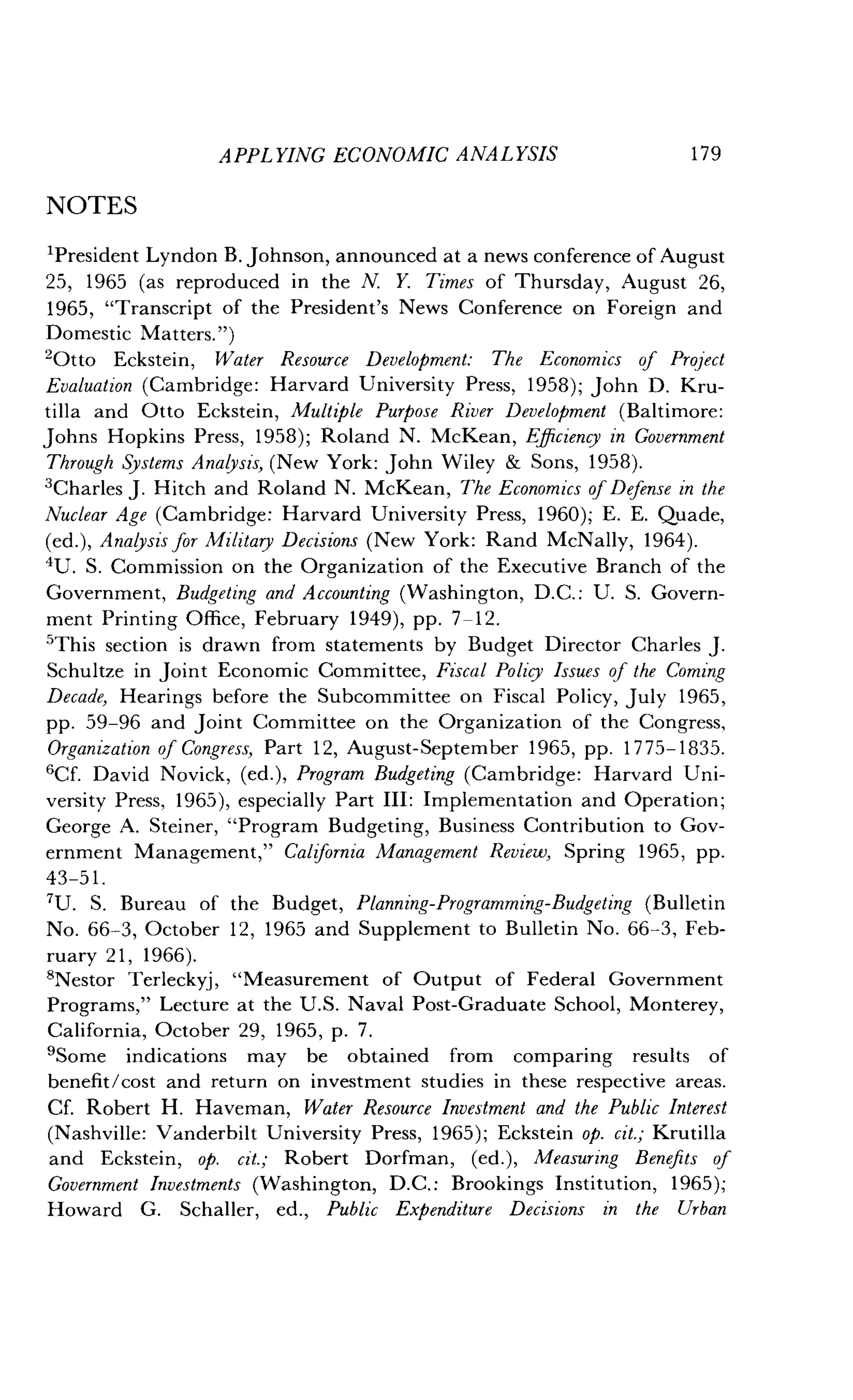 APPLYING ECONOMIC ANALYSIS
	
179
NOTES
'President Lyndon B. Johnson, announced at a news conference of August
25, 1965 (as reproduced in the N. Y. Times of Thursday, August 26,
1965, "Transcript of the President's News Conference on Foreign and
Domestic Matters.")
'Otto Eckstein, Water Resource Development : The Economics of Project
Evaluation (Cambridge : Harvard University Press, 1958) ; John D. Kru-
tilla and Otto Eckstein, Multiple Purpose River Development (Baltimore :
Johns Hopkins Press, 1958) ; Roland N. McKean, Efficiency in Government
Through Systems Analysis, (New York: John Wiley & Sons, 1958).
'Charles J . Hitch and Roland N . McKean, The Economics of Defense in the
Nuclear Age (Cambridge : Harvard University Press, 1960); E. E. Quade,
(ed .), Analysis for Military Decisions (New York: Rand McNally, 1964) .
4U. S. Commission on the Organization of the Executive Branch of the
Government, Budgeting and Accounting (Washington, D.C. : U. S. Govern-
ment Printing Office, February 1949), pp. 7-12 .
'This section is drawn from statements by Budget Director Charles J .
Schultze in Joint Economic Committee, Fiscal Policy Issues of the Coming
Decade, Hearings before the Subcommittee on Fiscal Policy, July 1965,
pp. 59-96 and joint Committee on the Organization of the Congress,
Organization of Congress, Part 12, August-September 1965, pp. 1775-1835.
6Cf. David Novick, (ed.), Program Budgeting (Cambridge : Harvard Uni-
versity Press, 1965), especially Part III : Implementation and Operation ;
George A. Steiner, "Program Budgeting, Business Contribution to Gov-
ernment Management," California Management Review, Spring 1965, pp.
43-51 .
7U. S. Bureau of the Budget, Planning-Programming-Budgeting (Bulletin
No. 66-3, October 12, 1965 and Supplement to Bulletin No . 66-3, Feb-
ruary 21, 1966).
'Nestor Terleckyj, "Measurement of Output of Federal Government
Programs," Lecture at the U.S. Naval Post-Graduate School, Monterey,
California, October 29, 1965, p. 7 .
9Some indications may be obtained from comparing results of
benefit/cost and return on investment studies in these respective areas .
Cf. Robert H. Haveman, Water Resource Investment and the Public Interest
(Nashville: Vanderbilt University Press, 1965) ; Eckstein op. cit.; Krutilla
and Eckstein, op. cit.; Robert Dorfman, (ed.), Measuring Benefits of
Government Investments (Washington, D.C. : Brookings Institution, 1965);
Howard G. Schaller, ed., Public Expenditure Decisions in the Urban
 