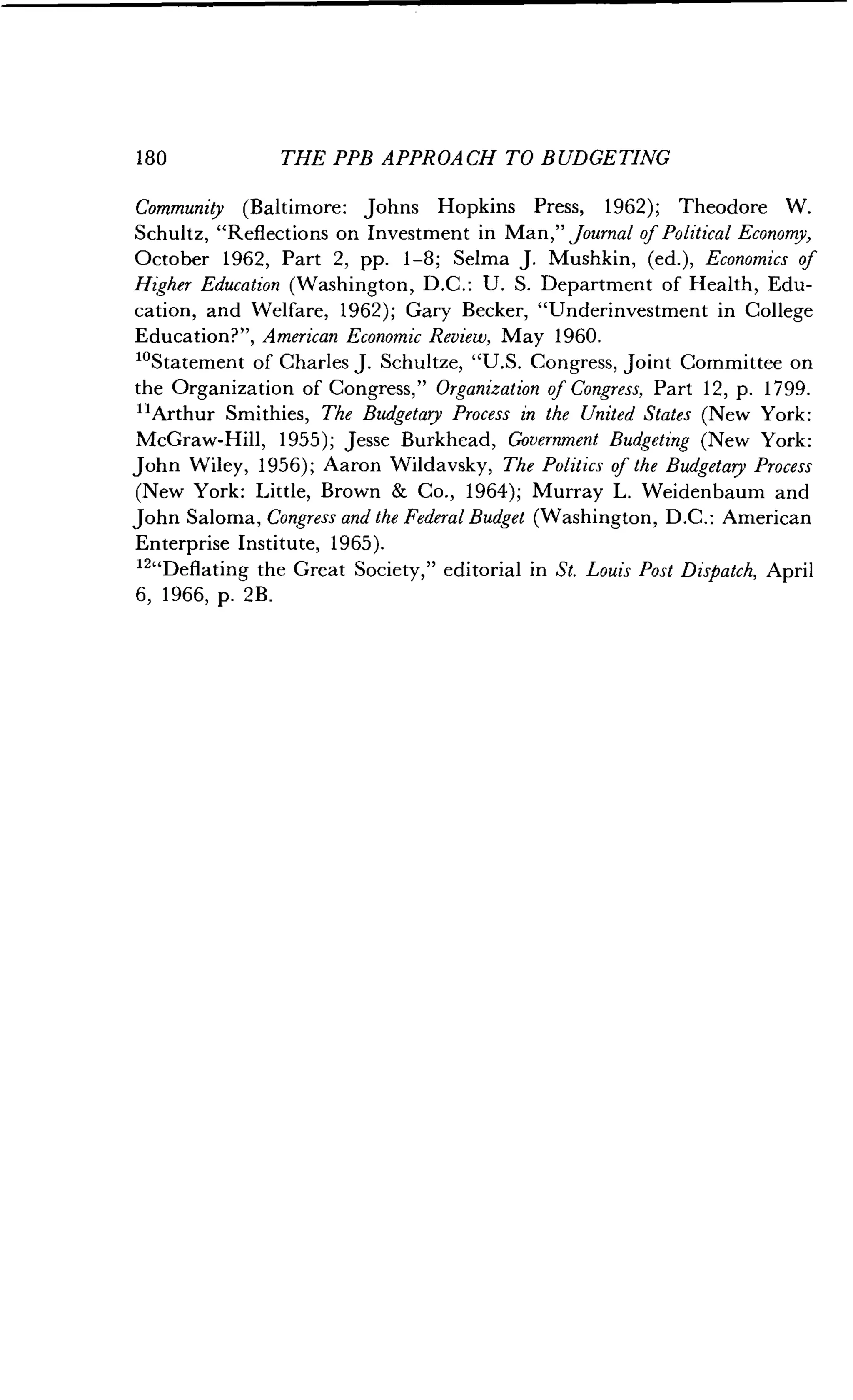 1 80
	
THE PPB APPROACH TO BUDGETING
Community (Baltimore : Johns Hopkins Press, 1962) ; Theodore W.
Schultz, "Reflections on Investment in Man," Journal of Political Economy,
October 1962, Part 2, pp. 1-8 ; Selma J. Mushkin, (ed.), Economics of
Higher Education (Washington, D.C. : U. S. Department of Health, Edu-
cation, and Welfare, 1962) ; Gary Becker, "Underinvestment in College
Education?", American Economic Review, May 1960.
"Statement of Charles J . Schultze, "U.S. Congress, Joint Committee on
the Organization of Congress," Organization of Congress, Part 12, p. 1799.
"Arthur Smithies, The Budgetary Process in the United States (New York:
McGraw-Hill, 1955) ; Jesse Burkhead, Government Budgeting (New York:
John Wiley, 1956) ; Aaron Wildavsky, The Politics of the Budgetary Process
(New York: Little, Brown & Co., 1964); Murray L . Weidenbaum and
John Saloma, Congress and the Federal Budget (Washington, D .C. : American
Enterprise Institute, 1965) .
12"Deflating the Great Society," editorial in St. Louis Post Dispatch, April
6, 1966, p. 2B .
 