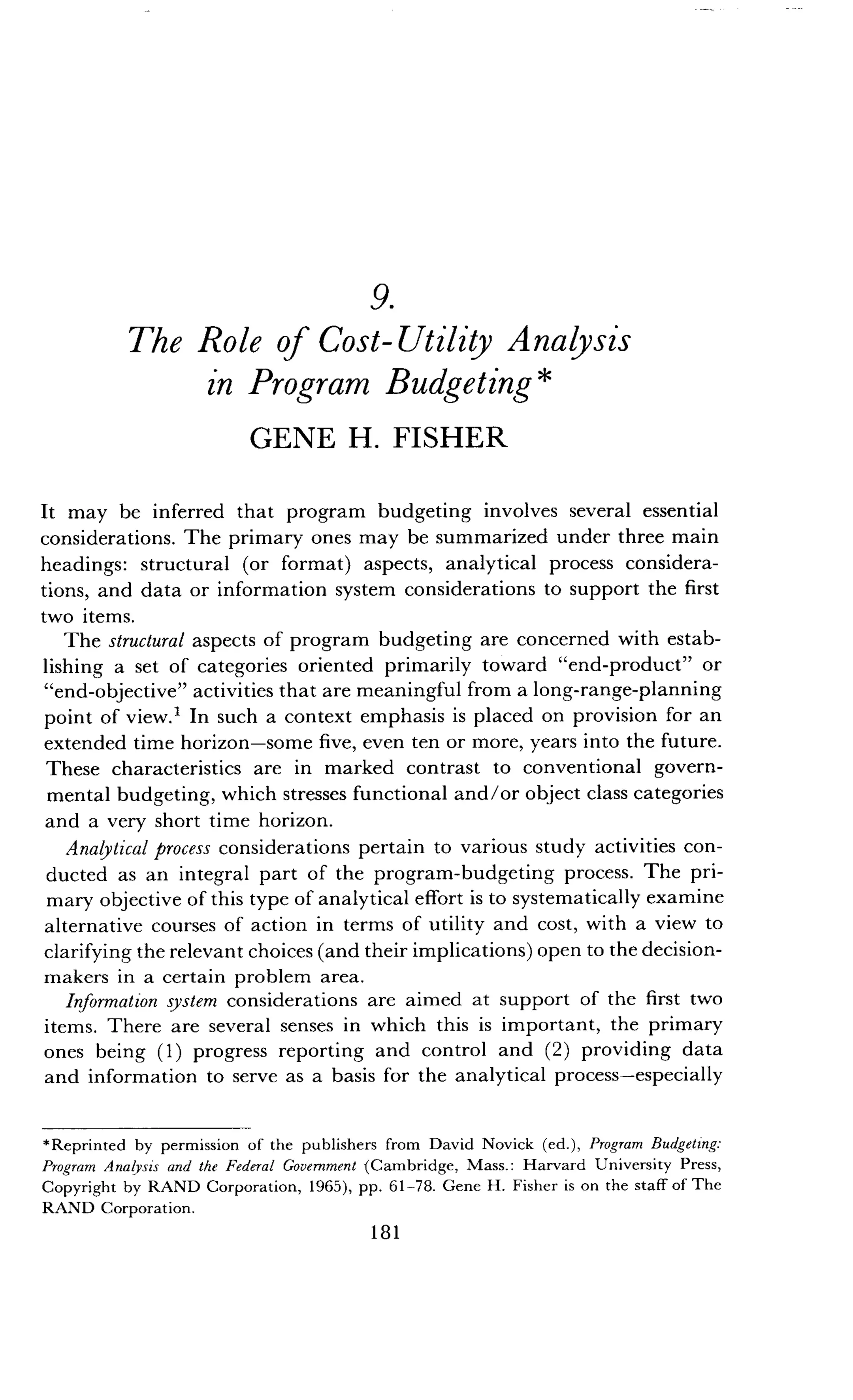 9.
The Role of Cost-Utility Analysis
in Program Budgeting
GENE H. FISHER
It may be inferred that program budgeting involves several essential
considerations. The primary ones may be summarized under three main
headings: structural (or format) aspects, analytical process considera-
tions, and data or information system considerations to support the first
two items.
The structural aspects of program budgeting are concerned with estab-
lishing a set of categories oriented primarily toward "end-product" or
"end-objective" activities that are meaningful from a long-range-planning
point of view.' In such a context emphasis is placed on provision for an
extended time horizon-some five, even ten or more, years into the future .
These characteristics are in marked contrast to conventional govern-
mental budgeting, which stresses functional and/or object class categories
and a very short time horizon .
Analytical process considerations pertain to various study activities con-
ducted as an integral part of the program-budgeting process . The pri-
mary objective of this type of analytical effort is to systematically examine
alternative courses of action in terms of utility and cost, with a view to
clarifying the relevant choices (and their implications) open to the decision-
makers in a certain problem area.
Information system considerations are aimed at support of the first two
items. There are several senses in which this is important, the primary
ones being (1) progress reporting and control and (2) providing data
and information to serve as a basis for the analytical process-especially
*Reprinted by permission of the publishers from David Novick (ed .), Program Budgeting:
Program Analysis and the Federal Government (Cambridge, Mass . : Harvard University Press,
Copyright by RAND Corporation, 1965), pp . 61-78. Gene H . Fisher is on the staff of The
RAND Corporation .
181
 
