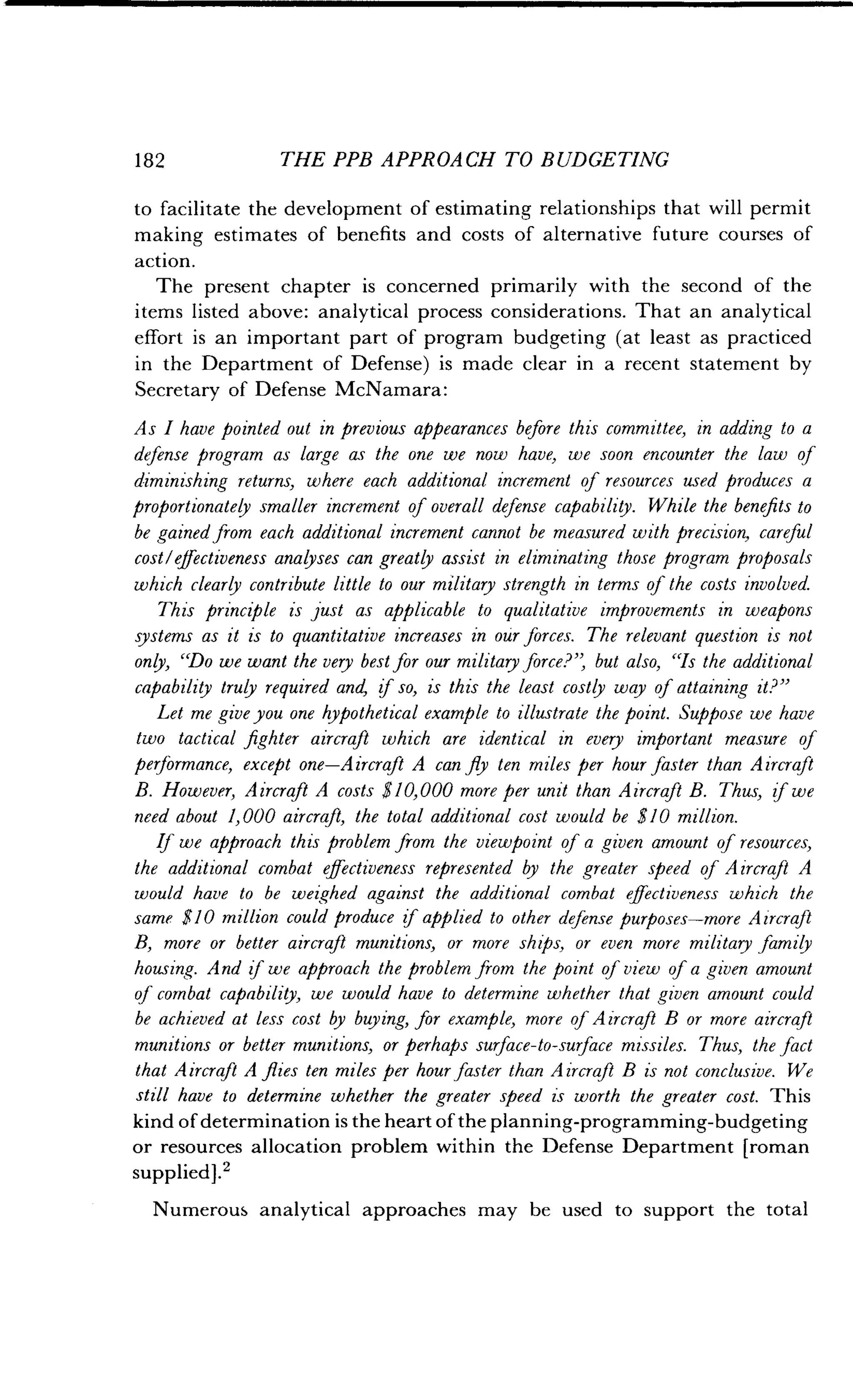182
	
THE PPB APPROACH TO BUDGETING
to facilitate the development of estimating relationships that will permit
making estimates of benefits and costs of alternative future courses of
action.
The present chapter is concerned primarily with the second of the
items listed above: analytical process considerations . That an analytical
effort is an important part of program budgeting (at least as practiced
in the Department of Defense) is made clear in a recent statement by
Secretary of Defense McNamara :
As I have pointed out in previous appearances before this committee, in adding to a
defense program as large as the one we now have, we soon encounter the law of
diminishing returns, where each additional increment of resources used produces a
proportionatey smaller increment of overall defense capability . While the benefits to
be gained from each additional increment cannot be measured with precision, careful
cost/effectiveness analyses can greatly assist in eliminating those program proposals
which clearly contribute little to our military strength in terms of the costs involved.
This principle is just as applicable to qualitative improvements in weapons
systems as it is to quantitative increases in our forces. The relevant question is not
only, "Do we want the very best for our military force?" but also, "Is the additional
capability truly required and, if so, is this the least costly way of attaining it?"
Let me give you one hypothetical example to illustrate the point . Suppose we have
two tactical fighter aircraft which are identical in every important measure of
performance, except one-Aircraft A can fly ten miles per hour faster than Aircraft
B. However, Aircraft A costs $10,000 more per unit than Aircraft B. Thus, if we
need about 1,000 aircraft, the total additional cost would be $10 million.
If we approach this problem from the viewpoint of a given amount of resources,
the additional combat effectiveness represented by the greater speed of Aircraft A
would have to be weighed against the additional combat effectiveness which the
same $10 million could produce if applied to other defense purposes-more Aircraft
B, more or better aircraft munitions, or more ships, or even more military family
housing. And of we approach the problem from the point of view of a given amount
of combat capability, we would have to determine whether that given amount could
be achieved at less cost by buying, for example, more ofAircraft B or more aircraft
munitions or better munitions or perhaps surface-to-surface missiles . Thus, the fact
that Aircraft A flies ten miles per hour faster than Aircraft B is not conclusive . We
still have to determine whether the greater speed is worth the greater cost . This
kind of determination is the heart of the planning-programming-budgeting
or resources allocation problem within the Defense Department [roman
supplied].'
Numerous analytical approaches may be used to support the total
 