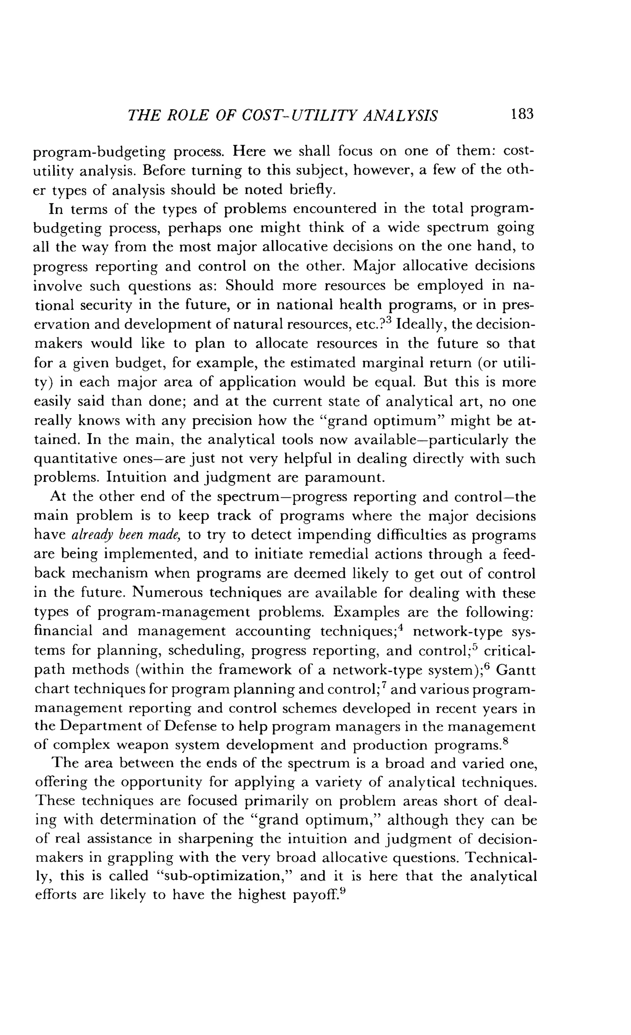 THE ROLE OF COST-UTILITY ANALYSIS 183
program-budgeting process . Here we shall focus on one of them : cost-
utility analysis . Before turning to this subject, however, a few of the oth-
er types of analysis should be noted briefly .
In terms of the types of problems encountered in the total program-
budgeting process, perhaps one might think of a wide spectrum going
all the way from the most major allocative decisions on the one hand, to
progress reporting and control on the other. Major allocative decisions
involve such questions as : Should more resources be employed in na-
tional security in the future, or in national health programs, or in pres-
ervation and development of natural resources, etc.?3 Ideally, the decision-
makers would like to plan to allocate resources in the future so that
for a given budget, for example, the estimated marginal return (or utili-
ty) in each major area of application would be equal . But this is more
easily said than done; and at the current state of analytical art, no one
really knows with any precision how the "grand optimum" might be at-
tained. In the main, the analytical tools now available-particularly the
quantitative ones-are just not very helpful in dealing directly with such
problems. Intuition and judgment are paramount.
At the other end of the spectrum-progress reporting and control-the
main problem is to keep track of programs where the major decisions
have already been made, to try to detect impending difficulties as programs
are being implemented, and to initiate remedial actions through a feed-
back mechanism when programs are deemed likely to get out of control
in the future. Numerous techniques are available for dealing with these
types of program-management problems. Examples are the following :
financial and management accounting techniques ;4 network-type sys-
tems for planning, scheduling, progress reporting, and control ;' critical-
path methods (within the framework of a network-type system) ;6 Gantt
chart techniques for program planning and control ; 7 and various program-
management reporting and control schemes developed in recent years in
the Department of Defense to help program managers in the management
of complex weapon system development and production programs .8
The area between the ends of the spectrum is a broad and varied one,
offering the opportunity for applying a variety of analytical techniques .
These techniques are focused primarily on problem areas short of deal-
ing with determination of the "grand optimum," although they can be
of real assistance in sharpening the intuition and judgment of decision-
makers in grappling with the very broad allocative questions. Technical-
ly, this is called "sub-optimization," and it is here that the analytical
efforts are likely to have the highest payoff .'
 