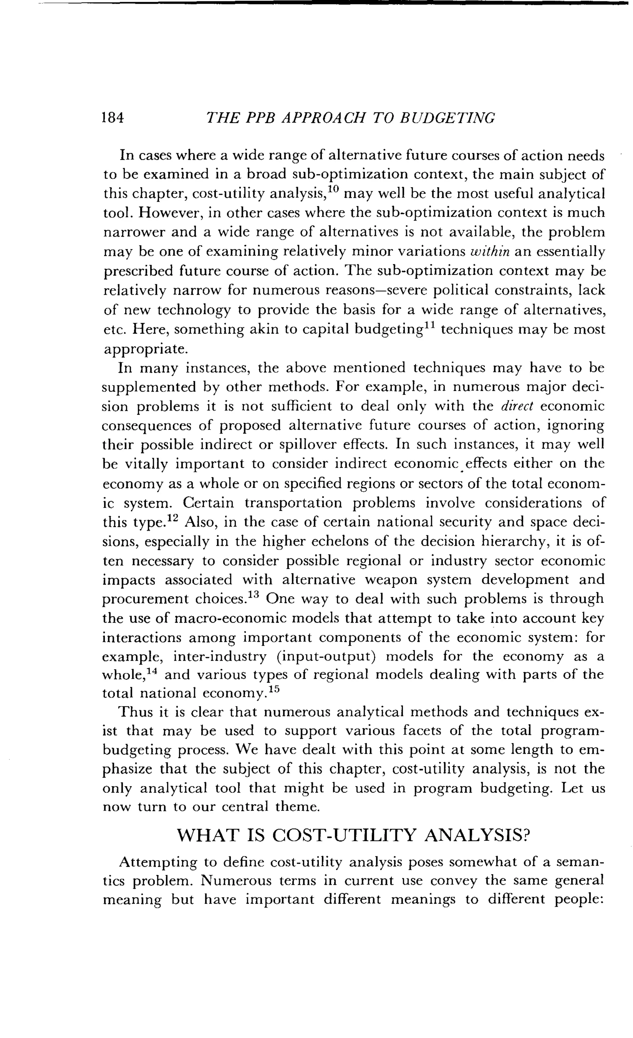 184
	
THE PPB APPROACH TO BUDGETING
In cases where a wide range of alternative future courses of action needs
to be examined in a broad sub-optimization context, the main subject of
this chapter, cost-utility analysis, 10 may well be the most useful analytical
tool. However, in other cases where the sub-optimization context is much
narrower and a wide range of alternatives is not available, the problem
may be one of examining relatively minor variations within an essentially
prescribed future course of action . The sub-optimization context may be
relatively narrow for numerous reasons-severe political constraints, lack
of new technology to provide the basis for a wide range of alternatives,
etc. Here, something akin to capital budgeting 11 techniques may be most
appropriate.
In many instances, the above mentioned techniques may have to be
supplemented by other methods . For example, in numerous major deci-
sion problems it is not sufficient to deal only with the direct economic
consequences of proposed alternative future courses of action, ignoring
their possible indirect or spillover effects . In such instances, it may well
be vitally important to consider indirect economic effects either on the
economy as a whole or on specified regions or sectors of the total econom-
ic system. Certain transportation problems involve considerations of
this type." Also, in the case of certain national security and space deci-
sions, especially in the higher echelons of the decision hierarchy, it is of-
ten necessary to consider possible regional or industry sector economic
impacts associated with alternative weapon system development and
procurement choices." One way to deal with such problems is through
the use of macro-economic models that attempt to take into account key
interactions among important components of the economic system : for
example, inter-industry (input-output) models for the economy as a
whole,14 and various types of regional models dealing with parts of the
total national economy . 15
Thus it is clear that numerous analytical methods and techniques ex-
ist that may be used to support various facets of the total program-
budgeting process . We have dealt with this point at some length to em-
phasize that the subject of this chapter, cost-utility analysis, is not the
only analytical tool that might be used in program budgeting . Let us
now turn to our central theme .
WHAT IS COST-UTILITY ANALYSIS?
Attempting to define cost-utility analysis poses somewhat of a seman-
tics problem . Numerous terms in current use convey the same general
meaning but have important different meanings to different people :
 