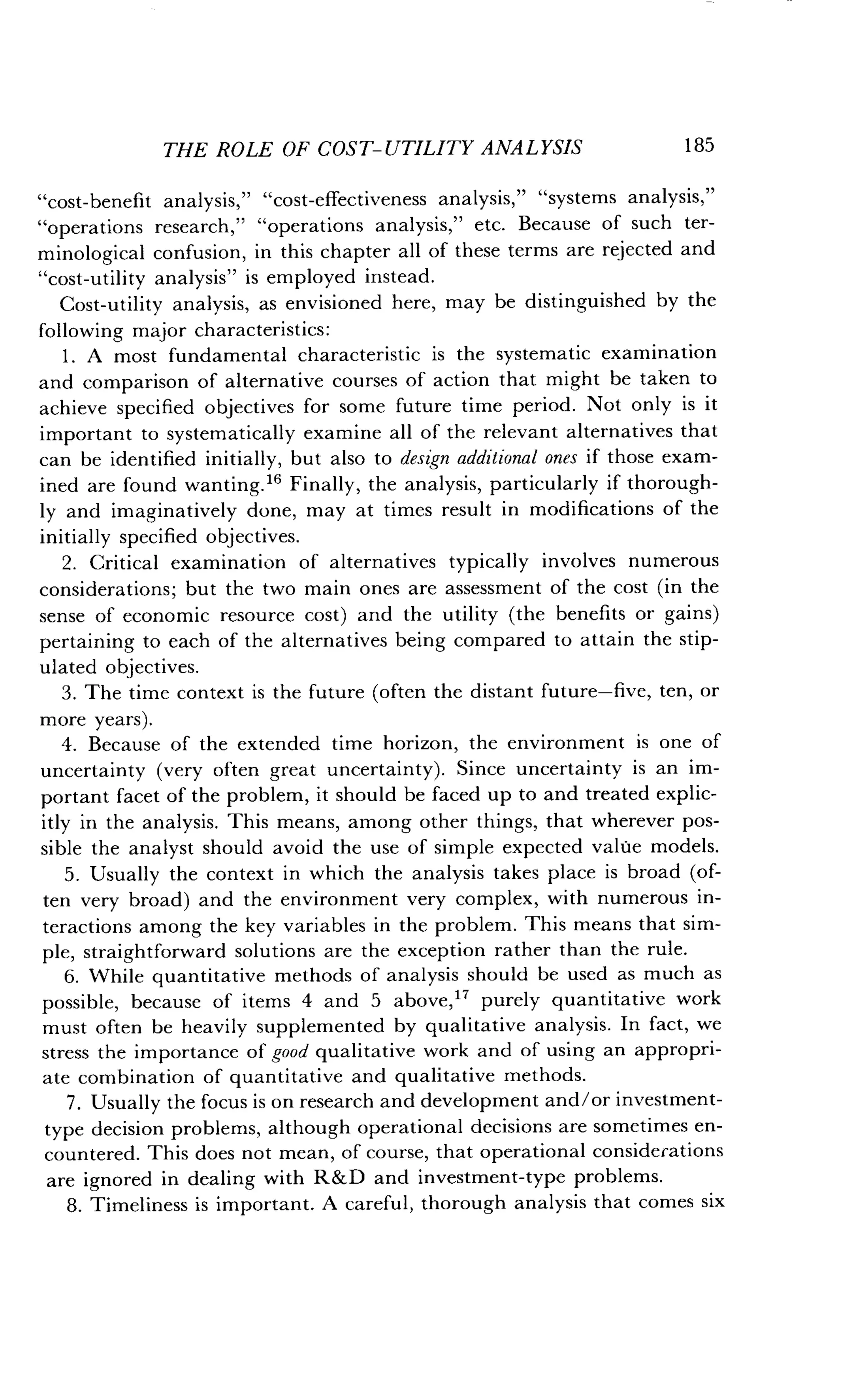THE ROLE OF COST-UTILITY ANALYSIS
	
185
"cost-benefit analysis," "cost-effectiveness analysis," "systems analysis,"
"operations research," "operations analysis," etc. Because of such ter-
minological confusion, in this chapter all of these terms are rejected and
"cost-utility analysis" is employed instead .
Cost-utility analysis, as envisioned here, may be distinguished by the
following major characteristics :
1 . A most fundamental characteristic is the systematic examination
and comparison of alternative courses of action that might be taken to
achieve specified objectives for some future time period . Not only is it
important to systematically examine all of the relevant alternatives that
can be identified initially, but also to design additional ones if those exam-
ined are found wanting." Finally, the analysis, particularly if thorough-
ly and imaginatively done, may at times result in modifications of the
initially specified objectives .
2 . Critical examination of alternatives typically involves numerous
considerations; but the two main ones are assessment of the cost (in the
sense of economic resource cost) and the utility (the benefits or gains)
pertaining to each of the alternatives being compared to attain the stip-
ulated objectives.
3 . The time context is the future (often the distant future-five, ten, or
more years).
4. Because of the extended time horizon, the environment is one of
uncertainty (very often great uncertainty) . Since uncertainty is an im-
portant facet of the problem, it should be faced up to and treated explic-
itly in the analysis . This means, among other things, that wherever pos-
sible the analyst should avoid the use of simple expected value models.
5. Usually the context in which the analysis takes place is broad (of-
ten very broad) and the environment very complex, with numerous in-
teractions among the key variables in the problem. This means that sim-
ple, straightforward solutions are the exception rather than the rule .
6. While quantitative methods of analysis should be used as much as
possible, because of items 4 and 5 above, 17 purely quantitative work
must often be heavily supplemented by qualitative analysis . In fact, we
stress the importance of good qualitative work and of using an appropri-
ate combination of quantitative and qualitative methods .
7 . Usually the focus is on research and development and/or investment-
type decision problems, although operational decisions are sometimes en-
countered. This does not mean, of course, that operational considerations
are ignored in dealing with R&D and investment-type problems .
8. Timeliness is important. A careful, thorough analysis that comes six
 
