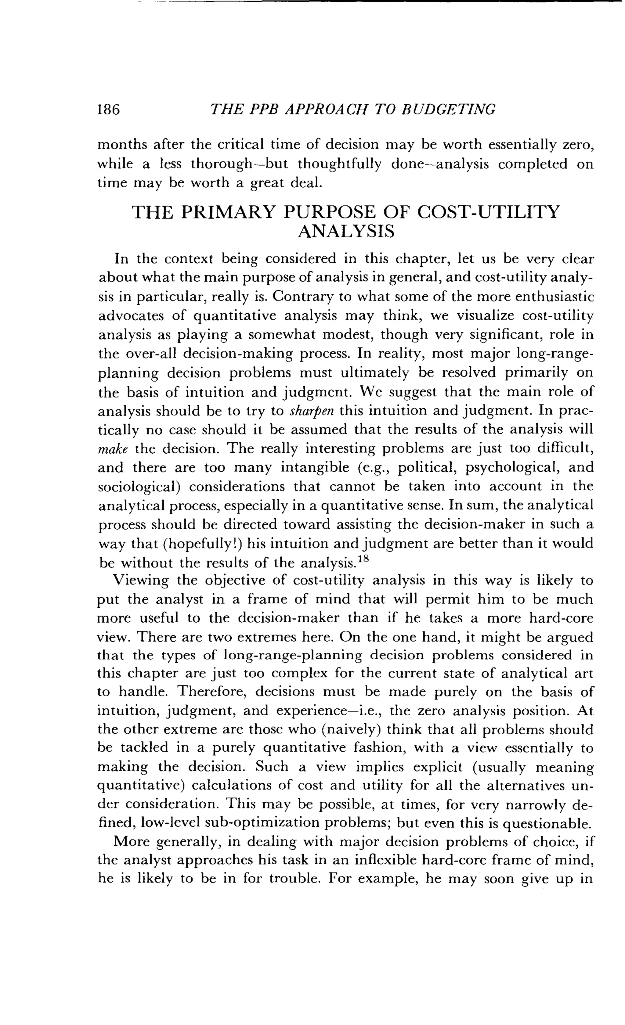 186
	
THE PPB APPROACH TO BUDGETING
months after the critical time of decision may be worth essentially zero,
while a less thorough-but thoughtfully done-analysis completed on
time may be worth a great deal .
THE PRIMARY PURPOSE OF COST-UTILITY
ANALYSIS
In the context being considered in this chapter, let us be very clear
about what the main purpose of analysis in general, and cost-utility analy-
sis in particular, really is . Contrary to what some of the more enthusiastic
advocates of quantitative analysis may think, we visualize cost-utility
analysis as playing a somewhat modest, though very significant, role in
the over-all decision-making process . In reality, most major long-range-
planning decision problems must ultimately be resolved primarily on
the basis of intuition and judgment. We suggest that the main role of
analysis should be to try to sharpen this intuition and judgment . In prac-
tically no case should it be assumed that the results of the analysis will
make the decision . The really interesting problems are just too difficult,
and there are too many intangible (e.g., political, psychological, and
sociological) considerations that cannot be taken into account in the
analytical process, especially in a quantitative sense . In sum, the analytical
process should be directed toward assisting the decision-maker in such a
way that (hopefully!) his intuition and judgment are better than it would
be without the results of the analysis.18
Viewing the objective of cost-utility analysis in this way is likely to
put the analyst in a frame of mind that will permit him to be much
more useful to the decision-maker than if he takes a more hard-core
view. There are two extremes here . On the one hand, it might be argued
that the types of long-range-planning decision problems considered in
this chapter are just too complex for the current state of analytical art
to handle. Therefore, decisions must be made purely on the basis of
intuition, judgment, and experience-i .e., the zero analysis position . At
the other extreme are those who (naively) think that all problems should
be tackled in a purely quantitative fashion, with a view essentially to
making the decision . Such a view implies explicit (usually meaning
quantitative) calculations of cost and utility for all the alternatives un-
der consideration . This may be possible, at times, for very narrowly de-
fined, low-level sub-optimization problems ; but even this is questionable.
More generally, in dealing with major decision problems of choice, if
the analyst approaches his task in an inflexible hard-core frame of mind,
he is likely to be in for trouble . For example, he may soon give up in
 