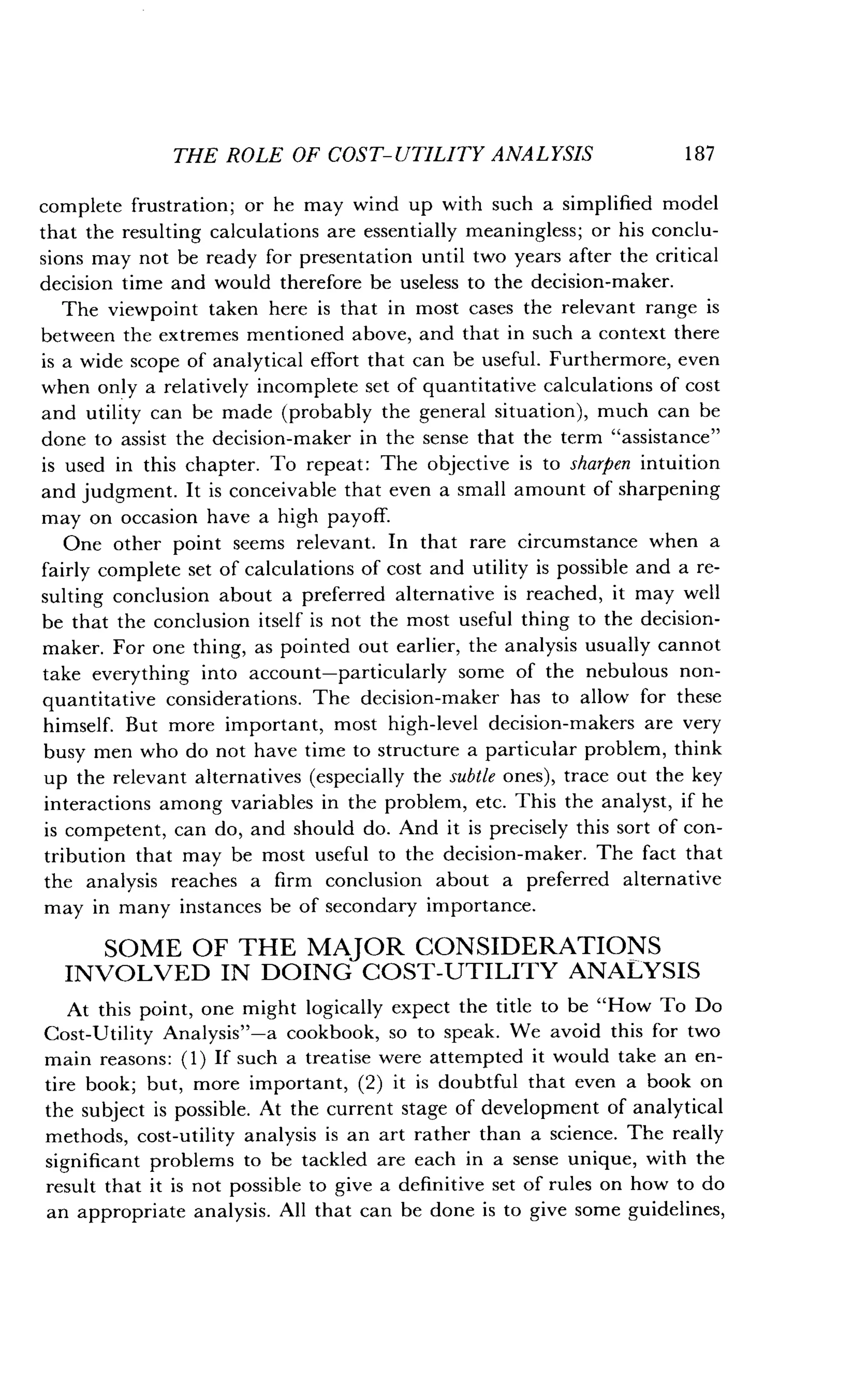 THE ROLE OF COST-UTILITY ANALYSIS
	
187
complete frustration ; or he may wind up with such a simplified model
that the resulting calculations are essentially meaningless ; or his conclu-
sions may not be ready for presentation until two years after the critical
decision time and would therefore be useless to the decision-maker .
The viewpoint taken here is that in most cases the relevant range is
between the extremes mentioned above, and that in such a context there
is a wide scope of analytical effort that can be useful . Furthermore, even
when only a relatively incomplete set of quantitative calculations of cost
and utility can be made (probably the general situation), much can be
done to assist the decision-maker in the sense that the term "assistance"
is used in this chapter . To repeat: The objective is to sharpen intuition
and judgment. It is conceivable that even a small amount of sharpening
may on occasion have a high payoff.
One other point seems relevant . In that rare circumstance when a
fairly complete set of calculations of cost and utility is possible and a re-
sulting conclusion about a preferred alternative is reached, it may well
be that the conclusion itself is not the most useful thing to the decision-
maker. For one thing, as pointed out earlier, the analysis usually cannot
take everything into account-particularly some of the nebulous non-
quantitative considerations . The decision-maker has to allow for these
himself. But more important, most high-level decision-makers are very
busy men who do not have time to structure a particular problem, think
up the relevant alternatives (especially the subtle ones), trace out the key
interactions among variables in the problem, etc . This the analyst, if he
is competent, can do, and should do. And it is precisely this sort of con-
tribution that may be most useful to the decision-maker . The fact that
the analysis reaches a firm conclusion about a preferred alternative
may in many instances be of secondary importance.
SOME OF THE MAJOR CONSIDERATIONS
INVOLVED IN DOING COST-UTILITY ANALYSIS
At this point, one might logically expect the title to be "How To Do
Cost-Utility Analysis"-a cookbook, so to speak . We avoid this for two
main reasons : (1) If such a treatise were attempted it would take an en-
tire book; but, more important, (2) it is doubtful that even a book on
the subject is possible . At the current stage of development of analytical
methods, cost-utility analysis is an art rather than a science . The really
significant problems to be tackled are each in a sense unique, with the
result that it is not possible to give a definitive set of rules on how to do
an appropriate analysis . All that can be done is to give some guidelines,
 