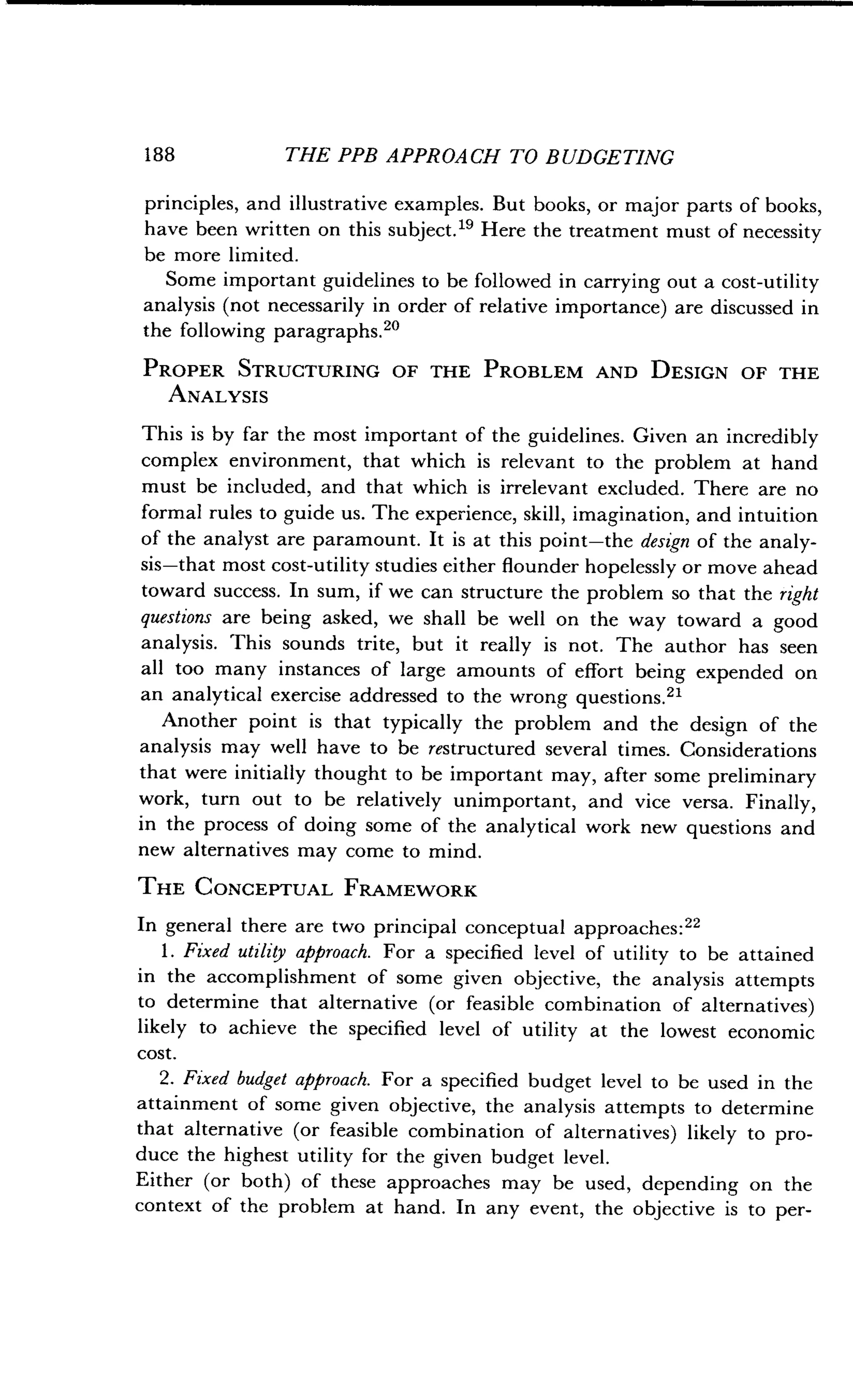 188
	
THE PPB APPROACH TO BUDGETING
principles, and illustrative examples . But books, or major parts of books,
have been written on this subject ." Here the treatment must of necessity
be more limited .
Some important guidelines to be followed in carrying out a cost-utility
analysis (not necessarily in order of relative importance) are discussed in
the following paragraphs . 20
PROPER STRUCTURING OF THE PROBLEM AND DESIGN OF THE
ANALYSIS
This is by far the most important of the guidelines . Given an incredibly
complex environment, that which is relevant to the problem at hand
must be included, and that which is irrelevant excluded . There are no
formal rules to guide us. The experience, skill, imagination, and intuition
of the analyst are paramount . It is at this point-the design of the analy-
sis-that most cost-utility studies either flounder hopelessly or move ahead
toward success . In sum, if we can structure the problem so that the right
questions are being asked, we shall be well on the way toward a good
analysis. This sounds trite, but it really is not . The author has seen
all too many instances of large amounts of effort being expended on
an analytical exercise addressed to the wrong questions.21
Another point is that typically the problem and the design of the
analysis may well have to be restructured several times . Considerations
that were initially thought to be important may, after some preliminary
work, turn out to be relatively unimportant, and vice versa. Finally,
in the process of doing some of the analytical work new questions and
new alternatives may come to mind.
THE CONCEPTUAL FRAMEWORK
In general there are two principal conceptual approaches :22
1 . Fixed utility approach. For a specified level of utility to be attained
in the accomplishment of some given objective, the analysis attempts
to determine that alternative (or feasible combination of alternatives)
likely to achieve the specified level of utility at the lowest economic
cost.
2. Fixed budget approach. For a specified budget level to be used in the
attainment of some given objective, the analysis attempts to determine
that alternative (or feasible combination of alternatives) likely to pro-
duce the highest utility for the given budget level .
Either (or both) of these approaches may be used, depending on the
context of the problem at hand . In any event, the objective is to per-
 