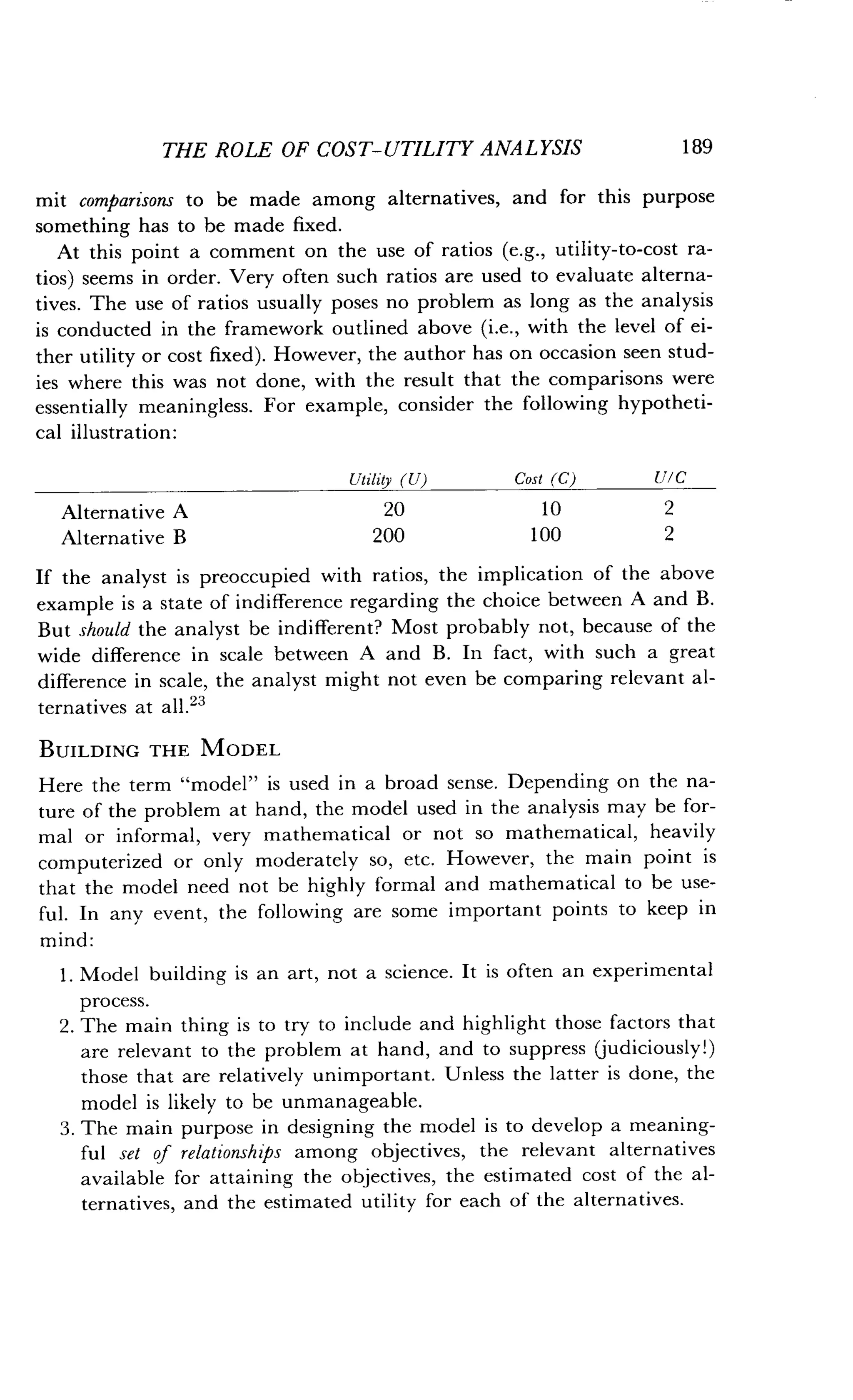 THE ROLE OF COST-UTILITY ANALYSIS
	
189
mit comparisons to be made among alternatives, and for this purpose
something has to be made fixed.
At this point a comment on the use of ratios (e.g., utility-to-cost ra-
tios) seems in order. Very often such ratios are used to evaluate alterna-
tives. The use of ratios usually poses no problem as long as the analysis
is conducted in the framework outlined above (i.e., with the level of ei-
ther utility or cost fixed). However, the author has on occasion seen stud-
ies where this was not done, with the result that the comparisons were
essentially meaningless. For example, consider the following hypotheti-
cal illustration :
If the analyst is preoccupied with ratios, the implication of the above
example is a state of indifference regarding the choice between A and B.
But should the analyst be indifferent? Most probably not, because of the
wide difference in scale between A and B . In fact, with such a great
difference in scale, the analyst might not even be comparing relevant al-
ternatives at all .23
BUILDING THE MODEL
Here the term "model" is used in a broad sense. Depending on the na-
ture of the problem at hand, the model used in the analysis may be for-
mal or informal, very mathematical or not so mathematical, heavily
computerized or only moderately so, etc . However, the main point is
that the model need not be highly formal and mathematical to be use-
ful. In any event, the following are some important points to keep in
mind :
1 . Model building is an art, not a science. It is often an experimental
process.
2. The main thing is to try to include and highlight those factors that
are relevant to the problem at hand, and to suppress (judiciously!)
those that are relatively unimportant . Unless the latter is done, the
model is likely to be unmanageable .
3 . The main purpose in designing the model is to develop a meaning-
ful set of relationships among objectives, the relevant alternatives
available for attaining the objectives, the estimated cost of the al-
ternatives, and the estimated utility for each of the alternatives .
Utility (U) Cost (C) U/C
Alternative A 20 10 2
Alternative B 200 100 2
 