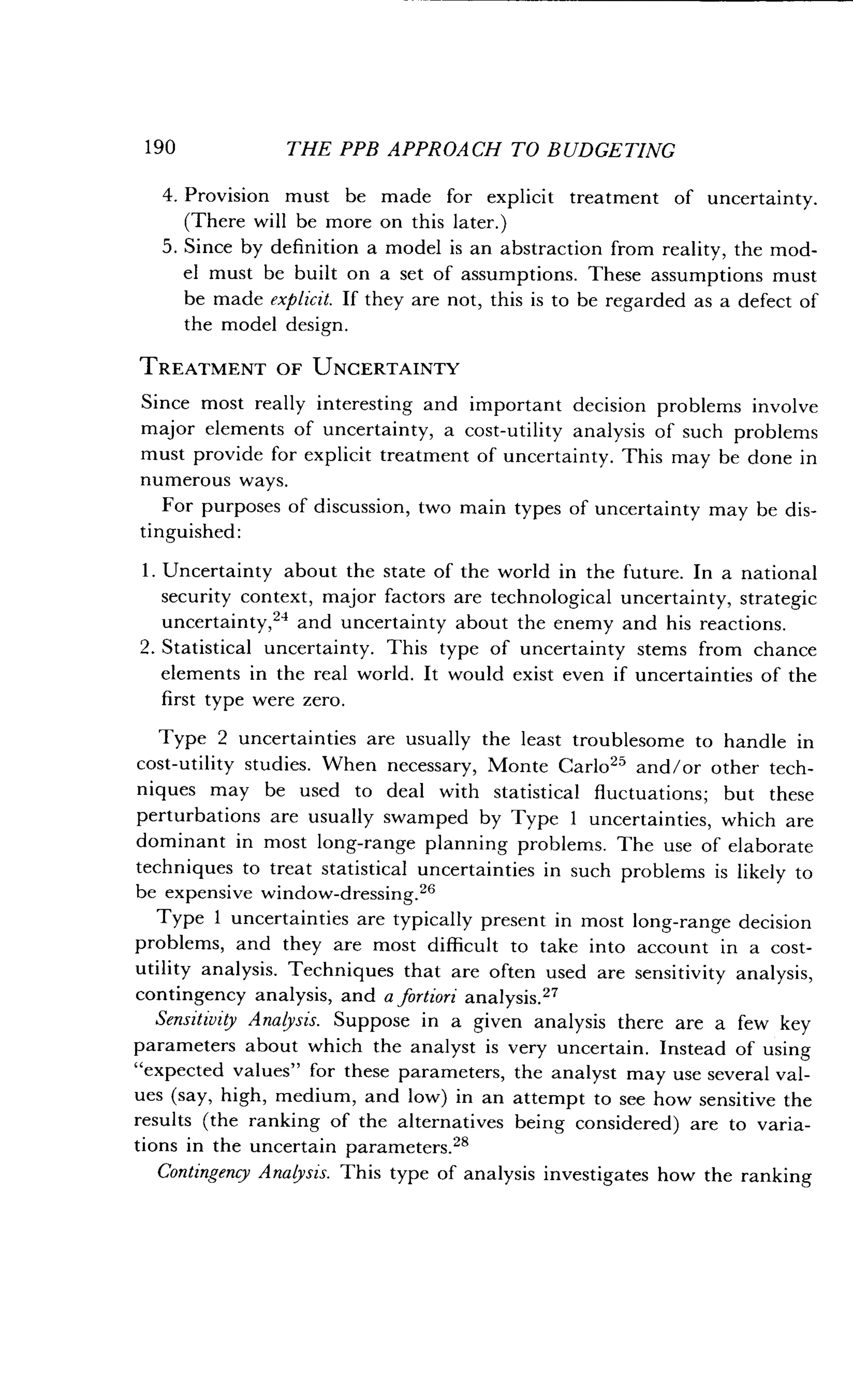 190
	
THE PPB APPROACH TO BUDGETING
4. Provision must be made for explicit treatment of uncertainty .
(There will be more on this later.)
5. Since by definition a model is an abstraction from reality, the mod-
el must be built on a set of assumptions . These assumptions must
be made explicit. If they are not, this is to be regarded as a defect of
the model design .
TREATMENT OF UNCERTAINTY
Since most really interesting and important decision problems involve
major elements of uncertainty, a cost-utility analysis of such problems
must provide for explicit treatment of uncertainty. This may be done in
numerous ways.
For purposes of discussion, two main types of uncertainty may be dis-
tinguished :
1 . Uncertainty about the state of the world in the future . In a national
security context, major factors are technological uncertainty, strategic
uncertainty,24 and uncertainty about the enemy and his reactions .
2. Statistical uncertainty. This type of uncertainty stems from chance
elements in the real world . It would exist even if uncertainties of the
first type were zero.
Type 2 uncertainties are usually the least troublesome to handle in
cost-utility studies . When necessary, Monte Carlo 25 and/or other tech-
niques may be used to deal with statistical fluctuations ; but these
perturbations are usually swamped by Type 1 uncertainties, which are
dominant in most long-range planning problems . The use of elaborate
techniques to treat statistical uncertainties in such problems is likely to
be expensive window-dressing.26
Type 1 uncertainties are typically present in most long-range decision
problems, and they are most difficult to take into account in a cost-
utility analysis . Techniques that are often used are sensitivity analysis,
contingency analysis, and a fortiori analysis.27
Sensitivity Analysis. Suppose in a given analysis there are a few key
parameters about which the analyst is very uncertain . Instead of using
"expected values" for these parameters, the analyst may use several val-
ues (say, high, medium, and low) in an attempt to see how sensitive the
results (the ranking of the alternatives being considered) are to varia-
tions in the uncertain parameters.28
Contingency Analysis. This type of analysis investigates how the ranking
 