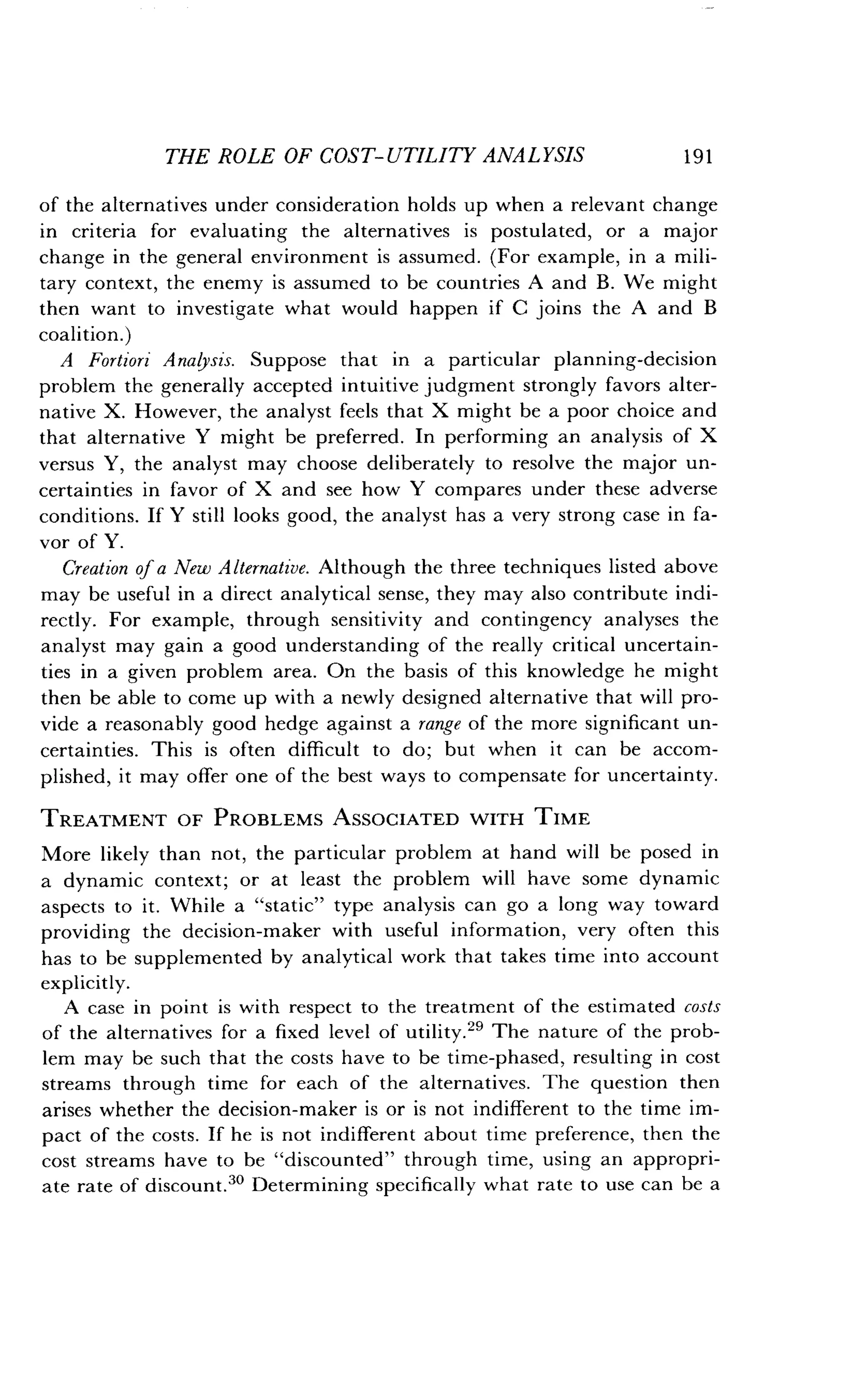 THE ROLE OF COST-UTILITY ANALYSIS
	
191
of the alternatives under consideration holds up when a relevant change
in criteria for evaluating the alternatives is postulated, or a major
change in the general environment is assumed . (For example, in a mili-
tary context, the enemy is assumed to be countries A and B . We might
then want to investigate what would happen if C joins the A and B
coalition.)
A Fortiori Analysis. Suppose that in a particular planning-decision
problem the generally accepted intuitive judgment strongly favors alter-
native X. However, the analyst feels that X might be a poor choice and
that alternative Y might be preferred . In performing an analysis of X
versus Y, the analyst may choose deliberately to resolve the major un-
certainties in favor of X and see how Y compares under these adverse
conditions. If Y still looks good, the analyst has a very strong case in fa-
vor of Y.
Creation of a New Alternative . Although the three techniques listed above
may be useful in a direct analytical sense, they may also contribute indi-
rectly. For example, through sensitivity and contingency analyses the
analyst may gain a good understanding of the really critical uncertain-
ties in a given problem area . On the basis of this knowledge he might
then be able to come up with a newly designed alternative that will pro-
vide a reasonably good hedge against a range of the more significant un-
certainties. This is often difficult to do ; but when it can be accom-
plished, it may offer one of the best ways to compensate for uncertainty .
TREATMENT OF PROBLEMS ASSOCIATED WITH TIME
More likely than not, the particular problem at hand will be posed in
a dynamic context; or at least the problem will have some dynamic
aspects to it . While a "static" type analysis can go a long way toward
providing the decision-maker with useful information, very often this
has to be supplemented by analytical work that takes time into account
explicitly.
A case in point is with respect to the treatment of the estimated costs
of the alternatives for a fixed level of utility .29 The nature of the prob-
lem may be such that the costs have to be time-phased, resulting in cost
streams through time for each of the alternatives . The question then
arises whether the decision-maker is or is not indifferent to the time im-
pact of the costs . If he is not indifferent about time preference, then the
cost streams have to be "discounted" through time, using an appropri-
ate rate of discount." Determining specifically what rate to use can be a
 