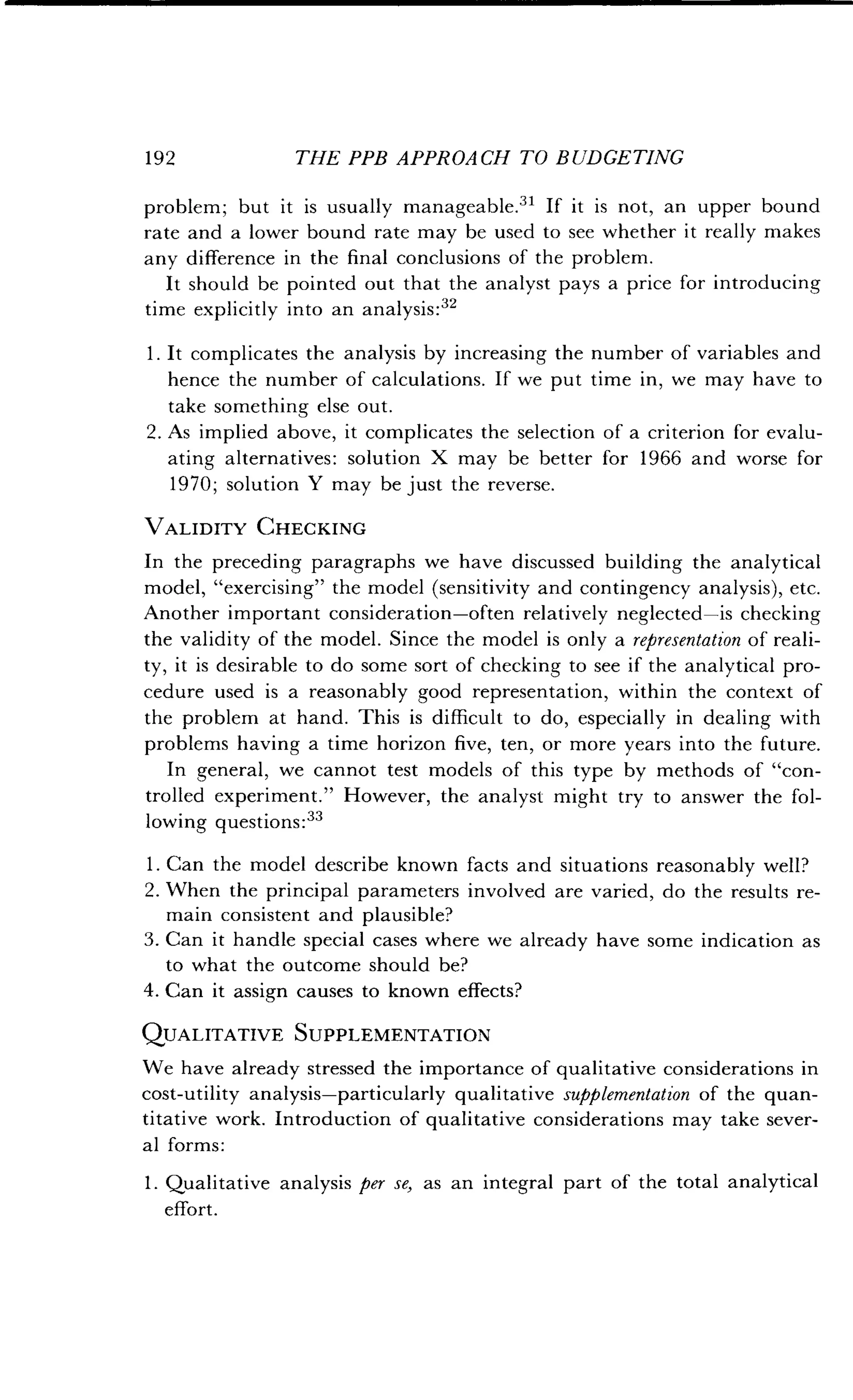 192
	
THE PPB APPROACH TO BUDGETING
problem; but it is usually manageable .31 If it is not, an upper bound
rate and a lower bound rate may be used to see whether it really makes
any difference in the final conclusions of the problem.
It should be pointed out that the analyst pays a price for introducing
time explicitly into an analysis :32
1 . It complicates the analysis by increasing the number of variables and
hence the number of calculations . If we put time in, we may have to
take something else out.
2. As implied above, it complicates the selection of a criterion for evalu-
ating alternatives: solution X may be better for 1966 and worse for
1970 ; solution Y may be just the reverse .
VALIDITY CHECKING
In the preceding paragraphs we have discussed building the analytical
model, "exercising" the model (sensitivity and contingency analysis), etc .
Another important consideration-often relatively neglected-is checking
the validity of the model . Since the model is only a representation of reali-
ty, it is desirable to do some sort of checking to see if the analytical pro-
cedure used is a reasonably good representation, within the context of
the problem at hand . This is difficult to do, especially in dealing with
problems having a time horizon five, ten, or more years into the future .
In general, we cannot test models of this type by methods of "con-
trolled experiment ." However, the analyst might try to answer the fol-
lowing questions :33
1 . Can the model describe known facts and situations reasonably well?
2. When the principal parameters involved are varied, do the results re-
main consistent and plausible?
3. Can it handle special cases where we already have some indication as
to what the outcome should be?
4. Can it assign causes to known effects?
QUALITATIVE SUPPLEMENTATION
We have already stressed the importance of qualitative considerations in
cost-utility analysis-particularly qualitative supplementation of the quan-
titative work . Introduction of qualitative considerations may take sever-
al forms:
1 . Qualitative analysis per se, as an integral part of the total analytical
effort.
 