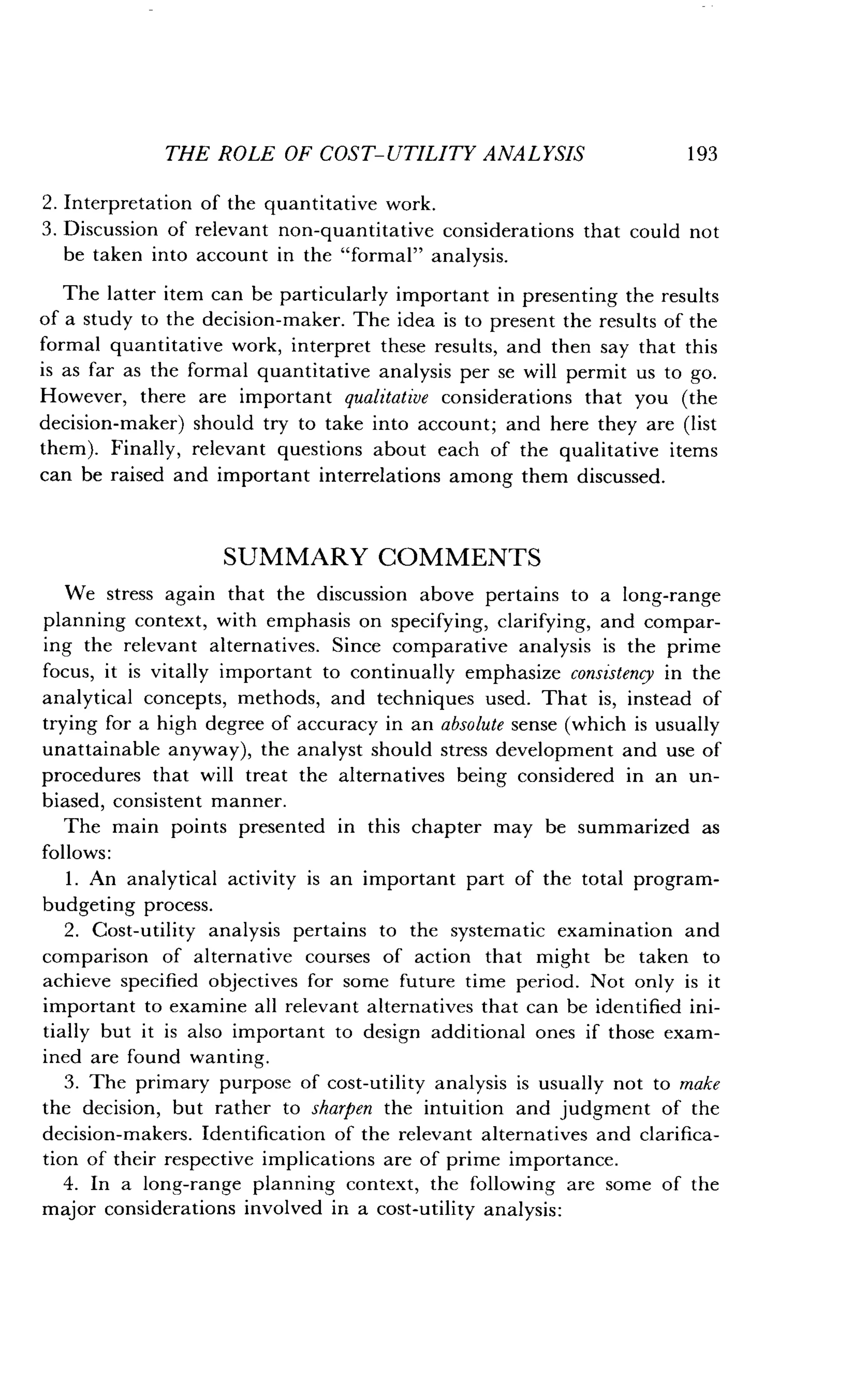 THE ROLE OF COST-UTILITY ANALYSIS
	
193
2 . Interpretation of the quantitative work .
3. Discussion of relevant non-quantitative considerations that could not
be taken into account in the "formal" analysis .
The latter item can be particularly important in presenting the results
of a study to the decision-maker . The idea is to present the results of the
formal quantitative work, interpret these results, and then say that this
is as far as the formal quantitative analysis per se will permit us to go.
However, there are important qualitative considerations that you (the
decision-maker) should try to take into account; and here they are (list
them). Finally, relevant questions about each of the qualitative items
can be raised and important interrelations among them discussed.
SUMMARY COMMENTS
We stress again that the discussion above pertains to a long-range
planning context, with emphasis on specifying, clarifying, and compar-
ing the relevant alternatives . Since comparative analysis is the prime
focus, it is vitally important to continually emphasize consistency in the
analytical concepts, methods, and techniques used . That is, instead of
trying for a high degree of accuracy in an absolute sense (which is usually
unattainable anyway), the analyst should stress development and use of
procedures that will treat the alternatives being considered in an un-
biased, consistent manner .
The main points presented in this chapter may be summarized as
follows :
1 . An analytical activity is an important part of the total program-
budgeting process.
2. Cost-utility analysis pertains to the systematic examination and
comparison of alternative courses of action that might be taken to
achieve specified objectives for some future time period . Not only is it
important to examine all relevant alternatives that can be identified ini-
tially but it is also important to design additional ones if those exam-
ined are found wanting.
3. The primary purpose of cost-utility analysis is usually not to make
the decision, but rather to sharpen the intuition and judgment of the
decision-makers. Identification of the relevant alternatives and clarifica-
tion of their respective implications are of prime importance .
4. In a long-range planning context, the following are some of the
major considerations involved in a cost-utility analysis :
 