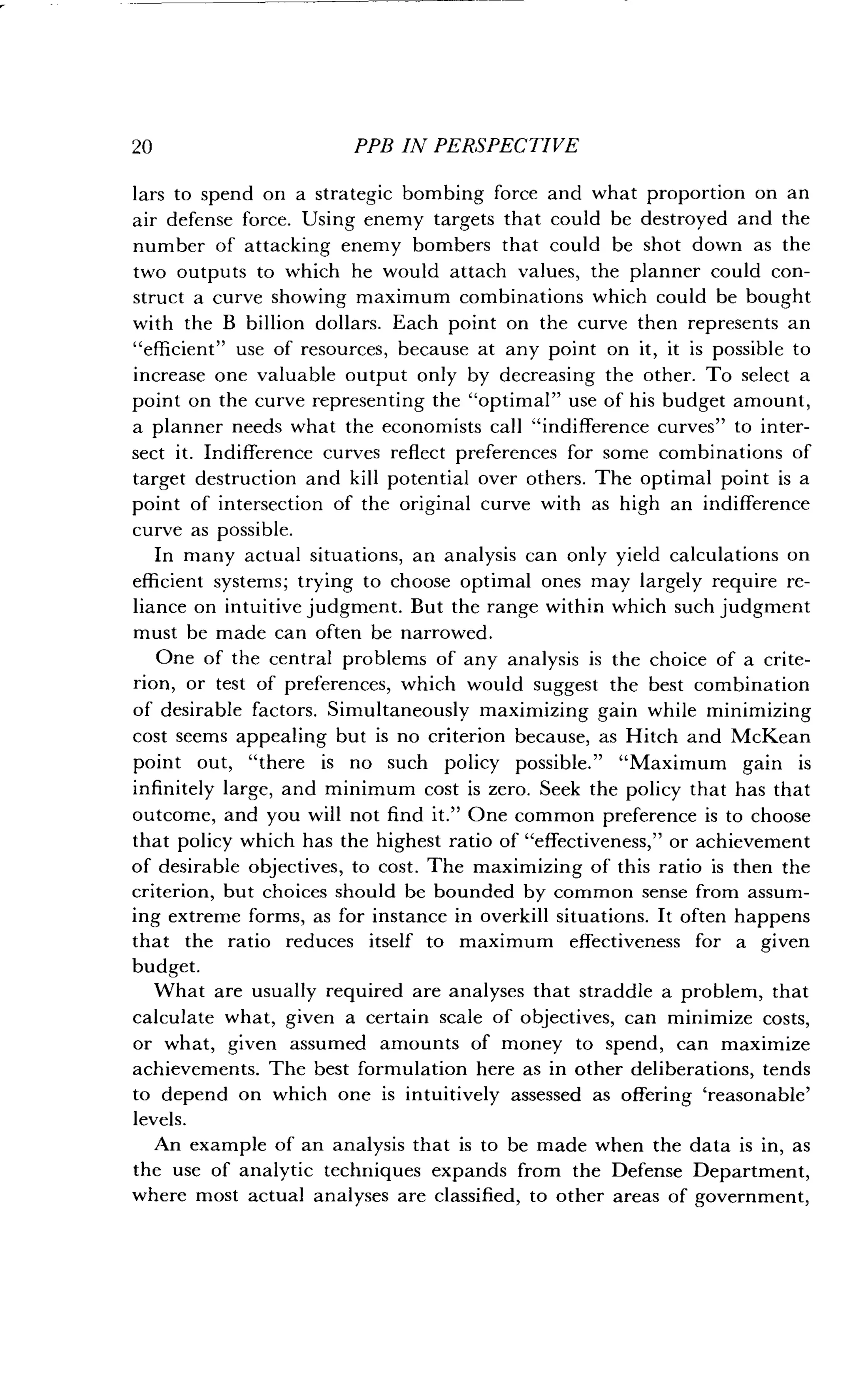 20
	
PPB IN PERSPECTIVE
lars to spend on a strategic bombing force and what proportion on an
air defense force . Using enemy targets that could be destroyed and the
number of attacking enemy bombers that could be shot down as the
two outputs to which he would attach values, the planner could con-
struct a curve showing maximum combinations which could be bought
with the B billion dollars . Each point on the curve then represents an
"efficient" use of resources, because at any point on it, it is possible to
increase one valuable output only by decreasing the other . To select a
point on the curve representing the "optimal" use of his budget amount,
a planner needs what the economists call "indifference curves" to inter-
sect it. Indifference curves reflect preferences for some combinations of
target destruction and kill potential over others . The optimal point is a
point of intersection of the original curve with as high an indifference
curve as possible .
In many actual situations, an analysis can only yield calculations on
efficient systems ; trying to choose optimal ones may largely require re-
liance on intuitive judgment. But the range within which such judgment
must be made can often be narrowed .
One of the central problems of any analysis is the choice of a crite-
rion, or test of preferences, which would suggest the best combination
of desirable factors. Simultaneously maximizing gain while minimizing
cost seems appealing but is no criterion because, as Hitch and McKean
point out, "there is no such policy possible ." "Maximum gain is
infinitely large, and minimum cost is zero . Seek the policy that has that
outcome, and you will not find it ." One common preference is to choose
that policy which has the highest ratio of "effectiveness," or achievement
of desirable objectives, to cost . The maximizing of this ratio is then the
criterion, but choices should be bounded by common sense from assum-
ing extreme forms, as for instance in overkill situations . It often happens
that the ratio reduces itself to maximum effectiveness for a given
budget.
What are usually required are analyses that straddle a problem, that
calculate what, given a certain scale of objectives, can minimize costs,
or what, given assumed amounts of money to spend, can maximize
achievements. The best formulation here as in other deliberations, tends
to depend on which one is intuitively assessed as offering `reasonable'
levels.
An example of an analysis that is to be made when the data is in, as
the use of analytic techniques expands from the Defense Department,
where most actual analyses are classified, to other areas of government,
 