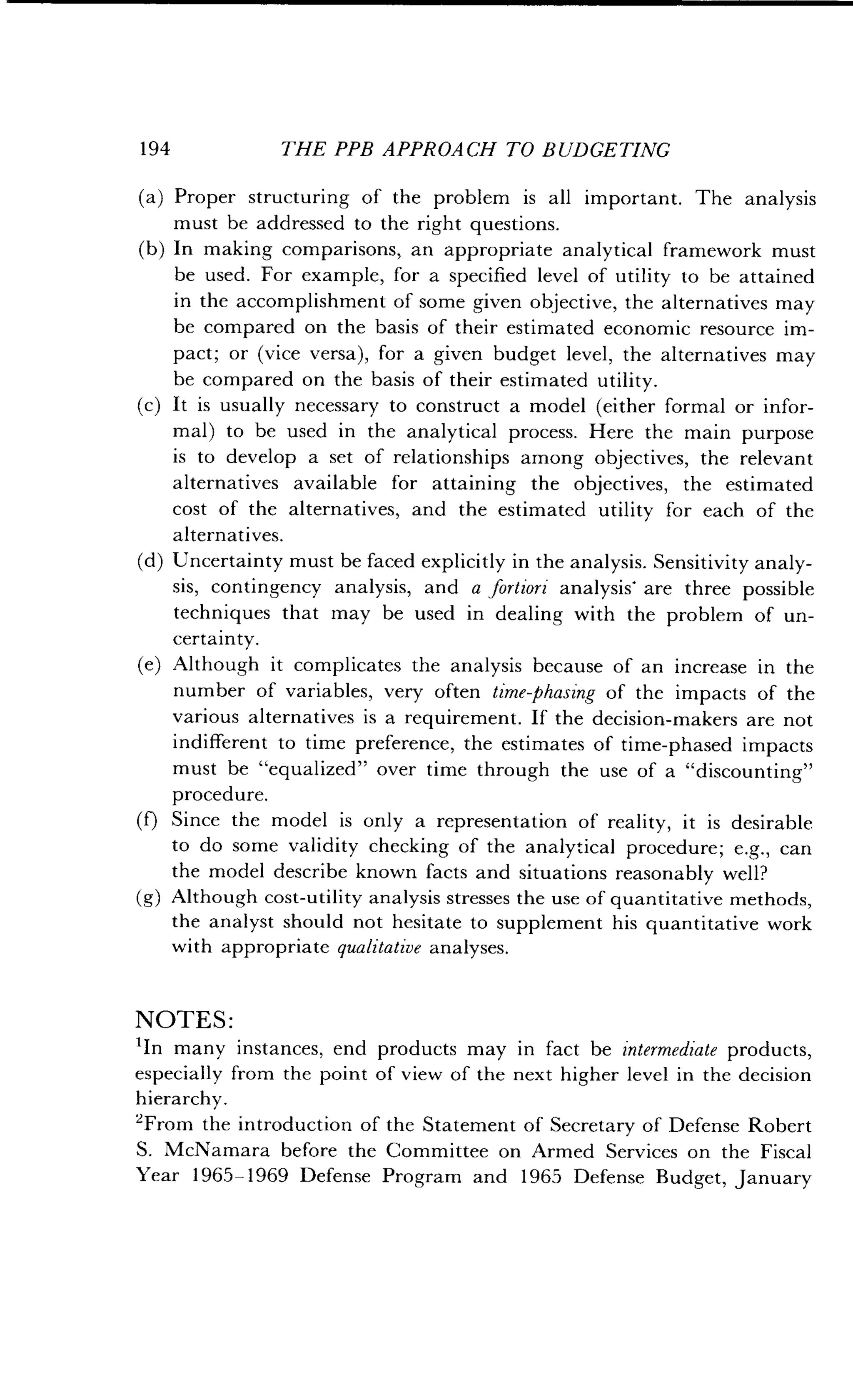194
	
THE PPB APPROACH TO BUDGETING
(a) Proper structuring of the problem is all important . The analysis
must be addressed to the right questions .
(b) In making comparisons, an appropriate analytical framework must
be used. For example, for a specified level of utility to be attained
in the accomplishment of some given objective, the alternatives may
be compared on the basis of their estimated economic resource im-
pact; or (vice versa), for a given budget level, the alternatives may
be compared on the basis of their estimated utility .
(c) It is usually necessary to construct a model (either formal or infor-
mal) to be used in the analytical process. Here the main purpose
is to develop a set of relationships among objectives, the relevant
alternatives available for attaining the objectives, the estimated
cost of the alternatives, and the estimated utility for each of the
alternatives.
(d) Uncertainty must be faced explicitly in the analysis . Sensitivity analy-
sis, contingency analysis, and a fortiori analysis' are three possible
techniques that may be used in dealing with the problem of un-
certainty.
(e) Although it complicates the analysis because of an increase in the
number of variables, very often time phasing of the impacts of the
various alternatives is a requirement . If the decision-makers are not
indifferent to time preference, the estimates of time-phased impacts
must be "equalized" over time through the use of a "discounting"
procedure.
(f) Since the model is only a representation of reality, it is desirable
to do some validity checking of the analytical procedure ; e.g., can
the model describe known facts and situations reasonably well?
(g) Although cost-utility analysis stresses the use of quantitative methods,
the analyst should not hesitate to supplement his quantitative work
with appropriate qualitative analyses.
NOTES :
'In many instances, end products may in fact be intermediate products,
especially from the point of view of the next higher level in the decision
hierarchy.
'From the introduction of the Statement of Secretary of Defense Robert
S. McNamara before the Committee on Armed Services on the Fiscal
Year 196.5-1969 Defense Program and 1965 Defense Budget, January
 