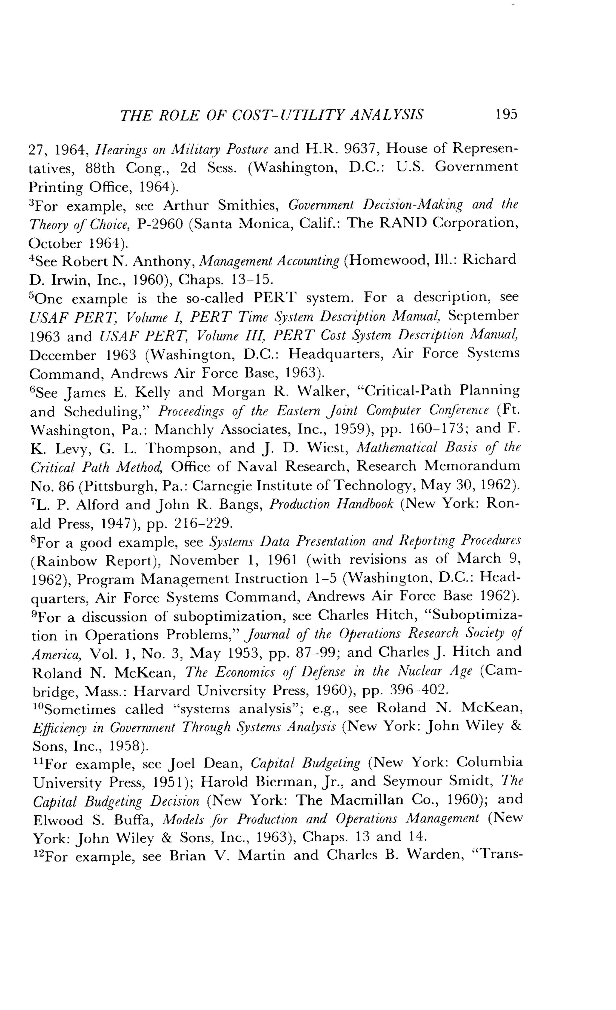 THE ROLE OF COST-UTILITY ANALYSIS
	
195
27, 1964, Hearings on Military Posture and H.R. 9637, House of Represen-
tatives, 88th Cong ., 2d Sess . (Washington, D.C . : U.S. Government
Printing Office, 1964).
3For example, see Arthur Smithies, Government Decision-Making and the
Theory of Choice, P-2960 (Santa Monica, Calif.: The RAND Corporation,
October 1964).
4See Robert N . Anthony, Management Accounting (Homewood, Ill. : Richard
D. Irwin, Inc., 1960), Chaps. 13-15 .
'One example is the so-called PERT system . For a description, see
USAF PERT, Volume I, PERT Time System Description Manual, September
1963 and USAF PERT, Volume III, PERT Cost System Description Manual,
December 1963 (Washington, D .C. : Headquarters, Air Force Systems
Command, Andrews Air Force Base, 1963) .
'See James E . Kelly and Morgan R . Walker, "Critical-Path Planning
and Scheduling," Proceedings of the Eastern Joint Computer Conference (Ft.
Washington, Pa. : Manchly Associates, Inc ., 1959), pp. 160-173 ; and F.
K. Levy, G. L. Thompson, and J. D . Wiest, Mathematical Basis of the
Critical Path Method, Office of Naval Research, Research Memorandum
No . 86 (Pittsburgh, Pa . : Carnegie Institute of Technology, May 30, 1962) .
'L. P. Alford and John R . Bangs, Production Handbook (New York : Ron-
ald Press, 1947), pp . 216-229.
'For a good example, see Systems Data Presentation and Reporting Procedures
(Rainbow Report), November 1, 1961 (with revisions as of March 9,
1962), Program Management Instruction 1-5 (Washington, D.C. : Head-
quarters, Air Force Systems Command, Andrews Air Force Base 1962) .
'For a discussion of suboptimization, see Charles Hitch, "Suboptimiza-
tion in Operations Problems," Journal of the Operations Research Society of
America, Vol. 1, No. 3, May 1953, pp. 87-99; and Charles J. Hitch and
Roland N. McKean, The Economics of Defense in the Nuclear Age (Cam-
bridge, Mass. : Harvard University Press, 1960), pp . 396-402.
1OSometimes called "systems analysis" ; e.g., see Roland N . McKean,
Efficiency in Government Through Systems Analysis (New York: John Wiley &
Sons, Inc., 1958) .
"For example, see Joel Dean, Capital Budgeting (New York : Columbia
University Press, 1951) ; Harold Bierman, Jr., and Seymour Smidt, The
Capital Budgeting Decision (New York: The Macmillan Co., 1960) ; and
Elwood S. Buffa, Models for Production and Operations Management (New
York: John Wiley & Sons, Inc., 1963), Chaps . 13 and 14.
"For example, see Brian V . Martin and Charles B . Warden, "Trans-
 