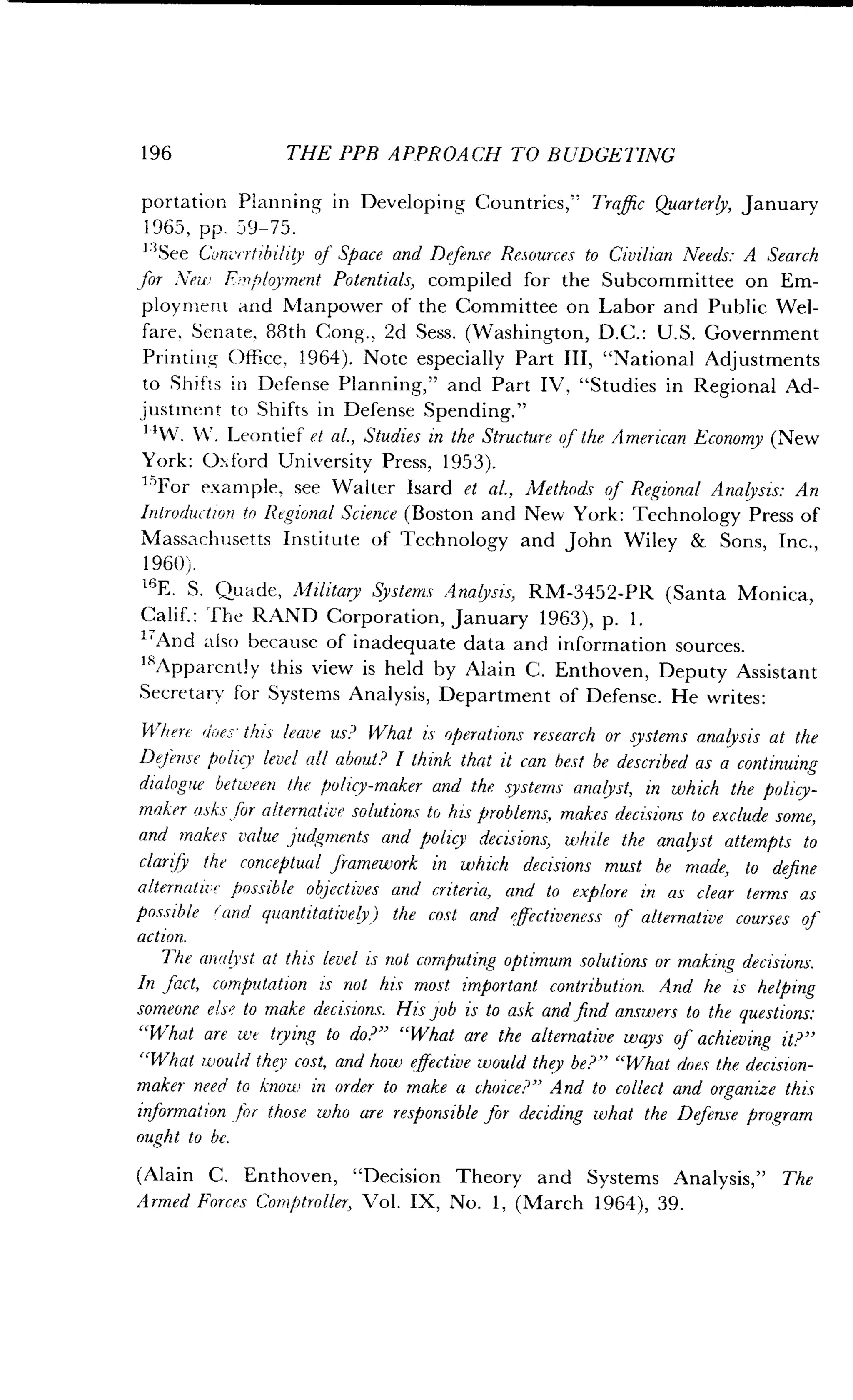 196
	
THE PPB APPROACH TO BUDGETING
portation Planning in Developing Countries," Traffic Quarterly, January
1965, pp . 59-75.
"See ConvFrtibility of Space and Defense Resources to Civilian Needs : A Search
for New Employment Potentials, compiled for the Subcommittee on Em-
ployment and Manpower of the Committee on Labor and Public Wel-
fare, Senate, 88th Cong ., 2d Sess. (Washington, D.C. : U.S. Government
Printing Office, 1964) . Note especially Part III, "National Adjustments
to Shifts in Defense Planning," and Part IV, "Studies in Regional Ad-
justment to Shifts in Defense Spending ."
1 'W . k1'. Leontief et al., Studies in the Structure of the American Economy (New
York: 0-:ford University Press, 1953) .
15For example, see Walter Isard et al., Methods of Regional Analysis: An
Introduction to Regional Science (Boston and New York : Technology Press of
Massachusetts Institute of Technology and John Wiley & Sons, Inc .,
1960).
16
E . S. Quade, Military Systems Analysis, RM-3452-PR (Santa Monica,
Calif. : The RAND Corporation, January 1963), p . 1 .
17
And also because of inadequate data and information sources .
"Apparently this view is held by Alain C . Enthoven, Deputy Assistant
Secretary for Systems Analysis, Department of Defense. He writes:
Where does this leave us? What i's operations research or systems analysis at the
Defense policy level all about? I think that it can best be described as a continuing
dialogue between the policy-maker and the systems analyst, in which the policy-
maker asks for alternative solutions to his problems, makes decisions to exclude some,
and makes value judgments and policy decisions, while the analyst attempts to
clarify the conceptual framework in which decisions must be made, to define
alternative possible objectives and criteria, and to explore in as clear terms as
possible (and quantitatively) the cost and effectiveness of alternative courses of
action.
The analyst at this level is not computing optimum solutions or making decisions .
In fact, computation is not his most important contribution. And he is helping
someone else to make decisions. His job is to ask and find answers to the questions:
"What are we trying to do?" "What are the alternative ways of achieving it?"
"What would they cost, and how effective would they be?" "What does the decision-
maker need to know in order to make a choice?" And to collect and organize this
information for those who are responsible for deciding what the Defense program
ought to be.
(Alain C. Enthoven, "Decision Theory and Systems Analysis," The
Armed Forces Comptroller, Vol . IX, No. 1, (March 1964), 39.
 