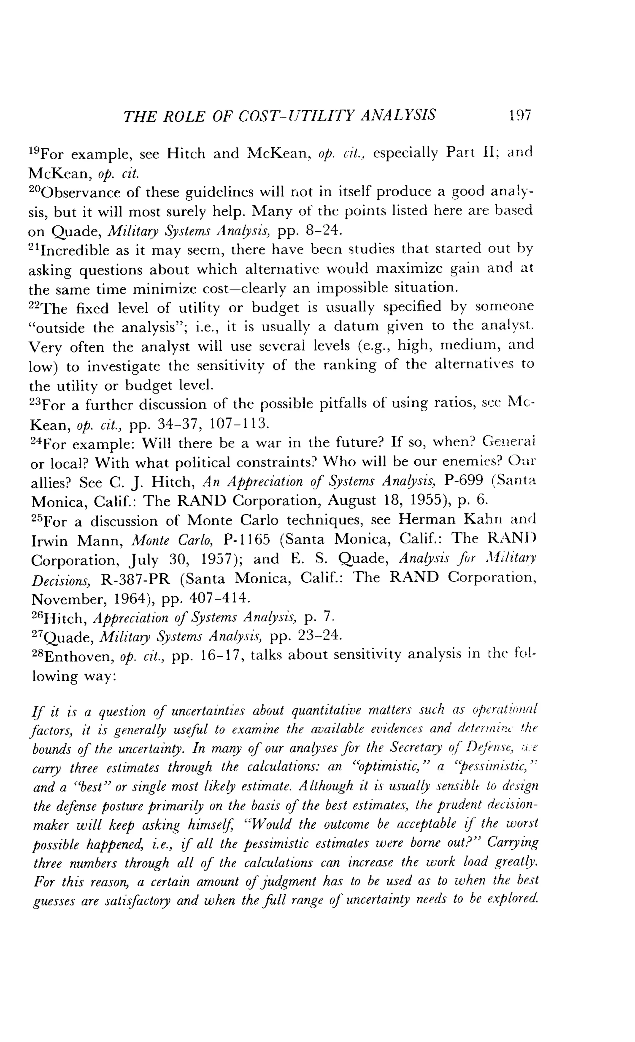 THE ROLE OF COST-UTILITY ANALYSIS
	
197
19For example, see Hitch and McKean, op. cit., especially Part II : and
McKean, op. cit.
20Observance of these guidelines will not in itself produce a good analy-
sis, but it will most surely help . Many of the points listed here are based
on Quade, Military Systems Analysis, pp. 8-24.
"Incredible as it may seem, there have been studies that started out by
asking questions about which alternative would maximize gain and at
the same time minimize cost-clearly an impossible situation .
22 The fixed level of utility or budget is usually specified by someone
"outside the analysis" ; i.e., it is usually a datum given to the analyst .
Very often the analyst will use several levels (e.g., high, medium, and
low) to investigate the sensitivity of the ranking of the alternatives to
the utility or budget level.
"For a further discussion of the possible pitfalls of using ratios, see Mc-
Kean, op. cit., pp. 34-37, 107-113.
"For example : Will there be a war in the future? If so, when? General
or local? With what political constraints? Who will be our enemies? Our
allies? See C . J. Hitch, An Appreciation of Systems Analysis, P-699 (Santa
Monica, Calif. : The RAND Corporation, August 18, 1955), p . 6.
25For a discussion of Monte Carlo techniques, see Herman Kahn and
Irwin Mann, Monte Carlo, P-1165 (Santa Monica, Calif. : The RAND
Corporation, July 30, 1957) ; and E . S. Quade, Analysis for Military
Decisions, R-387-PR (Santa Monica, Calif .: The RAND Corporation,
November, 1964), pp . 407-414.
"Hitch, Appreciation of Systems Analysis, p . 7 .
27Quade, Military Systems Analysis, pp. 23-24.
2SEnthoven, op. cit., pp. 16-17, talks about sensitivity analysis in the fol-
lowing way:
If it is a question of uncertainties about quantitative matters such as operate nal
factors, it is generally useful to examine the available evidences and deterr,urc the
bounds of the uncertainty. In many of our analyses for the Secretary of Defn.se, r:.e
carry three estimates through the calculations : an "optimistic," a `pessimistic,`
and a "best" or single most likely estimate. Although it is usually sensible to design
the defense posture primarily on the basis of the best estimates, the prudent decision-
maker will keep asking himself, "Would the outcome be acceptable of the worst
possible happened, i.e., if all the pessimistic estimates were borne out?" Carrying
three numbers through all of the calculations can increase the work load greatly.
For this reason, a certain amount of judgment has to be used as to when the best
guesses are satisfactory and when the full range of uncertainty needs to be explored.
 