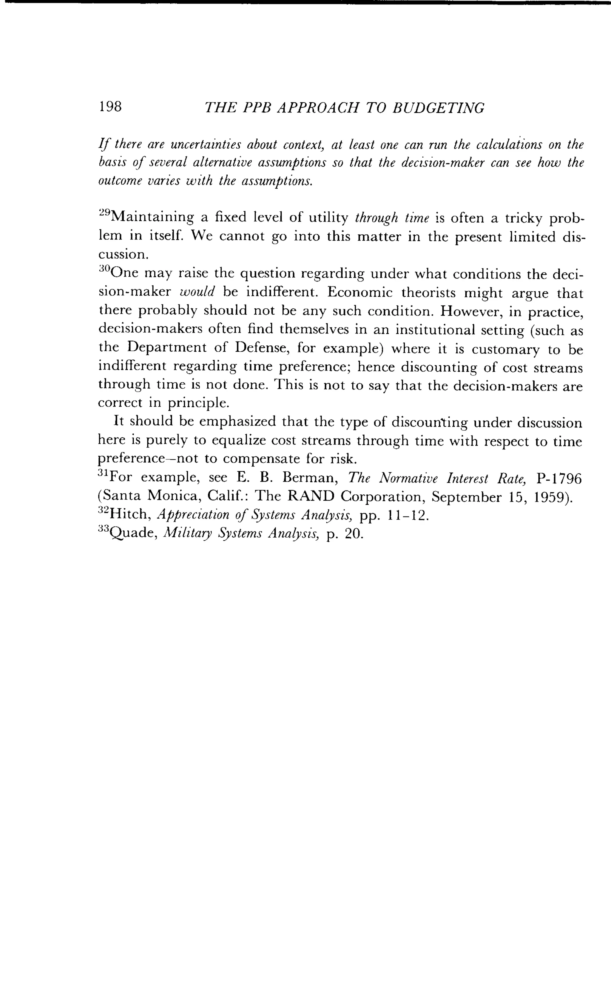 198
	
THE PPB APPROACH TO BUDGETING
If there are uncertainties about context, at least one can run the calculations on the
basis of several alternative assumptions so that the decision-maker can see how the
outcome varies with the assumptions.
L9Maintaining a fixed level of utility through time is often a tricky prob-
lem in itself. We cannot go into this matter in the present limited dis-
cussion.
30One may raise the question regarding under what conditions the deci-
sion-maker would be indifferent. Economic theorists might argue that
there probably should not be any such condition . However, in practice,
decision-makers often find themselves in an institutional setting (such as
the Department of Defense, for example) where it is customary to be
indifferent regarding time preference ; hence discounting of cost streams
through time is not done . This is not to say that the decision-makers are
correct in principle.
It should be emphasized that the type of discounting under discussion
here is purely to equalize cost streams through time with respect to time
preference-not to compensate for risk .
31For example, see E . B . Berman, The Normative Interest Rate, P-1796
(Santa Monica, Calif. : The RAND Corporation, September 15, 1959).
32Hitch, Appreciation of Systems Analysis, pp . 11-12 .
33Quade, Military Systems Analysis, p. 20.
 