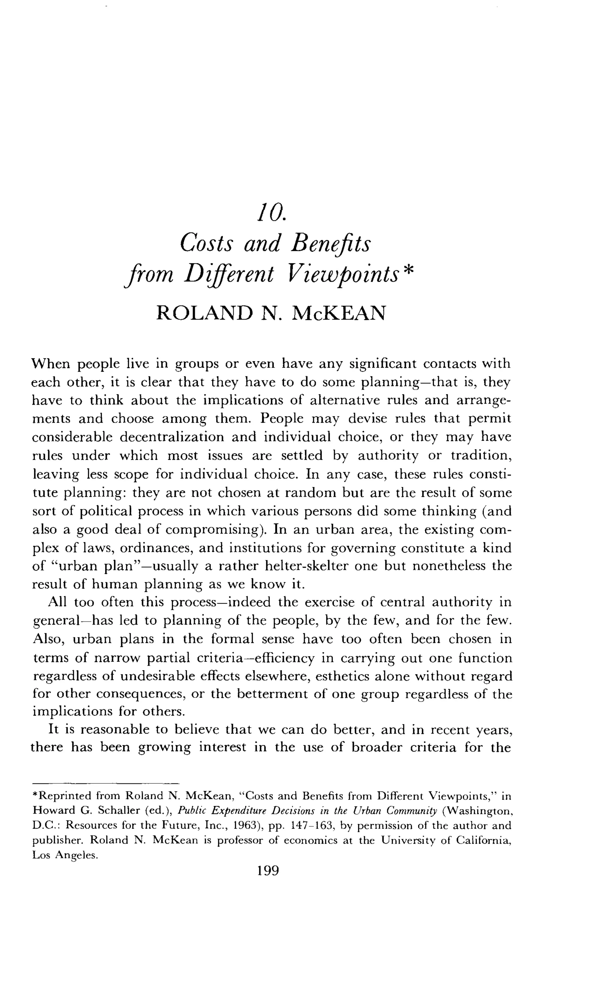 10.
Costs and Benefits
from Different Viewpoints
ROLAND N. McKEAN
When people live in groups or even have any significant contacts with
each other, it is clear that they have to do some planning-that is, they
have to think about the implications of alternative rules and arrange-
ments and choose among them. People may devise rules that permit
considerable decentralization and individual choice, or they may have
rules under which most issues are settled by authority or tradition,
leaving less scope for individual choice . In any case, these rules consti-
tute planning : they are not chosen at random but are the result of some
sort of political process in which various persons did some thinking (and
also a good deal of compromising) . In an urban area, the existing com-
plex of laws, ordinances, and institutions for governing constitute a kind
of "urban plan"-usually a rather helter-skelter one but nonetheless the
result of human planning as we know it.
All too often this process-indeed the exercise of central authority in
general-has led to planning of the people, by the few, and for the few.
Also, urban plans in the formal sense have too often been chosen in
terms of narrow partial criteria-efficiency in carrying out one function
regardless of undesirable effects elsewhere, esthetics alone without regard
for other consequences, or the betterment of one group regardless of the
implications for others.
It is reasonable to believe that we can do better, and in recent years,
there has been growing interest in the use of broader criteria for the
*Reprinted from Roland N. McKean, "Costs and Benefits from Different Viewpoints," in
Howard G. Schaller (ed.), Public Expenditure Decisions in the Urban Community (Washington,
D.C. : Resources for the Future, Inc ., 1963), pp . 147-163, by permission of the author and
publisher. Roland N. McKean is professor of economics at the University of California,
Los Angeles .
199
 